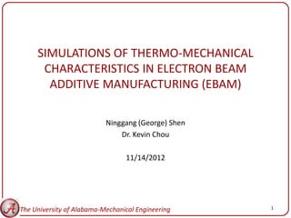 SIMULATIONS OF THERMO-MECHANICAL
      CHARACTERISTICS IN ELECTRON BEAM
       ADDITIVE MANUFACTURING (EBAM)

                           Ninggang (George) Shen
                               Dr. Kevin Chou

                                 11/14/2012




The University of Alabama-Mechanical Engineering    1
 
