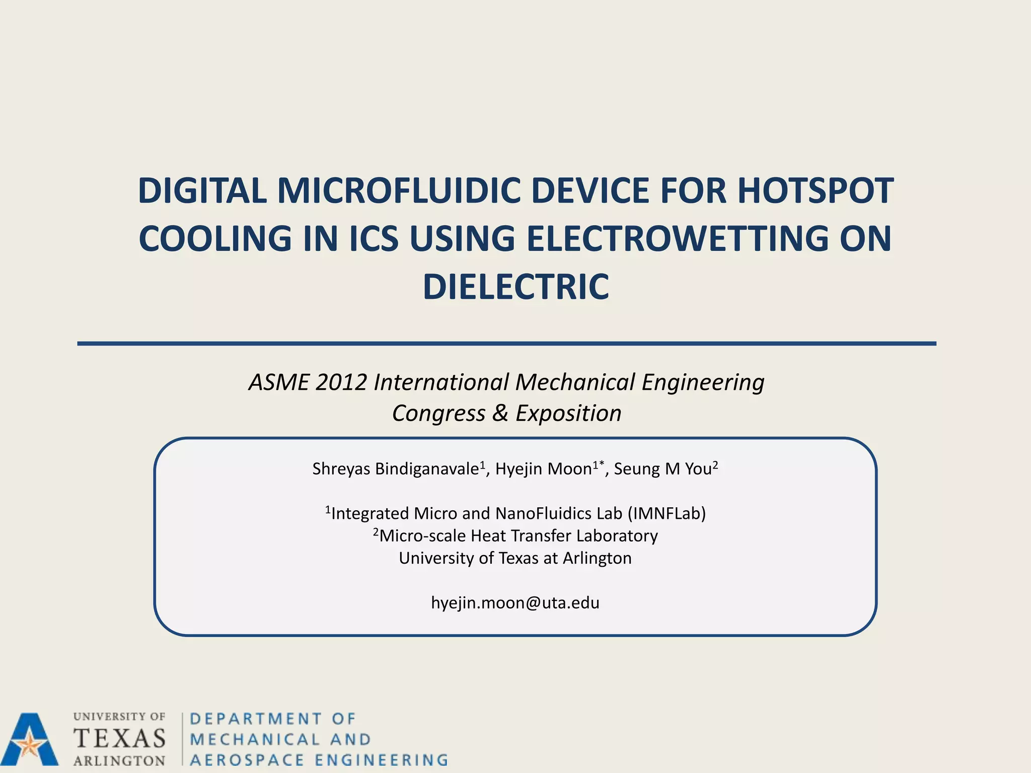DIGITAL MICROFLUIDIC DEVICE FOR HOTSPOT
COOLING IN ICS USING ELECTROWETTING ON
                DIELECTRIC

     ASME 2012 International Mechanical Engineering
                 Congress & Exposition

          Shreyas Bindiganavale1, Hyejin Moon1*, Seung M You2

           1Integrated
                     Micro and NanoFluidics Lab (IMNFLab)
                 2Micro-scale Heat Transfer Laboratory
                    University of Texas at Arlington

                         hyejin.moon@uta.edu
 