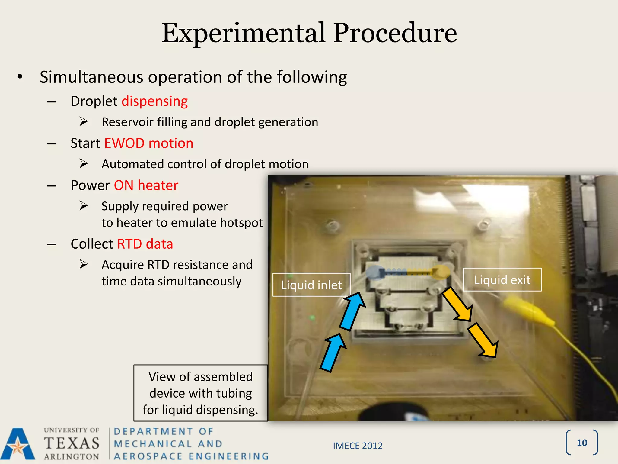 Experimental Procedure
• Simultaneous operation of the following
   – Droplet dispensing
        Reservoir filling and droplet generation
   – Start EWOD motion
        Automated control of droplet motion
   – Power ON heater
        Supply required power
         to heater to emulate hotspot
   – Collect RTD data
        Acquire RTD resistance and
         time data simultaneously          Liquid inlet           Liquid exit




                   View of assembled
                   device with tubing
                  for liquid dispensing.

                                                     IMECE 2012                 10
 