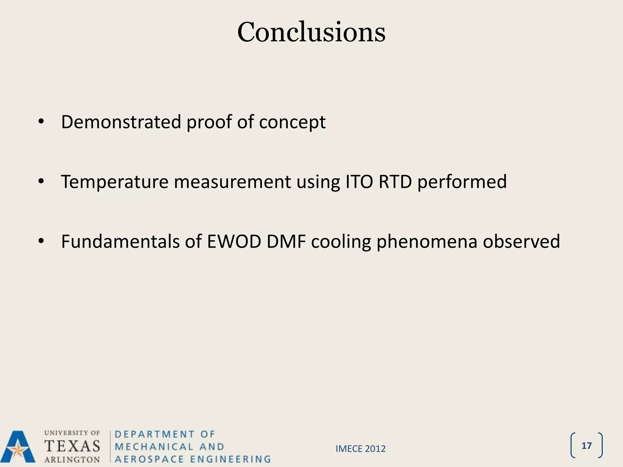 Conclusions


• Demonstrated proof of concept

• Temperature measurement using ITO RTD performed

• Fundamentals of EWOD DMF cooling phenomena observed




                                  IMECE 2012            17
 