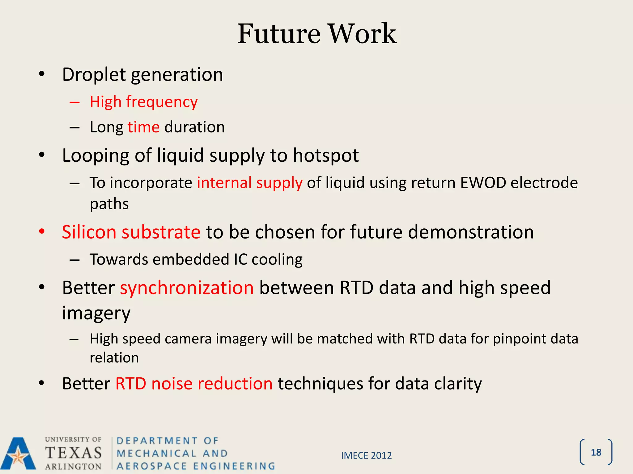Future Work
• Droplet generation
   – High frequency
   – Long time duration
• Looping of liquid supply to hotspot
   – To incorporate internal supply of liquid using return EWOD electrode
     paths
• Silicon substrate to be chosen for future demonstration
   – Towards embedded IC cooling
• Better synchronization between RTD data and high speed
  imagery
   – High speed camera imagery will be matched with RTD data for pinpoint data
     relation
• Better RTD noise reduction techniques for data clarity


                                          IMECE 2012                             18
 