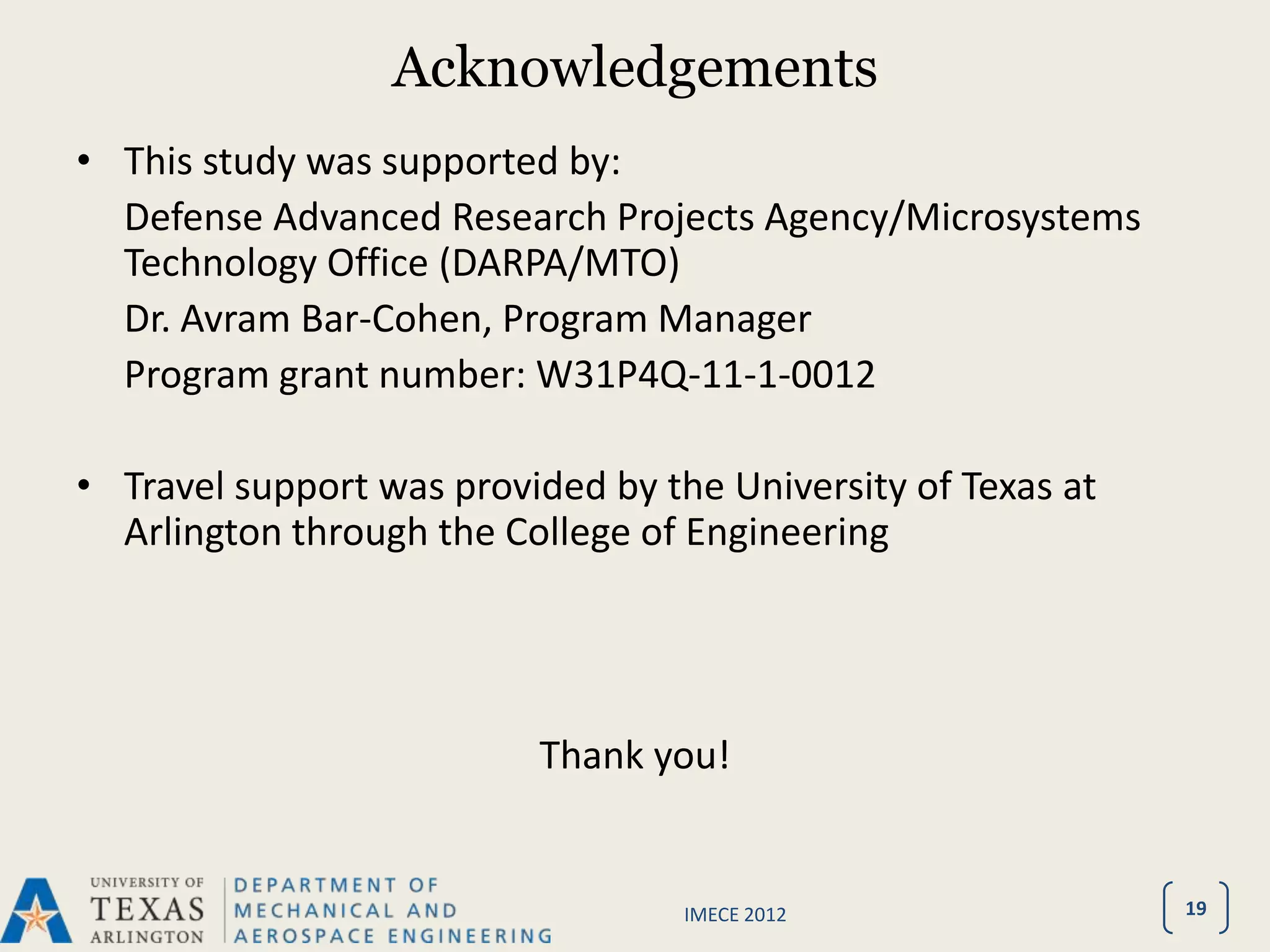Acknowledgements
• This study was supported by:
  Defense Advanced Research Projects Agency/Microsystems
  Technology Office (DARPA/MTO)
  Dr. Avram Bar-Cohen, Program Manager
  Program grant number: W31P4Q-11-1-0012

• Travel support was provided by the University of Texas at
  Arlington through the College of Engineering




                          Thank you!


                                   IMECE 2012                 19
 