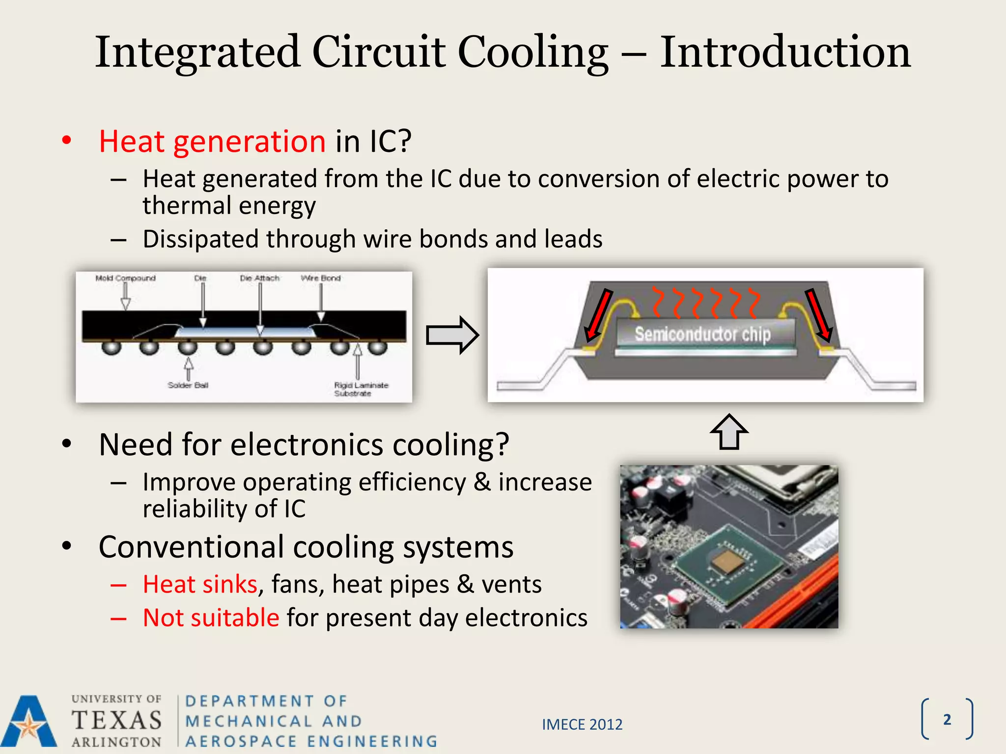 Integrated Circuit Cooling – Introduction
• Heat generation in IC?
   – Heat generated from the IC due to conversion of electric power to
     thermal energy
   – Dissipated through wire bonds and leads




• Need for electronics cooling?
   – Improve operating efficiency & increase
     reliability of IC
• Conventional cooling systems
   – Heat sinks, fans, heat pipes & vents
   – Not suitable for present day electronics


                                        IMECE 2012                       2
 