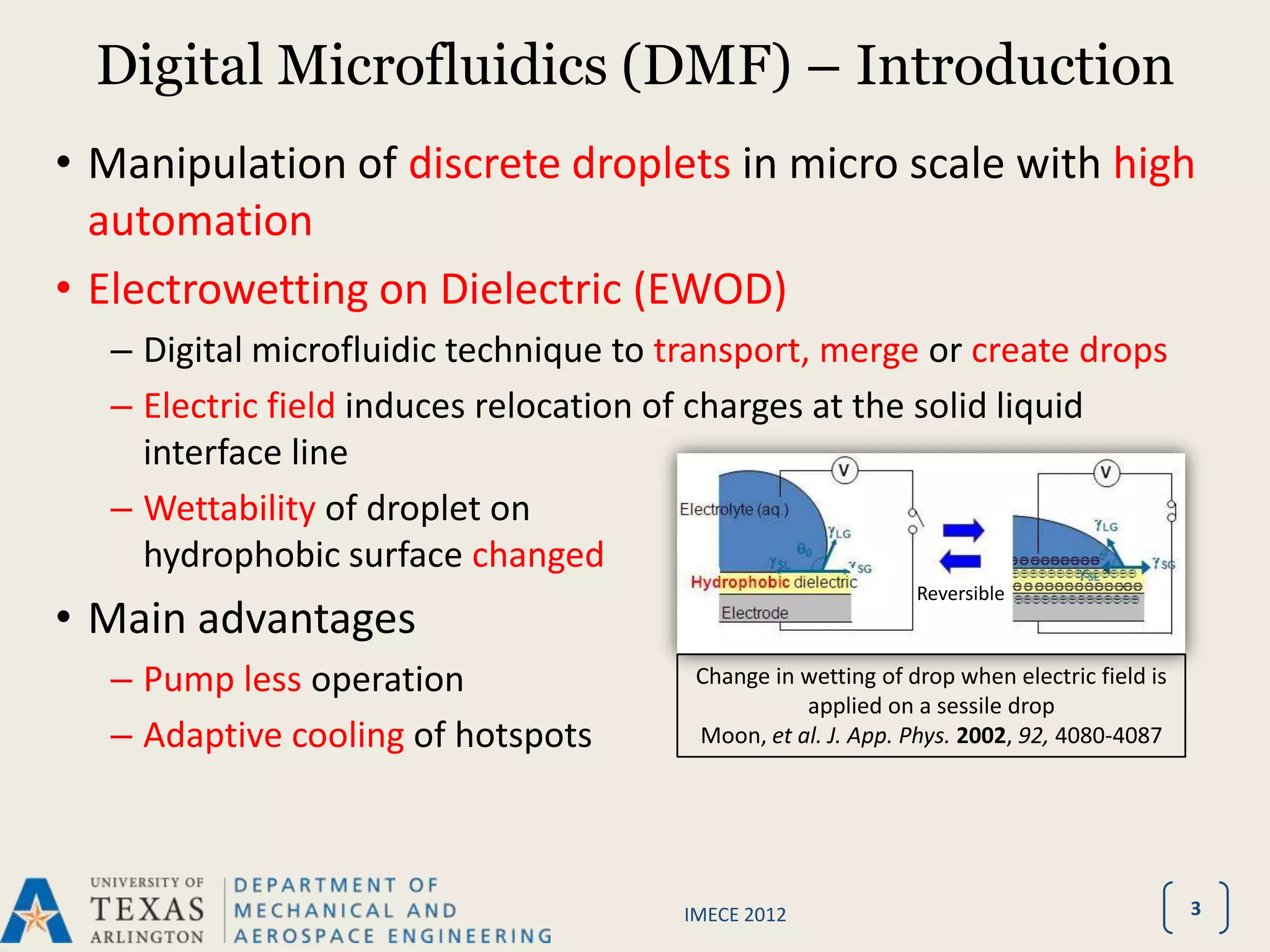 Digital Microfluidics (DMF) – Introduction
• Manipulation of discrete droplets in micro scale with high
  automation
• Electrowetting on Dielectric (EWOD)
  – Digital microfluidic technique to transport, merge or create drops
  – Electric field induces relocation of charges at the solid liquid
    interface line
  – Wettability of droplet on
    hydrophobic surface changed
                                                             Reversible
• Main advantages
  – Pump less operation                Change in wetting of drop when electric field is
                                                 applied on a sessile drop
  – Adaptive cooling of hotspots       Moon, et al. J. App. Phys. 2002, 92, 4080-4087




                                      IMECE 2012                                          3
 