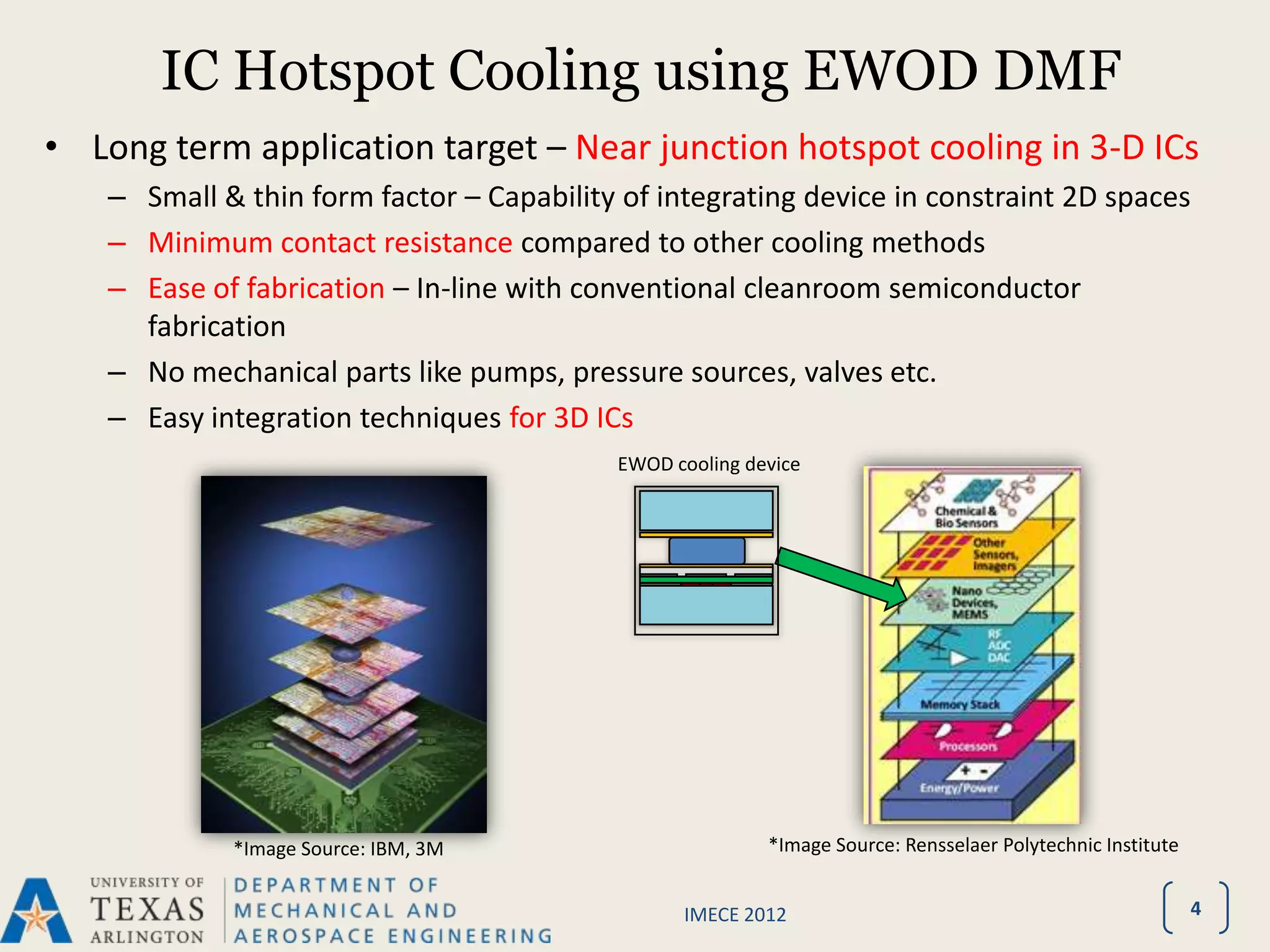 IC Hotspot Cooling using EWOD DMF
• Long term application target – Near junction hotspot cooling in 3-D ICs
    – Small & thin form factor – Capability of integrating device in constraint 2D spaces
    – Minimum contact resistance compared to other cooling methods
    – Ease of fabrication – In-line with conventional cleanroom semiconductor
      fabrication
    – No mechanical parts like pumps, pressure sources, valves etc.
    – Easy integration techniques for 3D ICs
                                            EWOD cooling device




             *Image Source: IBM, 3M                        *Image Source: Rensselaer Polytechnic Institute


                                                  IMECE 2012                                                 4
 