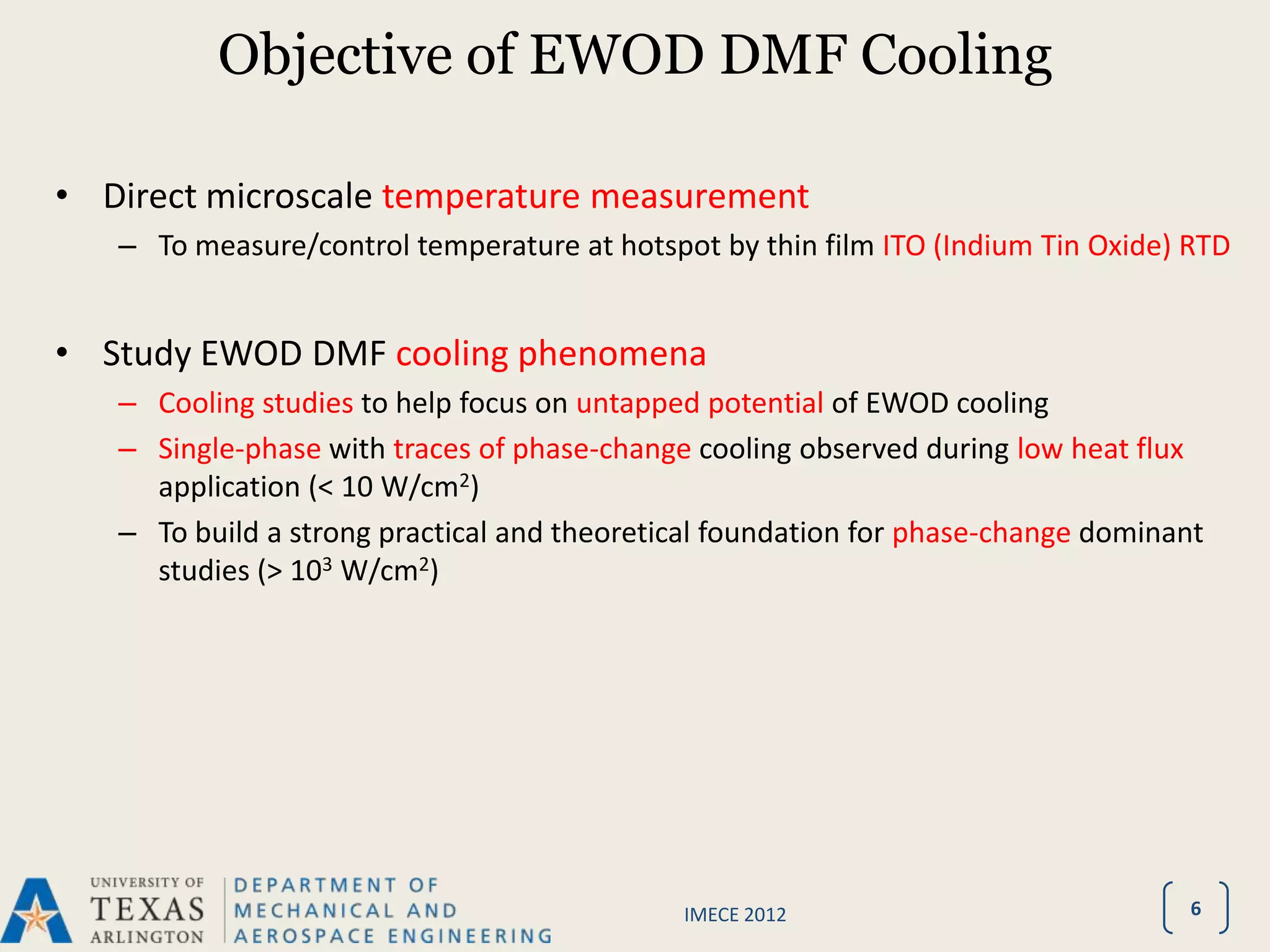 Objective of EWOD DMF Cooling

• Direct microscale temperature measurement
   – To measure/control temperature at hotspot by thin film ITO (Indium Tin Oxide) RTD


• Study EWOD DMF cooling phenomena
   – Cooling studies to help focus on untapped potential of EWOD cooling
   – Single-phase with traces of phase-change cooling observed during low heat flux
     application (< 10 W/cm2)
   – To build a strong practical and theoretical foundation for phase-change dominant
     studies (> 103 W/cm2)




                                             IMECE 2012                             6
 
