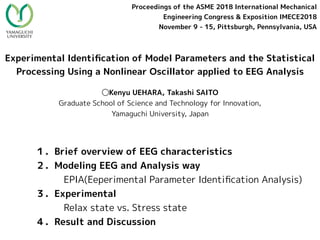 Experimental Identiﬁcation of Model Parameters and the Statistical
Processing Using a Nonlinear Oscillator applied to EEG Analysis
◯Kenyu UEHARA, Takashi SAITO
Graduate School of Science and Technology for Innovation,
Yamaguchi University, Japan
Proceedings of the ASME 2018 International Mechanical
Engineering Congress & Exposition IMECE2018
November 9 - 15, Pittsburgh, Pennsylvania, USA
１．Brief overview of EEG characteristics　
２．Modeling EEG and Analysis way
　　　EPIA(Eeperimental Parameter Identiﬁcation Analysis)
３．Experimental
　　　Relax state vs. Stress state
４．Result and Discussion　　　
 