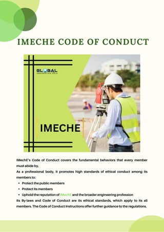IMECHE CODE OF CONDUCT
Protect the public members
Protect its members
Uphold the reputation of IMechE and the broader engineering profession
IMechE’s Code of Conduct covers the fundamental behaviors that every member
must abide by.
As a professional body, it promotes high standards of ethical conduct among its
members to:
Its By-laws and Code of Conduct are its ethical standards, which apply to its all
members. The Code of Conduct Instructions offer further guidance to the regulations.
 