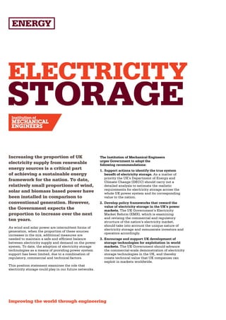 ELECTRICITY
STORAGE
Increasing the proportion of UK                          The Institution of Mechanical Engineers
                                                         urges Government to adopt the
electricity supply from renewable                        following recommendations:
energy sources is a critical part                        1.	 Support actions to identify the true system
of achieving a sustainable energy                            benefit of electricity storage. As a matter of
                                                             priority the UK’s Department of Energy and
framework for the nation. To date,                           Climate Change (DECC) should carry out a
relatively small proportions of wind,                        detailed analysis to estimate the realistic
                                                             requirements for electricity storage across the
solar and biomass based power have                           whole UK power system and its corresponding
been installed in comparison to                              value to the nation.
conventional generation. However,                        2.	 Develop policy frameworks that reward the
                                                             value of electricity storage in the UK’s power
the Government expects the                                   markets. The UK Government’s Electricity
proportion to increase over the next                         Market Reform (EMR), which is examining
                                                             and revising the commercial and regulatory
ten years.                                                   structure of the nation’s electricity market,
                                                             should take into account the unique nature of
As wind and solar power are intermittent forms of
                                                             electricity storage and remunerate investors and
generation, when the proportion of these sources
                                                             operators accordingly.
increases in the mix, additional measures are
needed to maintain a safe and efficient balance          3.	 Encourage and support UK development of
between electricity supply and demand on the power           storage technologies for exploitation in world
system. To date, the adoption of electricity storage         markets. The UK Government should advance
technologies as a means of providing power system            the commercial-scale demonstration of electricity
support has been limited, due to a combination of            storage technologies in the UK, and thereby
regulatory, commercial and technical factors.                create technical value that UK companies can
                                                             exploit in markets worldwide.
This position statement examines the role that
electricity storage could play in our future networks.




Improving the world through engineering
 