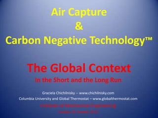 Air Capture
             &
Carbon Negative Technology™

      The Global Context
           In the Short and the Long Run
               Graciela Chichilnisky -- www.chichilnisky.com
  Columbia University and Global Thermostat – www.globalthermostat.com
              Institute of Mechanical Engineering
                        London 16 October 2012
 