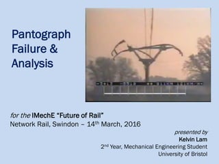 Pantograph
Failure &
Analysis
for the IMechE “Future of Rail”
Network Rail, Swindon – 14th March, 2016
presented by
Kelvin Lam
2nd Year, Mechanical Engineering Student
University of Bristol
 