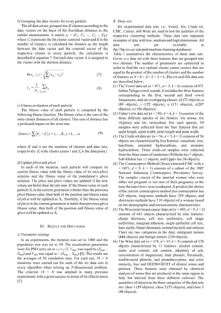 b) Grouping the data vectors for every particle
The all data set are grouped into K clusters according to the
data vectors on the basis of the Euclidean distance as the
similar measurement. A matrix xi = (C1, C2, …, Cj, .., CK),
where Cj represents the jth cluster centroid vector and K is the
number of clusters, is calculated the distance as the length
between the data vector and the centroid vector of the
respective cluster in every particle, the calculation is
described in equation 7. For each data vector, it is assigned to
the cluster with the shortest distance.
∑=
−=⋅
d
i
jipijp zxzx
1
2
)()D( (7)
∑
∈∀
1
=
jp cx
p
j
j x
n
z (8)
c) Fitness evaluation of each particle
The fitness value of each particle is computed by the
following fitness function. The fitness value is the sum of the
intra-cluster distances of all clusters. This sum of distance has
a profound impact on the error rate.
njKiZXfitness ij ,,1,,,1, KK ==−= ∑ (9)
where K and n are the numbers of clusters and data sets,
respectively. Zi is the cluster center i and Xj is the data point j.
d) Update pbest and gbest
In each of the iteration, each particle will compare its
current fitness value with the fitness value of its own pbest
solution and the fitness value of the population’s gbest
solution. The pbest and gbest values are updated if the new
values are better than the old ones. If the fitness value of each
particle Xi in the current generation is better than the previous
pbest fitness value, then both of the position and fitness value
of pbest will be updated as Xi. Similarly, if the fitness value
of pbest in the current generation is better than previous gbest
fitness value, then both of the position and fitness value of
gbest will be updated as Xi.
III. RESULT AND DISCUSSION
A.Parameter settings
In an experiments, the iteration was set to 1000 and the
population size was set to 50. The acceleration parameters
were for PSO were set to c1=c2=2. Vmax was equal to (Xmax –
Xmin) and Vmin was equal to – (Xmax – Xmin) [8]. The results are
the averages of 50 simulation runs. For each run, 10 × N
iterations were carried out for each of the six data sets in
every algorithm when solving an N-dimensional problem.
The criterion 10 × N was adopted in many previous
experiments with a great success in terms of its effectiveness
[7].
B. Data sets
Six experimental data sets, i.e., Vowel, Iris, Crude oil,
CMC, Cancer, and Wine are used to test the qualities of the
respective clustering methods. These data sets represent
examples of data with low, medium and high dimensions. All
data sets are available at
ftp://ftp.ics.uci.edu/pub/machine-learning-databases/.
Table I summarizes the characteristics of these data sets.
Given is a data set with three features that are grouped into
two clusters. The number of parameters are optimized in
order to find the two optimal cluster center vectors that are
equal to the product of the number of clusters and the number
of features as N = k × d = 2 × 3 = 6. The six real-life data sets
are described below:
(1) The Vowel data set (n = 871, d = 3, k = 6) consists of 871
Indian Telugu vowel sounds. It includes the three features
corresponding to the first, second and third vowel
frequencies, and six overlapping classes {d (72 objects), a
(89 objects), i (172 objects), u (151 objects), e(207
objects), o (180 objects)}.
(2) Fisher’s iris data set (n = 150, d = 4, k = 3) consists of the
three different species of iris flowers: iris setosa, iris
virginica and iris versicolour. For each species, 50
samples were collected from the four features that are
sepal length, sepal width, petal length and petal width.
(3) The Crude oil data set (n = 56, d = 5, k = 3) consists of 56
objects are characterized by five features: vanadium, iron,
beryllium, saturated hydrocarbons, and aromatic
hydrocarbons. Three crude-oil samples were collected
from the three zones of sandstone (Wilhelm has 7 objects,
Sub-Mulnia has 11 objects, and Upper has 38 objects).
(4) The Contraceptive Method Choice (denoted CMC with n
= 1473, d = 9, k = 3) consists of a subset of the 1987
National Indonesia Contraceptive Prevalence Survey.
The samples consist of the married women who were
either not pregnant or not sure of their pregnancy at the
time the interviews were conducted. It predicts the choice
of the current contraceptive method (no contraception has
629 objects, long-term methods have 334 objects, and
short-term methods have 510 objects) of a woman based
on her demographic and socioeconomic characteristics.
(5) The Wisconsin breast cancer data set (n = 683, d = 9, k = 2)
consists of 683 objects characterized by nine features:
clump thickness, cell size uniformity, cell shape
uniformity, marginal adhesion, single epithelial cell size,
bare nuclei, bland chromatin, normal nucleoli and mitoses.
There are two categories in the data; malignant tumors
(444 objects) and benign tumors (239 objects).
(6) The Wine data set (n = 178, d = 13, k = 3) consists of 178
objects characterized by 13 features: alcohol content,
malic acid content, ash content, alkalinity of ash,
concentration of magnesium, total phenols, flavanoids,
nonflavanoid phenols, and proanthocyanins, and color
intensity, hue and OD280/OD315 of diluted wines and
pralines. These features were obtained by chemical
analysis of wines that are produced in the same region in
Italy but derived from three different cultivars. The
quantities of objects in the three categories of the data sets
are: class 1 (59 objects), class 2 (71 objects), and class 3
(48 objects).
Proceedings of the International MultiConference of Engineers and Computer Scientists 2012 Vol I,
IMECS 2012, March 14 - 16, 2012, Hong Kong
ISBN: 978-988-19251-1-4
ISSN: 2078-0958 (Print); ISSN: 2078-0966 (Online)
IMECS 2012
 