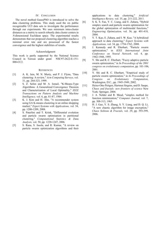 IV. CONCLUSION
The novel method GaussPSO is introduced to solve the
data clustering problems. This study used the six public
recognizable UCI data sets to investigate the performance
through our experiments. We uses minimum intra-cluster
distances as a metric to search robustly data cluster centers in
N-dimensional Euclidean space. The experimental results
demonstrate that our proposed clustering algorithm reaches a
minimal error rate and are possessed of the fastest
convergence and the highest stabilities of results.
Acknowledgment
This work is partly supported by the National Science
Council in Taiwan under grant NSC97-2622-E-151-
008-CC2.
REFERENCES
[1] A. K. Jain, M. N. Murty, and P. J. Flynn, "Data
clustering: A review," Acm Computing Surveys, vol.
31, pp. 264-323, 1999.
[2] S. Z. Selim and M. A. Ismail, "K-Means-Type
Algorithms: A Generalized Convergence Theorem
and Characterization of Local Optimality," IEEE
Transactions on Pattern Analysis and Machine
Intelligence, vol. 6, pp. 81-87, 1984.
[3] K. J. Kim and H. Ahn, "A recommender system
using GA K-means clustering in an online shopping
market," Expert Systems with Applications, vol. 34,
pp. 1200-1209, 2008.
[4] S. Paterlini and T. Krink, "Differential evolution
and particle swarm optimisation in partitional
clustering," Computational Statistics & Data
Analysis, vol. 50, pp. 1220-1247, 2006.
[5] S. Rana, S. Jasola, and R. Kumar, "A review on
particle swarm optimization algorithms and their
applications to data clustering," Artificial
Intelligence Review, vol. 35, pp. 211-222, 2011.
[6] S. K. S. Fan, Y. C. Liang, and E. Zahara, "Hybrid
simplex search and particle swarm optimization for
the global optimization of multimodal functions,"
Engineering Optimization, vol. 36, pp. 401-418,
2004.
[7] Y. T. Kao, E. Zahara, and I. W. Kao, "A hybridized
approach to data clustering," Expert Systems with
Applications, vol. 34, pp. 1754-1762, 2008.
[8] J. Kennedy and R. Eberhart, "Particle swarm
optimization," in IEEE International Joint
Conference on Neural Network. vol. 4, pp.
1942-1948, 1995.
[9] Y. Shi and R. C. Eberhart, "Fuzzy adaptive particle
swarm optimization," in In Proceedings of the 2001
congress on evolutionary computation, pp. 101-106,
2001.
[10] Y. Shi and R. C. Eberhart, "Empirical study of
particle swarm optimization," in In Proceedings of
Congress on Evolutionary Computation,
Washington, D.C., pp. 1945-1949, 2002.
[11] Heinz-Otto Peitgen, Hartmut Jürgens, and D. Saupe,
Chaos and fractals: new frontiers of science New
York: Springer, 2004.
[12] J. A. Nelder and R. Mead, "simplex method for
function minimization," Computer Journal, vol. 7,
pp. 308-313, 1965.
[13] H. J. Gao, Y. S. Zhang, S. Y. Liang, and D. Q. Li,
"A new chaotic algorithm for image encryption,"
Chaos Solitons & Fractals, vol. 29, pp. 393-399,
2006.
Proceedings of the International MultiConference of Engineers and Computer Scientists 2012 Vol I,
IMECS 2012, March 14 - 16, 2012, Hong Kong
ISBN: 978-988-19251-1-4
ISSN: 2078-0958 (Print); ISSN: 2078-0966 (Online)
IMECS 2012
 