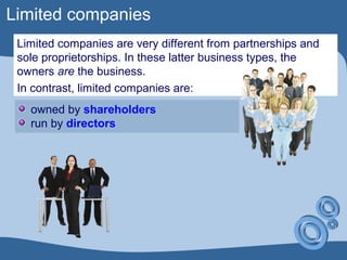 Limited companies
Limited companies are very different from partnerships and
sole proprietorships. In these latter business types, the
owners are the business.
In contrast, limited companies are:
owned by shareholders
run by directors
 