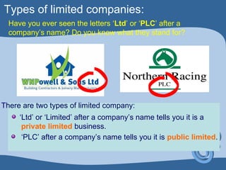 Types of limited companies:
Have you ever seen the letters ‘Ltd’ or ‘PLC’ after a
company’s name? Do you know what they stand for?
‘PLC’ after a company’s name tells you it is public limited.
‘Ltd’ or ‘Limited’ after a company’s name tells you it is a
private limited business.
There are two types of limited company:
 