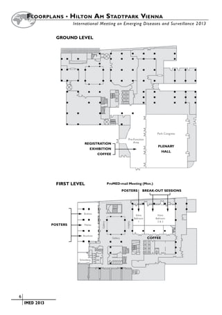 Floorplans • H ilton A m Stadtpark Vienna
        		                   International Meeting on Emerging Diseases and Surveillance 2 013


                     GROUND LEVEL




                                                                                                 Park Congress
                                                                          Pre-Function
                                    REGISTRATION                              Area
                                                                                                  PLENARY
                                        EXHIBITION
                                                                                                      HALL
                                             COFFEE




                     FIRST LEVEL                         ProMED-mail Meeting (Mon.)

                                                                      POSTERS            BREAK-OUT SESSIONS




                                   Brahms
                                                                                   Klimt         Klimt
                                                                                  Ballroom      Ballroom
                                                                                      1          2&3
                                               Gallery




                                                                        Gallery




                   POSTERS         Mahler



                                  Bruckner
                                                            Gallery                          COFFEE




                                Schonberg




	   6
	    	 IMED 2013
 