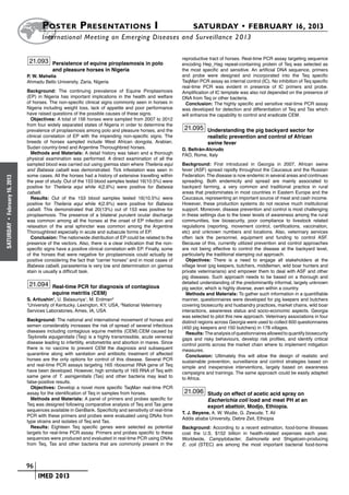 Poster  Presentations I	                                                   SATURDAY • FEBRUARY 16, 2013
                            	International Meeting on Emerging Diseases and Surveillance 2 013

                                                                                                   reproductive tract of horses. Real-time PCR assay targeting sequence
                       21.093 Persistence of equine piroplasmosis in polo                          encoding Hep_Hag repeat-containing protein of Teq was selected as
                                  and pleasure horses in Nigeria                                   the most specific and sensitive. An artificial DNA sequence, primers
                      P. W. Mshelia                                                                and probe were designed and incorporated into the Teq specific
                      Ahmadu Bello University, Zaria, Nigeria                                      TaqMan PCR assay as internal control (IC). No inhibition of Teq specific
                                                                                                   real-time PCR was evident in presence of IC primers and probe.
                      Background: The continuing prevalence of Equine Piroplasmosis                Amplification of IC template was also not depended on the presence of
                      (EP) in Nigeria has important implications in the health and welfare         DNA from Teq or other bacteria.
                      of horses. The non-specific clinical signs commonly seen in horses in          Conclusion: The highly specific and sensitive real-time PCR assay
                      Nigeria including weight loss, lack of appetite and poor performance         was developed for detection and differentiation of Teq and Tas which
                      have raised questions of the possible causes of these signs.                 will enhance the capability to control and eradicate CEM.
                        Objectives: A total of 156 horses were sampled from 2007 to 2012
                      from four widely separated states of Nigeria in order to determine the
                      prevalence of piroplasmosis among polo and pleasure horses, and the           21.095 Understanding the pig backyard sector for
                      clinical correlation of EP with the impending non-specific signs. The                    realistic prevention and control of African
                      breeds of horses sampled include West African dongola, Arabian,                          swine fever
                      Sudan country-bred and Argentine Thoroughbred horses.                        D. Beltrán-Alcrudo
                        Methods and Materials: A detail history was taken and a thorough           FAO, Rome, Italy
                      physical examination was performed. A direct examination of all the
                      sampled blood was carried out using giemsa stain where Theileria equi        Background: First introduced in Georgia in 2007, African swine
                      and Babesia caballi was demonstrated. Tick infestation was seen in           fever (ASF) spread rapidly throughout the Caucasus and the Russian
                      some cases. All the horses had a history of extensive travelling within      Federation. The disease is now endemic in several areas and continues
February 16, 2013




                      the year of study. Out of the 153 blood samples tested 16(10.5%) were        spreading. Both endemicity and spread are mainly associated to
                      positive for Theileria equi while 4(2.6%) were positive for Babesia          backyard farming, a very common and traditional practice in rural
                      caballi.                                                                     areas that predominates in most countries in Eastern Europe and the
                        Results: Out of the 153 blood samples tested 16(10.5%) were                Caucasus, representing an important source of meat and cash income.
                      positive for Theileria equi while 4(2.6%) were positive for Babesia          However, these production systems do not receive much institutional
                      caballi. This demonstrated that 20(13%) out of 153 was positive for          support. Moreover, disease prevention and control is most challenging
                      piroplasmosis. The presence of a bilateral purulent ocular discharge         in these settings due to the lower levels of awareness among the rural
                      was common among all the horses at the onset of EP infection and             communities, low biosecurity, poor compliance to livestock related
 •
SATURDAY




                      relaxation of the anal sphincter was common among the Argentine              regulations (reporting, movement control, certifications, vaccination,
                      Thoroughbred especially in acute and subacute forms of EP.                   etc) and unknown numbers and locations. Also, veterinary services
                        Conclusion: The nationwide distribution of EP could be related to the      often lack the personnel, equipment and funding to control ASF.
                      presence of the vectors. Also, there is a clear indication that the non-     Because of this, currently utilized prevention and control approaches
                      specific signs have a positive clinical correlation with EP. Finally, some   are not being effective to control the disease at the backyard level,
                      of the horses that were negative for piroplasmosis could actually be         particularly the traditional stamping out approach.
                      positive considering the fact that “carrier horses” and in most cases of       Objectives: There is a need to engage all stakeholders at the
                      Babesia caballi, parasetemia is very low and determination on giemsa         village level (pig keepers, butchers, middlemen, wild boar hunters and
                      stain is usually a difficult task.                                           private veterinarians) and empower them to deal with ASF and other
                                                                                                   pig diseases. Such approach needs to be based on a thorough and
                       21.094 Real-time PCR for diagnosis of contagious                            detailed understanding of the predominantly informal, largely unknown
                                                                                                   pig sector, which is highly diverse, even within a country.
                                  equine metritis (CEM)                                              Methods and Materials: To gather such information in a quantifiable
                      S. Artiushin1, U. Balasuriya1, M. Erdman2                                    manner, questionnaires were developed for pig keepers and butchers
                      1
                        University of Kentucky, Lexington, KY, USA, 2National Veterinary           covering biosecurity and husbandry practices, market chains, wild boar
                      Services Laboratories, Ames, IA, USA                                         interactions, awareness status and socio-economic aspects. Georgia
                                                                                                   was selected to pilot this new approach. Veterinary associations in four
                      Background: The national and international movement of horses and            distinct regions across Georgia were used to collect 600 questionnaires
                      semen considerably increases the risk of spread of several infectious        (450 pig keepers and 150 butchers) in 178 villages.
                      diseases including contagious equine metritis (CEM).CEM caused by              Results: The analysis of questionnaires allowed to quantify biosecurity
                      Taylorella equigenitalis (Teq) is a highly transmissible, acute venereal     gaps and risky behaviours, develop risk profiles, and identify critical
                      disease leading to infertility, endometritis and abortion in mares. Since    control points across the market chain where to implement mitigation
                      there is no vaccine to prevent CEM the diagnosis and subsequent              measures.
                      quarantine along with sanitation and antibiotic treatment of affected          Conclusion: Ultimately this will allow the design of realistic and
                      horses are the only options for control of this disease. Several PCR         sustainable prevention, surveillance and control strategies based on
                      and real-time PCR assays targeting 16S ribosomal RNA gene of Teq             simple and inexpensive interventions, largely based on awareness
                      have been developed. However, high similarity of 16S RNA of Teq with         campaigns and trainings. The same approach could be easily adapted
                      same gene of T. asinigenitalis (Tas) and other bacteria may lead to          to Africa.
                      false-positive results.
                        Objectives: Develop a novel more specific TaqMan real-time PCR
                      assay for the identification of Teq in samples from horses.                   21.096 Study on effect of acetic acid spray on
                        Methods and Materials: A panel of primers and probes specific for                      Escherichia coli load and meat PH at an
                      Teq was designed following comparative analysis of Teq and Tas gene                      export abattoir, Modjo, Ethiopia.
                      sequences available in GenBank. Specificity and sensitivity of real-time
                                                                                                   T. J. Beyene, A. W. Wudie, G. Zewude, T. Ali
                      PCR with these primers and probes were evaluated using DNAs from
                                                                                                   Addis ababa University, Debre Zeit, Ethiopia
                      type strains and isolates of Teq and Tas.
                        Results: Eighteen Teq specific genes were selected as potential            Background: According to a recent estimation, food-borne illnesses
                      targets for real-time PCR assay. Primers and probes specific to these        cost the U.S. $152 billion in health-related expenses each year.
                      sequences were produced and evaluated in real-time PCR using DNAs            Worldwide, Campylobacter, Salmonella and Shigatoxin-producing
                      from Teq, Tas and other bacteria that are commonly present in the            E. coli (STEC) are among the most important bacterial food-borne



                    	 96
                    	    	 IMED 2013
 