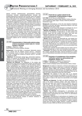 Poster  Presentations I	                                                   SATURDAY • FEBRUARY 16, 2013
                            	International Meeting on Emerging Diseases and Surveillance 2 013

                      distome cercariae, xiphidiocercariae, gymnocephalus cercariae,
                      furcocercous cercariae, parapleurolophocercous cercariae and
                                                                                                    21.101 Fresh fish as a potent vehicle for the
                      parapleurolophocercous cercariae) were recorded. Seven snail species                     transmission of Salmonellosis in Egypt
                      were infected with both cercariae and metacercariae of E. revolutum,         A. A. Tayel1, W. El-Tras2, O. A. Abdel-Monem1
                      namely, Clea helena (1.0%), Eyriesia eyriesi (16.4%), Bithynia funiculata    1
                                                                                                     Genetic Engineering & Biotechnology Research Institute- Minoufiya
                      (6.8%), B. siamensis siamensis (2.6%), Filopaludina doliaris (63.1%),        Univ, El-Sadat City, Egypt, Egypt, 2Faculty of Veterinary Medicine,
                      F. sumatrensis polygramma (61.0%) and F. martensi martensi (55.7%)           Kafrelsheikh, Egypt
                      respectively. In addition,this metacercariae have been found to infect in
                      C. helena for the first time in Thailand. Seasonal variation of prevalence   Background: Salmonella sp. is from the most disastrous foodborne
                      was also observed by revealing that it was quiet high during the hot-dry     pathogens in the world. Nile tilapia, Oreochromis niloticus, is the most
                      and rainy seasons but relatively low in the cool (P>0.05).                   consumed fresh fish type in Egypt.
                        Conclusion: The present study is the first report of E. revolutum             Objectives: Current study was designed to investigate the role of
                      metacercariae in the molluscan intermediate host, C. helena, and             Nile tilapia in carrying and transmitting Salmonella sp. to human.
                      also confirmed that 12 freshwater snails species were served as both            Methods and Materials: Wild and farmed Nile tilapia fishes were
                      the first and second intermediate hosts of larval trematodes under           screened for the presence of Salmonella sp. on their surfaces and
                      natural condition, which are indigenously distributed in Chiang Mai          muscles, swaps from fish handlers and sellers’ hand were also
                      province. The discovery of these larval trematodes in this epidemic          collected and examined for the presence of Salmonella spp.
                      area is a starting point for some comprehensive studies on snail-related        Detailed questionnaire was conducted to investigate the recurrence
                      transmission aspects and for monitoring its dispersion in Northern           of salmonellosis among fish dealers.
                      Thailand.                                                                       Results: Results indicated that Salmonella spp. was isolated from
                                                                                                   wild and farmed fish with percentages of 62.2 and 48.4%, respectively.
                                                                                                   The existence of Salmonella spp. in surfaces and muscles of positive
                       21.100 Characterization of Salmonella enterica subsp.
February 16, 2013




                                                                                                   carrier fish was 98.6 and 42.2 % in wild fish and 97.4 and 56.4% in
                                  enterica monophasic variant 4,[5],12:i:- human                   farmed fish. Salmonella spp. was isolated from 74.8 % of fish dealers’
                                  isolates in Slovakia                                             hand swabs, whereas the appearance of recurring salmonellosis was
                      V. Majtan, L. Majtanova, J. Majtan                                           recorded in 32.4% from them.
                      Slovak Medical University, Bratislava, Slovakia                                 Questionnaire indicated that fish handling was the merely route to
                                                                                                   transmit Salmonella spp. to 18.6% from the positive human cases.
                      Background: In the mid-1990s a monophasic Salmonella enterica                   Conclusion: The results of this study strongly evidenced that fresh
                      subsp. enterica with the antigenic formula 4,[5],12:i:-, represents          fish in Egypt, especially Nile tilapia, could be considered as a potent
 •
SATURDAY




                      the monophasic variant of serovar Typhimurium started to emerge              carrier for salmonellosis transmission and infection among fish dealers.
                      in Europe. In Slovakia the incidence of serovar 4,[5],12:i:- has been
                      increased from 2006.                                                          21.102 Evaluation of completeness of the mandatory
                        Objectives: The phenotypic (phage type, antimicrobial resistance,
                      markers of virulence) and genotyping (PFGE) characterization of a                        notification system for salmonellosis and
                      collection of 104 S. enterica serovar 4,[5],12:i:- strains isolated from                 shigellosis, Greece, 2011.
                      sporadic human cases of salmonellosis.                                       K. Mellou, T. Sideroglou, A. Kallimani, M. Potamiti-Komi,
                        Methods and Materials: The relatedness of the isolates was                 E. Lillakou, T. Georgakopoulou, C. Hadjichristodoulou
                      determined by phage typing and XbaI-PFGE analysis. All isolates were         Hellenic Center for Disease Control and Prevention, Athens, Greece
                      tested for susceptibility to 11 antibiotics by the disk diffusion method.
                      Surface hydrophobicity was assessed using bacterial adhesion to              Background: Surveillance of laboratory confirmed salmonellosis and
                      xylene. Virulence plasmid was characterized by alkaline lysis and the        shigellosis cases in Greece is based upon a combination of Mandatory
                      biofilm production was determined spectrophotometrically at 570nm.           Notification System (MNS) and surveillance through the National
                        Results: According to the phage typing the isolates belonged to            Reference Laboratory for Salmonella spp. and Shigella spp. (NRLSS).
                      7 different phage types with predominance of U302 (19.2%), U311              Underreporting of both diseases has been postulated but there has not
                      (13.5%) and DT193 (12.5%) phage types. Forty-six isolates (44.2%)            been any study to estimate the actual size of the problem.
                      were untypable. Based on the antimicrobial testing, 90 (86.5%) isolates        Objectives: The objective of this study was: a) to estimate
                      were multidrug resistant and the most frequent resistotype was ASSuT,        underreporting of salmonellosis and shigellosis to the MNS in 2011 in
                      which was expressed by 68 (65.4%) isolates. On the basis of virulence        Greece with a capture recapture study and b) compare the estimated
                      markers investigation, 22.1% of isolates were hydrophobic in the assay       total number of cases to the actual one documented at the hospital
                      of bacterial adherence to xylene and 77.9% of isolates produced biofilm.     registries.
                      The 90-kbp virulence plasmid in 26.9% of isolates was found. Studied           Methods and Materials: The MNS and NRLSS databases were
                      virulence markers did not always correlate with the predominant              used in the capture recapture analysis. Data were checked for
                      phage types, nevertheless the strong biofilm production can suggest          duplicates and cases were matched using the variables “name” and
                      increased adhesion ability to the host. PFGE typing of isolates by           “date of birth”. The total number of salmonellosis and shigellosis
                      restriction enzyme XbaI resulted in 12 profiles. However, up to 94           cases was estimated with Chapman’s formula developed for two-list
                      (90.4%) of studied isolates were distributed in cluster (X1,X1a,X2,X2a).     capture recapture studies. The actual number of cases was calculated
                        Conclusion: Phenotypic analysis showed that four main lineages             through a retrospective review of the registries of the microbiological
                      of S. enterica serovar 4,[5],12:i:- are currently spreading in humans        laboratories of the hospitals.
                      which are characterized by phage types U302, U311, DT193 and by                Results: The estimated underreporting of salmonellosis and
                      untypable strains. PFGE analysis suggested a close clonal relationship       shigellosis to MNS was 49.0% and 52.0% respectively. Based on the
                      among human isolates of this monophasic variant in Slovakia.                 hospital records underreporting was similar; 53.5% for salmonellosis
                        This work was supported by Ministry of Health of the Slovak Republic       and 58.4% for shigellosis.
                      under the project Molecular analysis of antibiotic resistance of               Conclusion: Underreporting of salmonellosis and shigellosis to the
                      nontyphoid salmonella serovars.                                              MNS was high and enhancement of notification is needed. The capture
                                                                                                   recapture study led to an estimation of underreporting close to the actual
                                                                                                   one which indicates that the four assumptions of capture recapture
                                                                                                   studies were not seriously violated. However, a positive dependence
                                                                                                   between the data of MNS and NRLSS cannot be excluded.




                    	 98
                    	    	 IMED 2013
 