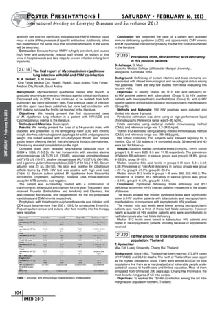 Poster  Presentations I	                                                 SATURDAY • FEBRUARY 16, 2013
                              	International Meeting on Emerging Diseases and Surveillance 2 013

                       antibody titer was not significant, indicating that HMPV infection could      Conclusion: We presented the case of a patient with acquired
                       recur in spite of the presence of specific antibodies. Additionaly, other   immune deficiency syndrome (AIDS) and opportunistic CMV viremia
                       two epidemics of the same virus that occurred afterwards in the wards       and M. riyadhense infection lung making this the first to be documented
                       will be descrived.                                                          in the literature.
                         Conclusion: Because human HMPV is highly prevalent, and causes
                       high fever and pneumonia, hospital staff should be vigilant of this          21.119 Prevalence of B6, B12 and folic acid deficiency
                       virus in hospital wards and take steps to prevent infection in long-term
                       inpatients.                                                                             in HIV positive patients
                                                                                                   B. Achappa, D. Madi
                                                                                                   Kasturba Medical College (affiliated to Manipal University),
                        21.118 The first report of Mycobacterium riyadhense
                                                                                                   Mangalore, Karnataka, India
                                     lung infection with HIV and CMV co-infection
                       M. A. Garbati1, A. M. Hakawi2                                               Background: Deficiency of certain vitamins and trace elements are
                       1
                        King Fahad Medical City, Riyadh, Riyadh, Saudi Arabia, 2King Fahad         associated with altered immunological and neurological status among
                       Medical City, Riyadh, Saudi Arabia                                          HIV positives. There are very few studies from India evaluating this
                                                                                                   issue in India.
                       Background: Mycobacterium riyadhense, named after Riyadh, is                  Objectives: To identify vitamin B6, B12, folic acid deficiency in:
                       gradually becoming an emerging infectious agent of clinical significance.   a) HIV positive patients with tuberculosis (Group I); b) HIV positive
                       Discovered only in 2009, it has continued to be isolated from both          patients with neuropsychiatric manifestations (Group II); and c) HIV
                       pulmonary and extra-pulmonary sites. Four previous cases of infection       positive patients without tuberculosis or neuropsychiatric manifestations
                       with this agent have been published, but none had co-infection with         (Group III).
                       HIV, making our case the first to be reported in the literature.              Methods and Materials: 150 HIV positives were included and
February 16, 2013




                         Objectives: We hereby present the first documented case                   divided into above 3 groups.
                       of M. riyadhense lung infection in a patient with HIV/AIDS and                Pyridoxine estimation was done using of high performance liquid
                       Cytomegalovirus viremia in the literature.                                  chromatography. Reference range was 5–30 ng/mL.
                         Methods and Materials: Case report.                                         Folate estimated using carbonyl metallo immunoassay method
                         Results: We hereby present the case of a 54-year-old male, with           (CMIA) and reference range was 2.7–34.0 ng/mL
                       diabetes who presented to the emergency room (ER) with chronic                Vitamin B12 estimated using carbonyl metallo immunoassay method
                       cough, diarrhea, odynophagia and dysphagia for solids and progressive       (CMIA) and reference range was 189–883 pg/mL.
                       weight. He looked wasted with oro-pharyngeal thrush, and herpes               HIV cohort containing 150 subjects were followed regularly for 6
 •




                       zoster lesion affecting the left first and second thoracic dermatomes.      months. Out of 150 subjects 74 completed study, 33 expired and 43
SATURDAY




                       Chest x-ray revealed consolidation on the right.                            were lost for follow up.
                         Complete blood count revealed lymphopenia (absolute count of                Results: Baseline median pyridoxine levels (in ng/mL) in HIV cohort
                       0.864 x 109/L (1.5-3.5). He had transaminitis with elevated alanine         groups I, II, III were 8.23; 8.5 and 11.12 respectively. The prevalence
                       aminotransferase (ALT)-70 U/L (30-65), aspartate aminotransferase           of Vitamin B6 deficiency in various groups was group I–18.8%, group
                       (AST)-73 U/L (15-37), alkaline phospahatase (ALP)-357 U/L (50-136),         II–28.3%, group III–10%.
                       and a gamma glutamyl transpeptidase (GGT) of 94 U/L (11-50). Serum            Median baseline folic acid levels in groups I–III were 5.91; 3.64;
                       albumin was 23 g/L (34-50). His stool was positive for Clostridium          5.08; Prevalence of Folic Acid deficiency in various groups was group
                       difficile toxins by PCR. HIV test was positive with high viral load         I–27.1%, group II–31.9%, group III–23.4%.
                       (Table 1). Sputum culture yielded M. riyadhense from Bioscientia              Median serum B12 levels in groups I–III were 380; 555; 460.5; The
                       laboratories (Ingelheim, Germany), however DNA Probe-detection              prevalence of Vitamin B12 deficiency in various groups was group
                       assay for MTB complex was negative.                                         I–8.16%, group II–6.12%, group III–4.16%.
                         The patient was successfully treated with a combination of                  Conclusion: Pyridoxine deficiency, folate deficiency and B12
                       clarithromycin, ethambutol and rifampin for one year. The patient also      deficiency is common in HIV infected patients irrespective of the stages
                       received Truvada (Emtricitabine and tenofovir) and Efavirenz. He            of disease.
                       also received fluconazole, and valganciclovir, for the oro-pharyngeal         The results showed that median pyridoxine levels were significantly
                       candidiasis and CMV viremia respectively.                                   lower in HIV positive patients with tuberculosis and neuropsychiatric
                         Prophylaxis with trimethoprim-sulphamethoxazole was initiated until       manifestations in comparison with asymptomatic HIV positives.
                       CD4 count became more than 200 x 109/L for consecutive 3 months.              The median folic acid levels were lowest among neuropsychiatric
                       Repeat sputum smear and culture after two months into his therapy           patients and nearly a third of these had folate deficiency. However
                       were negative.                                                              nearly a quarter of HIV positive patients who were asymptomatic or
                                                                                                   had tuberculosis also had folate deficiency.
                                                                                                     Median B12 levels were lowest in tuberculous HIV patients and
                                                                                                   higher in neuropsychiatric patients probably because of supplements
                                                                                                   received.

                                                                                                    21.120 TB/HIV among hill tribe marginalized vulnerable
                                                                                                               population, Thailand
                                                                                                   T. Apidechkul
                                                                                                   Mae Fah Luang University, Chiang Rai, Thailand
                                                                                                   Background: Since 1982, Thailand had been reported 372,874 cases
                                                                                                   of HIV/AIDS, and 98,153 deaths. The north of Thailand has been report
                                                                                                   as the highest prevalence areas. There were almost 600,000 hill tribe
                                                                                                   populations live there as a marginalized and vulnerable people under
                                                                                                   lacked of access to health care and limited education. Most of them
                                                                                                   emigrated from China last 200 years ago. Chiang Rai Province is the
                                                                                                   most favorite living area of hill tribe people.
                       Table 1. Virologic and Immunologic characteristics of the patient.            Objectives: To explore the TB/HIV co-infection among the hill tribe
                                                                                                   marginalized population northern, Thailand.


                    	 104
                    	     	 IMED 2013
 
