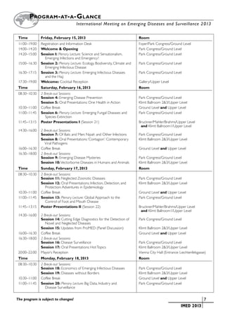 Program - at- a-G lance
        		                               International Meeting on Emerging Diseases and Surveillance 2 013


	 Time 	         Friday, February 15, 2013	                                        Room
	 11:00–19:00	   Registration and Information Desk	                                Foyer/Park Congress/Ground Level
	 14:00–14:20	   Welcome & Opening	                                                Park Congress/Ground Level
	 14:20–15:00	   Session I: Plenary Lecture: Science and Sensationalism, 	         Park Congress/Ground Level
		                 Emerging Infections and Emergency!
	 15:00–16:30	   Session 2: Plenary Lecture: Ecology, Biodiversity, Climate and	   Park Congress/Ground Level
		                 Emerging Infectious Disease
	 16:30–17:15	   Session 3: Plenary Lecture: Emerging Infectious Diseases	         Park Congress/Ground Level
		                 and the Hajj
	 17:30–19:00	   Welcome: Cocktail Reception	                                      Gallery/Upper Level
	 Time 	         Saturday, February 16, 2013	                                      Room
	 08:30–10:30	 2 Break-out Sessions:
		             Session 4: Emerging Disease Prevention	                             Park Congress/Ground Level
		             Session 5: Oral Presentations: One Health in Action	                Klimt Ballroom 2&3/Upper Level
	 10:30–11:00	 Coffee Break	                                                       Ground Level and Upper Level
	 11:00–11:45	 Session 6: Plenary Lecture: Emerging Fungal Diseases and	           Park Congress/Ground Level
		                Species Extinction
	 11:45–13:15	 Poster Presentations I (Session 21) 	                               Bruckner/Mahler/Brahms/Upper Level
			                                                                                 and Klimt Ballroom1/Upper Level
	 14:30–16:00	 2 Break-out Sessions:
		             Session 7: Of Bats and Men: Nipah and Other Infections	             Park Congress/Ground Level
		             Session 8: Oral Presentations: ‘Contagion’: Contemporary	           Klimt Ballroom 2&3/Upper Level
		               Viral Pathogens
	 16:00–16:30	 Coffee Break	                                                       Ground Level and Upper Level
	 16:30–18:00	 2 Break-out Sessions:
		             Session 9: Emerging Disease Mysteries	                              Park Congress/Ground Level
		             Session 10: Vectorborne Diseases in Humans and Animals	             Klimt Ballroom 2&3/Upper Level
	 Time 	         Sunday, February 17, 2013	                                        Room
	 08:30–10:30	 2 Break-out Sessions:
		             Session 11: Neglected Zoonotic Diseases	                            Park Congress/Ground Level
		             Session 12: Oral Presentations: Infection, Detection, and 	         Klimt Ballroom 2&3/Upper Level
		                Protection: Adventures in Epidemiology
	 10:30–11:00	 Coffee Break	                                                       Ground Level and Upper Level
	 11:00–11:45	 Session 13: Plenary Lecture: Global Approach to the	                Park Congress/Ground Level
		                Control of Foot and Mouth Disease
	 11:45–13:15	 Poster Presentations II (Session 22)	                               Bruckner/Mahler/Brahms/Upper Level
			                                                                                 and Klimt Ballroom1/Upper Level
	 14:30–16:00	 2 Break-out Sessions:
		             Session 14: Cutting Edge Diagnostics for the Detection of	          Park Congress/Ground Level
		                Novel and Neglected Diseases
		             Session 15: Updates from ProMED (Panel Discussion)	                 Klimt Ballroom 2&3/Upper Level
	 16:00–16:30	 Coffee Break	                                                       Ground Level and Upper Level
	 16:30–18:00	 2 Break-out Sessions:
		             Session 16: Disease Surveillance	                                   Park Congress/Ground Level
		             Session 17: Oral Presentations: Hot Topics	                         Klimt Ballroom 2&3/Upper Level
	 20:00–22:00	 Mayor’s Reception	                                                  Vienna City Hall (Entrance: Liechtenfelsgasse)
	 Time 	         Monday, February 18, 2013	                                        Room
	 08:30–10:30	   2 Break-out Sessions:
		               Session 18: Economics of Emerging Infectious Diseases	            Park Congress/Ground Level
		               Session 19: Diseases without Borders 	                            Klimt Ballroom 2&3/Upper Level
	 10:30–11:00	   Coffee Break	                                                     Ground Level and Upper Level
	 11:00–11:45	   Session 20: Plenary Lecture: Big Data, Industry and	              Park Congress/Ground Level
		                  Disease Surveillance


The program is subject to changes!                                                                     	                     	7
                                                                                                       	       IMED 2013
 