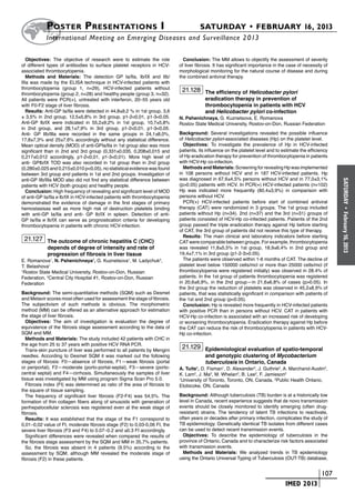 Poster  Presentations I	                                                  SATURDAY • FEBRUARY 16, 2013
           	International Meeting on Emerging Diseases and Surveillance 2 013

   Objectives: The objective of research were to estimate the role            Conclusion: The MM allows to objectify the assessment of severity
of different types of antibodies to surface platelet receptors in HCV-      of liver fibrosis. It has significant importance in the case of necessity of
associated thrombocytopenia.                                                morphological monitoring for the natural course of disease and during
   Methods and Materials: The detection GP Ia/IIa, Ib/IX and IIb/           the combined antiviral therapy.
IIIa was made by the ELISA technique in HCV-infected patients with
thrombocytopenia (group 1, n=29), HCV-infected patients without              21.128 The efficiency of Helicobacter pylori
thrombocytopenia (group 2, n=28) and healthy people (group 3, n=32).
All patients were PCR(+), untreated with interferon, 20–55 years old                     eradication therapy in prevention of
with F0-F2 stage of liver fibrosis.                                                      thrombocytopenia in patients with HCV
   Results: Anti-GP Ia/IIa were detected in 44,8±9,2 % in 1st group, 3,6                 and Helicobacter pylori co-infection
± 3,5% in 2nd group, 12,5±5,8% in 3rd group, p1-2<0,01, p1-3<0,05.          N. Pshenichnaya, G. Kuznetsova, E. Romanova
Anti-GP Ib/IX were indicated in 55,2±9,2% in 1st group, 10,7±5,8%           Rostov State Medical University, Rostov-on-Don, Russian Federation
in 2nd group, and 28,1±7,9% in 3rd group, p1-2<0,01, p1-3<0,05.
Anti- GP IIb/IIIa were recorded in the same groups in 24,1±8,0%,            Background: Several investigations revealed the possible influence
17,8±7,3% and 25±7,6% accordingly without any statistical difference.       of Helicobacter pylori-associated diseases (Hp) on the platelet level.
Mean optical density (MOD) of anti-GPIa/IIa in 1st group also was more        Objectives: To investigate the prevalence of Hp in HCV-infected
significant than in 2nd and 3rd group (0,331±0,035, 0,208±0,015 and         patients, its influence on the platelet level and to estimate the efficiency
0,217±0,012 accordingly, p1-2<0,01, p1-3<0,01). More high level of          of Hp eradication therapy for prevention of thrombocytopenia in patients
anti- GPIb/IX TOD was also recorded in 1st group than in 2nd group          with HCV-Hp co-infection.
(0,280±0,025 and 0,215±0,010 p<0,05), no statistical evidence was found       Methods and Materials: Screening for revealing Hp was implemented
between 3rd group and patients in 1st and 2nd groups. Investigation of      in 108 persons without HCV and in 187 HCV-infected patients. Нр
anti-GP IIb/IIIa MOD also did not find any statistical difference between   was diagnosed in 67,6±4,5% persons without HCV and in 77,0±3,1%




                                                                                                                                                           SATURDAY
patients with HCV (both groups) and healthy people.                         (p>0.05) patients with HCV. In PCR(+) HCV-infected patients (n=102)
   Conclusion: High frequency of revealing and significant level of MOD     Нр was indicated more frequently (80,4±3,9%) in comparison with
of anti-GP Ia/IIa и Ib/IX in HCV-infected patients with thrombocytopenia    persons without HCV.
demonstrated the evidence of damage in the first stages of primary            PCR(+) HCV-infected patients before start of combined antiviral
hemostasisas well as more high risk of destruction platelets binding        therapy (CAT) were randomized in 3 groups. The 1st group included




                                                                                                                                                             •
with anti-GP Ia/IIa and anti- GP Ib/IX in spleen. Detection of anti-        patients without Hp (n=34). 2nd (n=37) and the 3rd (n=31) groups of




                                                                                                                                                           February 16, 2013
GP Ia/IIa и Ib/IX can serve as prognostication criteria for developing      patients consisted of HCV-Hp co-infected patients. Patients of the 2nd
thrombocytopenia in patients with chronic HCV-infection.                    group passed the triple eradication therapy against Hp before starting
                                                                            of CAT, the 3rd group of patients did not receive this type of therapy.
                                                                              Results: The main clinical and laboratory indicators before starting
 21.127 The outcome of chronic hepatitis C (CHC)                            CAT were comparable between groups. For example, thrombocytopenia
            depends of degree of intensity and rate of                      was revealed 11,8±5,5% in 1st group, 18,9±6,4% in 2nd group and
            progression of fibrosis in liver tissue                         19,4±7,1% in 3rd group (p1-2-3>0.05).
E. Romanova1, N. Pshenichnaya1, G. Kuznetsova1, M. Ladychuk2,                 The patients were observed within 1-6 months of CAT. The decline of
T. Belashova1                                                               platelet level below 150000 cells/mcl or more than 25000 cells/mcl (if
1
  Rostov State Medical University, Rostov-on-Don, Russian                   thrombocytopenia were registered initially) was observed in 28.4% of
Federation, 2Central City Hospital #1, Rostov-on-Don, Russian               patients. In the 1st group of patients thrombocytopenia was registered
Federation                                                                  in 20,6±6,9%, in the 2nd group—in 21,6±6,8% of cases (p>0.05). In
                                                                            the 3rd group the reduction of platelets was observed in 45,2±8,9% of
Background: The semi-quantitative methods (SQM) such as Desmet              patients, that was statistically significant in comparison with patients of
and Metavir scores most often used for assessment the stage of fibrosis.    the 1st and 2nd group (p<0.05).
The subjectivism of such methods is obvious. The morphometric                 Conclusion: Hp is revealed more frequently in HCV-infected patients
method (MM) can be offered as an alternative approach for estimation        with positive PCR than in persons without HCV. CAT in patients with
the stage of liver fibrosis.                                                HCV-Hp co-infection is associated with an increased risk of developing
  Objectives: The aim of investigation is evaluation the degree of          or worsening thrombocytopenia. Eradication therapy against Hp before
equivalence of the fibrosis stage assessment according to the data of       the CAT can reduce the risk of thrombocytopenia in patients with HCV-
SQM and MM.                                                                 Hp co-infection.
   Methods and Materials: The study included 42 patients with CHC in
the age from 25 to 37 years with positive HCV RNA PCR.
   Trans-skin puncture of liver was performed to all patients by Mengini
                                                                             21.129 Epidemiological evaluation of spatio-temporal
needles. According to Desmet SQM it was marked out the following                         and genotypic clustering of Mycobacterium
stages of fibrosis: F0—absence of fibrosis, F1—weak fibrosis (portal                     tuberculosis in Ontario, Canada
or periportal), F2—moderate (porto-portal-septal), F3—severe (porto-        A. Tuite1, D. Fisman1, D. Alexander2, J. Guthrie2, A. Marchand-Austin2,
central septal) and F4—cirrhosis. Simultaneously the samples of liver       K. Lam2, J. Ma2, M. Whelan2, B. Lee2, F. Jamieson2
tissue was investigated by MM using program Sigma Scan Pro 5.0.             1
                                                                              University of Toronto, Toronto, ON, Canada, 2Public Health Ontario,
   Fibrosis index (FI) was determined as ratio of the area of fibrosis to   Etobicoke, ON, Canada
the square of tissue sampling.
   The frequency of significant liver fibrosis (F2-F4) was 54,5%. The       Background: Although tuberculosis (TB) burden is at a historically low
formation of thin collagen fibers along of sinusoids with generation of     level in Canada, recent experience suggests that de novo transmission
perihepatocellular sclerosis was registered even at the weak stage of       events should be closely monitored to identify emerging (often drug-
fibrosis.                                                                   resistant) strains. The tendency of latent TB infections to reactivate,
   Results: It was established that the stage of the F1 correspond to       often years or decades after primary infection, complicates the study of
0,01–0,02 value of FI, moderate fibrosis stage (F2) to 0,03-0,06 FI, the    TB epidemiology. Genetically identical TB isolates from different cases
severe liver fibrosis (F3 and F4) to 0.07–0.2 and ≥0.3 FI accordingly.      can be used to detect recent transmission events.
   Significant differences were revealed when compared the results of         Objectives: To describe the epidemiology of tuberculosis in the
the fibrosis stage assessment by the SQM and MM in 35,7% patients.          province of Ontario, Canada and to characterize risk factors associated
   So, the fibrosis was absent in 4 patients (9.5%) according to the        with transmission events.
assessment by SQM, although MM revealed the moderate stage of                 Methods and Materials: We analyzed trends in TB epidemiology
fibrosis (F2) in these patients.                                            using the Ontario Universal Typing of Tuberculosis (OUT-TB) database,


                                                                                                                        	                         	 107
                                                                                                                        	         IMED 2013
 