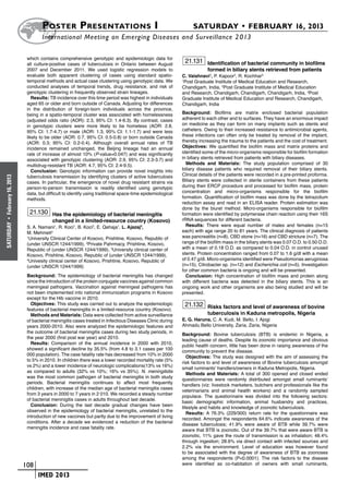 Poster  Presentations I	                                                    SATURDAY • FEBRUARY 16, 2013
                              	International Meeting on Emerging Diseases and Surveillance 2 013

                       which contains comprehensive genotypic and epidemiologic data for
                       all culture-positive cases of tuberculosis in Ontario between August
                                                                                                       21.131 Identification of bacterial community in biofilms
                       2007 and December 2011. We used logistic regression models to                              formed in biliary stents retrieved from patients
                       evaluate both apparent clustering of cases using standard spatio-              C. Vaishnavi1, P. Kapoor2, R. Kochhar3
                       temporal methods and actual case clustering using genotypic data. We           1
                                                                                                        Post Graduate Institute of Medical Education and Research,
                       conducted analyses of temporal trends, drug resistance, and risk of            Chandigarh, India, 2Post Graduate Institute of Medical Education
                       genotypic clustering in frequently observed strain lineages.                   and Research, Chandigarh, Chandigarh, Chandigarh, India, 3Post
                          Results: TB incidence over this time period was highest in individuals      Graduate Institute of Medical Education and Research, Chandigarh,
                       aged 65 or older and born outside of Canada. Adjusting for differences         Chandigarh, India
                       in the distribution of foreign-born individuals across the province,
                       being in a spatio-temporal cluster was associated with homelessness            Background: Biofilms are matrix enclosed bacterial population
                       (adjusted odds ratio (AOR): 2.3, 95% CI: 1.4-6.3). By contrast, cases          adherent to each other and to surfaces. They have an enormous impact
                       in genotypic clusters were more likely to be homeless (AOR: 2.8,               on medicine as they can form on many implants such as stents and
                       95% CI: 1.7-4.7) or male (AOR: 1.3, 95% CI: 1.1-1.7) and were less             catheters. Owing to their increased resistance to antimicrobial agents,
                       likely to be older (AOR: 0.7, 95% CI: 0.5-0.8) or born outside Canada          these infections can often only be treated by removal of the implant,
                       (AOR: 0.3; 95% CI: 0.2-0.4). Although overall annual rates of TB               thereby increasing the trauma to the patients and the cost of treatment.
                       incidence remained unchanged, the Beijing lineage had an annual                Objectives: We quantified the biofilm mass and matrix proteins and
                       rate of increase of almost 10% (P-value=0.047) and was significantly           identified some of the micro-organisms responsible for biofilm formation
                       associated with genotypic clustering (AOR: 2.9, 95% CI: 2.3-3.7) and           in biliary stents retrieved from patients with biliary diseases.
                       multidrug-resistant TB (AOR: 4.7, 95% CI: 2.4-9.5).                              Methods and Materials: The study population comprised of 30
                          Conclusion: Genotypic information can provide novel insights into           biliary disease patients who required removal of their biliary stents.
                       tuberculosis transmission by identifying clusters of active tuberculosis       Clinical details of the patients were recorded in a pre-printed proforma.
February 16, 2013




                       cases. In particular, the emergence of novel drug resistant strains via        Biliary stents were collected in sterile containers from these patients
                       person-to-person transmission is readily identified using genotypic            during their ERCP procedure and processed for biofilm mass, protein
                       data, but difficult to identify using traditional space-time epidemiological   concentration and micro-organisms responsible for the biofilm
                       methods.                                                                       formation. Quantification of biofilm mass was done by the tetrazolium
                                                                                                      reduction assay and read in an ELISA reader. Protein estimation was
                                                                                                      done by the biuret method. Micro-organisms responsible for biofilm
                        21.130 Has the epidemiology of bacterial meningitis                           formation were identified by polymerase chain reaction using their 16S
                                    changed in a limited-resource country (Kosovo)                    rRNA sequences for different bacteria.
 •




                                                                                                        Results: There were equal number of males and females (n=15
SATURDAY




                       S. A. Namani1, R. Koci1, B. Koci2, E. Qehaja1, L. Ajazaj3,
                       M. Mehmeti4                                                                    each) with age range 20 to 81 years. The clinical diagnosis of patients
                       1
                         University Clinical Center of Kosovo, Prishtine, Kosovo, Republic of         was pancreatitis (n=8), CBD stone (n=16) and CBD stricture (n=7). The
                       (under UNSCR 1244/1999), 2Private Pahrmacy, Prishtine, Kosovo,                 range of the biofilm mass in the biliary stents was 0.07 O.D. to 0.50 O.D.
                       Republic of (under UNSCR 1244/1999), 3University clinical center of            with a mean of 0.18 O.D. as compared to 0.04 O.D. in control unused
                       Kosovo, Prishtine, Kosovo, Republic of (under UNSCR 1244/1999),                stents. Protein concentration ranged from 0.07 to 1.6 g/dl with a mean
                       4
                         Univesity clinical center of Kosovo, Prishtine, Kosovo, Republic of          of 0.47 g/dl. Micro-organisms identified were Pseudomonas aeruginosa
                       (under UNSCR 1244/1999)                                                        (n=15), Citrobacter sp. (n=12) and Escherichia coli (n=5). Investigation
                                                                                                      for other common bacteria is ongoing and will be presented.
                       Background: The epidemiology of bacterial meningitis has changed                 Conclusion: High concentration of biofilm mass and protein along
                       since the introduction of the protein conjugate vaccines against common        with different bacteria was detected in the biliary stents. This is an
                       meningeal pathogens. Vaccination against meningeal pathogens has               ongoing work and other organisms are also being studied and will be
                       not been implemented into national immunization programs in Kosovo             presented.
                       except for the Hib vaccine in 2010.
                         Objectives: This study was carried out to analyze the epidemiologic           21.132 Risks factors and level of awareness of bovine
                       features of bacterial meningitis in a limited-resource country (Kosovo).
                         Methods and Materials: Data were collected from active surveillance                      tuberculosis in Kaduna metropolis, Nigeria
                       of bacterial meningitis cases treated in Infectious Diseases Clinic during     E. G. Haruna, C. A. Kudi, M. Bello, I. Ajogi
                       years 2000-2010. Also were analyzed the epidemiologic features and             Ahmadu Bello University, Zaria, Zaria, Nigeria
                       the outcome of bacterial meningitis cases during two study periods, in
                                                                                                      Background: Bovine tuberculosis (BTB) is endemic in Nigeria, a
                       the year 2000 (first post war year) and 2010.
                                                                                                      leading cause of deaths. Despite its zoonotic importance and obvious
                         Results: Comparison of the annual incidence in 2000 with 2010,
                                                                                                      public health concern, little has been done in raising awareness of the
                       showed a significant decline by 35.5% (from 4.8 to 3.1 cases per 100
                                                                                                      community to prevent the disease.
                       000 population). The case fatality rate has decreased from 10% in 2000
                                                                                                         Objectives: The study was designed with the aim of assessing the
                       to 5% in 2010. In children there was a lower recorded mortality rate (5%
                                                                                                      risk factors to and level of awareness of Bovine tuberculosis amongst
                       vs 2%) and a lower incidence of neurologic complications(13% vs 16%)
                                                                                                      small ruminants’ handlers/owners in Kaduna Metropolis, Nigeria.
                       as compared to adults (32% vs 10%; 16% vs 35%). N. meningitidis
                                                                                                         Methods and Materials: A total of 300 opened and closed ended
                       was the most common pathogen of bacterial meningitis in both study
                                                                                                      questionnaires were randomly distributed amongst small ruminants’
                       periods. Bacterial meningitis continues to affect most frequently
                                                                                                      handlers (viz: livestock marketers, butchers and professionals like the
                       children, with increase of the median age of bacterial meningitis cases
                                                                                                      veterinarians and animal health workers) and a randomly sampled
                       from 3 years in 2000 to 7 years in 2 010. We recorded a steady number
                                                                                                      populace. The questionnaire was divided into the following sectors:
                       of bacterial meninigitis cases in adults throughout last decade.
                                                                                                      basic demographic information, animal husbandry and practices,
                         Conclusion: During the last decade gradual changes have been
                                                                                                      lifestyle and habits and knowledge of zoonotic tuberculosis.
                       observed in the epidemiology of bacterial meningitis, unrelated to the
                                                                                                         Results: A 76.3% (229/300) return rate for the questionnaire was
                       introduction of new vaccines but partly due to the improvement of living
                                                                                                      recorded. Amongst the respondents 64.6% indicate awareness of the
                       conditions. After a decade we evidenced a reduction of the bacterial
                                                                                                      disease tuberculosis; 41.9% were aware of BTB while 39.7% were
                       meningitis incidence and case fatality rate.
                                                                                                      aware that BTB is zoonotic. Out of the 39.7% that were aware BTB is
                                                                                                      zoonotic, 11% gave the route of transmission is as inhalation; 48.4%
                                                                                                      through ingestion; 28.6% via direct contact with infected sources and
                                                                                                      2.2% via the environment. Level of education was however found
                                                                                                      to be associated with the degree of awareness of BTB as zoonoses
                                                                                                      among the respondents (P<0.0001). The risk factors to the disease
                    	 108                                                                             were identified as co-habitation of owners with small ruminants,

                    	     	 IMED 2013
 