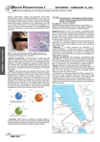 Poster  Presentations I	                                                   SATURDAY • FEBRUARY 16, 2013
                              	International Meeting on Emerging Diseases and Surveillance 2 013

                       amikacin, clarithromycin, cefoxitin, and clofazamine. Three weeks
                       after admission, cultures revealed Mycobacterium species that was
                                                                                                       21.136 Prevalence of S. hematobium infection among
                       subsequently identified as M. abscessus by rpoB gene sequencing                         school children living along the south-western
                       at the National Jewish Hospital in Denver, Colorado, USA. Histology                     shores of Lake Malawi
                       showed granulomatous inflammation with multinucleated giant cells           S. A. Kayuni1, R. Peeling2, P. Makaula3
                       in the muscle tissue (Figure 2). The patient was discharged on IV           1
                                                                                                    MASM Medi Clinics Limited, Blantyre, Malawi, 2London School of
                       cefoxitin, amikacin and oral azithromycin as per susceptibility testing     Hygiene and Tropical Medicine, London, United Kingdom, 3Research
                       with clinical improvement. Of note, amikacin was discontinued due to        on Health, Environment and Development, Mangochi, Malawi
                       ototoxicity.
                                                                                                   Background: Malawi is one of the countries in sub-Saharan Africa
                                                                                                   where both Schistosoma hematobium and Schistosoma mansoni are
                                                                                                   present. These are more prevalent along the shores of Lake Malawi
                                                                                                   and most water bodies. Previous studies showed S. hematobium
                                                                                                   prevalence of 23.7% among children living in the lakeshore areas, with
                                                                                                   re-infection rates of 30% to 40%.
                                                                                                     This study was conducted to determine the current prevalence and
                                                                                                   distribution of S. hematobium infection in school children along the
                                                                                                   south-western shores of Lake Malawi and the control interventions
                                                                                                   present in the area.
                                                                                                     Objectives: 1) To assess prevalence and distribution of S.
                                                                                                   hematobiuminfections in school aged children of south-western
                                                                                                   shores of Lake Malawi in Mangochi. 2) To assess the available control
February 16, 2013




                                                                                                   interventions for schistosomiasis in the area. 3) To determine the
                       Figure 1. Patient, 49-year-old Hispanic female. Figure 2. Muscle tissue
                       showing granulomatous inflammation with multinucleated giant cells. Image
                                                                                                   impact of these control interventions on prevalence and distribution of
                       provided by Naoimi Montague, M.D. via FirstPath.                            schistosomiasis in the area.
                                                                                                     Methods and Materials: This prospective cross-sectional study
                         Methods and Materials: A literature search of adult cases with            was conducted in 7 primary schools, enrolling 400 children (attached
                       RGM skin infections secondary to pedicures, cosmetic injections,            map). They provided health information and submitted urine samples
                       tattoos, cosmetic surgery and acupuncture in immunocompetent hosts          for analysis on macrohematuria, microhematuria and S. hematobium
                       published in the English language was conducted. PubMed data base           eggs. A questionnaire was administered to 3 health facilities on
 •




                       was searched with no limitations regarding date, journal, author, or
SATURDAY




                                                                                                   diagnosis, treatment and control interventions of schistosomiasis.
                       type of article. The following MeSH terms were used: Rapid growing            Results: 174 male and 226 female children were enrolled, aged 7–12
                       mycobacterium; Cosmetic skin infections; M. abscessus; M. chelonae;         years (mean age: 9.57 years). 50 children (12.5%) had S. hematobium
                       M. fortuitum.                                                               eggs. The mean egg count was 14.6/10ml and highest infection
                         Results: A total of 388 cases were identified during the years 1983-      intensity was seen in 10 children (2.5%).
                       2012. Invasive procedures including acupuncture, lidocaine injections,        The prevalence in schools was significantly different, ranging 0–20%.
                       mesotherapy, and tattooing were the most common source of RGM               Schools with higher prevalence rates were located farther away
                       infections (81%), followed by non-invasive procedures (11%), and            from public hospital, providing free treatment. The prevalence rates
                       surgical procedures (8%) (Figure 3A) M. abscessus was the most              correlated with previous history of mass chemotherapy in schools.
                       common RGM isolated (74%), followed by M. fortuitum (15%) and M.              Mass chemotherapy, health education, improved water supplies and
                       Chelonane (11%) (Figure 3B). Seventy eight percent of cases had a           sanitation are some interve