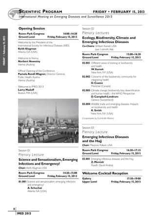 S cientific  Program 	                                             FRIDAY • FEBRUARY 15, 2013
                            	International Meeting on Emerging Diseases and Surveillance 2 013


                            Opening Session                                          Session 02		
                            Room: Park Congress	              14:00–14:20            Plenar y Lectures
                            Ground Level	        Friday, February 15, 2013           Ecology, Biodiversity, Climate and
February 15, 2013




                            Welcome by the President of the                          Emerging Infectious Diseases
                            International Society for Infectious Diseases (ISID)     Co-Chairs:	William Karesh, USA
                            Keith Klugman                                            	          Juan Lubroth, Italy
                            Atlanta, GA (USA)
                                                                                     Room: Park Congress	              15:00–16:30
 •




                            Welcome to Vienna                                        Ground Level	        Friday, February 15, 2013
FRIDAY




                            Norbert Nowotny
                                                                                     02.001	Different views of looking at biodiversity
                            Vienna (Austria)
                                                                                            and health
                                                                                            W. Karesh
                            Official Opening of the Conference
                                                                                            New York, NY (USA)
                            Pamela Rendl-Wagner, Director General,
                            Public Health, Austria                                   02.002	Concerns of the biodiversity community for
                            Vienna (Austria)                                                integrating health
                                                                                            D. Coates
                            Welcome to IMED 2013                                            Montreal (Canada)
                            Larry Madoff                                             02.003	Climate change, biodiversity loss, desertification
                            Boston, MA (USA)                                                and human health - the WHO Perspective
                                                                                            D. Campbell-Lendrum
                                                                                            Geneva (Switzerland)
                                                                                     02.004	Wildlife trade and emerging diseases- Impacts
                                                                                            on biodiversity and health
                                                                                            K. Smith
                                                                                            New York, NY (USA)
                                                                                     Co-sponsored by EcoHealth Alliance



                                                                                     Session 03		
                                                                                     Plenar y Lecture
                                                                                     Emerging Infectious Diseases
                                                                                     and the Hajj
                                                                                     Chair: Marjorie Pollack, USA

                            Session 01		                                             Room: Park Congress	              16:30–17:15
                                                                                     Ground Level	        Friday, February 15, 2013
                            Plenar y Lecture
                            Science and Sensationalism, Emerging                     03.001	Emerging infectious diseases and the Hajj
                                                                                            Z. Memish
                            Infections and Emergency!                                       Riyadh (Saudi Arabia)
                            Chair: Keith Klugman, USA
                            Room: Park Congress	              14:20–15:00            Welcome Cocktail Reception
                            Ground Level	        Friday, February 15, 2013
                                                                                     Gallery		                                   17:30–19:00
                            01.001 Science and sensationalism, emerging infections   Upper Level	                   Friday, February 15, 2013
                                   and emergency!
                                   A. Schuchat
                                   Atlanta, GA (USA)




                    	   8
                    	    	 IMED 2013
 