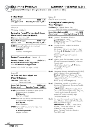 S cientific  Program 	                                   SATURDAY • FEBRUARY 16, 2013
                           	International Meeting on Emerging Diseases and Surveillance 2 013


                           Coffee Break                                          Session 08	 	
                           Ground Level	                          10:30–11:00    Oral Presentations
                           and Upper Level	        Saturday, February 16, 2013
                                                                                 ‘Contagion’: Contemporary
                                                                                 Viral Pathogens
                           Session 06	 	                                         Co-Chairs:	Sidi Coulibaly, Burkina Faso
                                                                                 	          Stuart Handysides, United Kingdom
                           Plenar y Lecture
                                                                                 Room: Klimt Ballroom 2&3	         14:30–16:00
                           Emerging Fungal Threats to Animal,                    Upper Level	       Saturday, February 16, 2013
                           Plant and Ecosystem Health
                           Chair: John Brownstein, USA                           08.001	Hepatitis E virus antigen detection:
                                                                                        An early diagnostic marker 
                           Room: Park Congress	              11:00–11:45                R. Ratho, M. Majumdar, M. P. Singh, Y. Chawla
                           Ground Level	      Saturday, February 16, 2013               Chandigarh (India)

                           06.001	Emerging fungal threats to animal, plant       08.002	Evolution of H3N2 influenza viruses from
February 16, 2013




                                  and ecosystem health                                  the Philippines
                                  M. Fisher                                             B. C. Torres1, Y. C. F. Su2, M. S. H. Chua2, H. Guo2,
                                  London (United Kingdom)                               A. K. Cruz1, D. C. Klinzing1, G. J. D. Smith2, F. F.
                                                                                        Natividad1
                                                                                        1
                                                                                         Quezon City (Philippines), 2Singapore
                           Poster Presentations I (Session 21)                          (Singapore)
 •




                                                                                 08.003	Influence of the viral membrane, inherited from
SATURDAY




                           Saturday, February 16, 2013	       11:45–13:15
                                                                                        different host species, on survival of influenza A
                           Bruckner/Mahler/Brahms - Upper Level                         viruses in water
                           and Klimt Ballroom 1 - Upper Level                           S. Shigematsu, A. Dublineau, L. I. O. Sawoo,
                           Sessions 21.001–21.187 (see pages 65–126)                    I. Leclercq, J.-C. Manuguerra
                                                                                        Paris (France)
                                                                                 08.004	Investigation of deaths due by Influenza A(H1N1)
                           Session 07	 	                                                pdm09 in Southern Brazil, July-August, 2012
                           Of Bats and Men: Nipah and                                   R. Soletti1, W. Oliveira1, F. Costa1, F. de Paula1,
                                                                                        R. Moreira1, L. Garay2, M. Bercini2, E. M. Macario1,
                           Other Infections                                             C. N. Igansi1, W. Araújo1
                           Co-Chairs:	Daniel Lucey, USA                                 1
                                                                                          Brasília (Brazil), 2Porto Alegre(Brazil)
                           	          Damien Joly, Canada
                                                                                 08.005	Enhancing the specificity of surveillance case
                           Room: Park Congress	              14:30–16:00                detection of Monkeypox in Democratic Republic
                           Ground Level	      Saturday, February 16, 2013               of Congo (DRC).
                                                                                        L. U. Osadebe1, A. McCollum1, R. S. Lushima2,
                           07.001	Understanding the ecology of Nipah virus in           E. Pukuta2, S. Karhemere2, J. Kabamba2, B. Nguete2,
                                  frugivorous bats in Bangladesh                        I. Damon1, J. J. Muyembe2, M. Reynolds1
                                  J. H. Epstein                                         1
                                                                                         Atlanta, GA (USA), 2Kinshasa (Congo,
                                  New York, NY (USA)                                    Democratic Republic of)
                           07.002	From bats to human-to-human transmission       08.006	First autochthonous outbreak of dengue in the
                                  of Nipah virus in Bangladesh                          island of Madeira, October 2012: A challenge for
                                  H. S. Sazzad                                          the European Union Region
                                  Dhaka (Bangladesh)                                    P.Vasconcelos1, H. Zeller2, C. Abreu Santos1,
                           07.003	“One Health” Surveillance for Nipah virus             B. Sudre2, J. Gomes Dias2, J. Jansa2, A. C. Silva3,
                                  in Thailand                                           A. Nunes3, A. Leça1, K. Mansinho1
                                  S. Wacharapluesadee
                                                                                        1
                                                                                          Lisbon (Portugal), 2Stockholm (Sweden),
                                  Bangkok (Thailand)
                                                                                        3
                                                                                          Funchal (Portugal)




                    	 10
                    	    	 IMED 2013
 