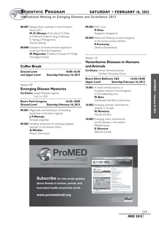 S cientific  Program 	                                        SATURDAY • FEBRUARY 16, 2013
	International Meeting on Emerging Diseases and Surveillance 2 013


08.007	Dengue fever outbreak in North Eastern              09.003	EV71 virus
       Kenya, 2011                                                P. Chua
       M. O. Obonyo, W. Arvelo, V. O. Ofula,                      Singapore (Singapore)
       A. Fidhow, B. Fields, R. Sang, E. Wurapa,           09.004	Ebola and Marburg viruses emergence
       K. Njenga, J. Montgomery                                   at the human-animal interface
       Nairobi (Kenya)                                            P. Formenty
08.008	Evaluation of innate immune response in                    Geneva (Switzerland)
       acute and fulminant hepatitis E
       M. Majumdar, R. Ratho, Y. Chawla, M. P. Singh
       Chandigarh (India)                                  Session 10	 	
                                                           Vectorborne Diseases in Humans
Coffee Break                                               and Animals
Ground Level	                               16:00–16:30    Co-Chairs:	Arnon Shimshony, Israel
and Upper Level	             Saturday, February 16, 2013   	          Norbert Nowotny, Oman
                                                           Room: Klimt Ballroom 2&3	         16:30–18:00




                                                                                                                                  SATURDAY
                                                           Upper Level	       Saturday, February 16, 2013
Session 09	 	
                                                           10.001	A novel orthobunyavirus in
Emerging Disease Mysteries                                        European livestock: the emergence
Co-Chairs:	Joseph Wamala, Uganda                                  of Schmallenberg virus




                                                                                                                                    •
                                                                                                                                  February 16, 2013
	          Leo Liu, USA                                           M. Beer
Room: Park Congress	              16:30–18:00                     Greifswald-Insel Riems (Germany)
Ground Level	      Saturday, February 16, 2013             10.002	Emerging zoonotic vector-borne
                                                                  diseases in Europe
09.001	Magnitude and distribution of Nodding                      N. Nowotny
       Syndrome in Northern Uganda                                Muscat (Oman)
       J. F. Wamala
       Kampala (Uganda)                                    10.003	Emerging insect vector-borne
                                                                  animal diseases in the eastern
09.002	Nodding Syndrome: An emerging epilepsy
                                                                  Mediterranean
       disorder of sub-Saharan Africa
                                                                  E. Klement
       A. Winkler
                                                                  Rehovot (Israel)
       Munich (Germany)




                                     ProMED
                                                    mail
                    Program for Monitoring Emerging Diseases




                Subscribe for free email updates
                about threats to human, animal, and
                food plant health around the world.

                www.promedmail.org
                                                                                       Sponsored by the
                                                                                International Society for
                                                                                     Infectious Diseases




            ProMED Postcard 4 x 6 V6 V1.indd 1                                                          5/19/11 11:22 AM
                                                                                                  	                        	 11
                                                                                                  	           IMED 2013
 