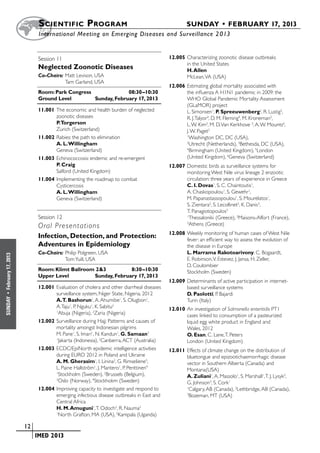 S cientific  Program 	                                             SUNDAY • FEBRUARY 17, 2013
                           	International Meeting on Emerging Diseases and Surveillance 2 013


                           Session 11	 	                                               12.005	Characterizing zoonotic disease outbreaks
                                                                                              in the United States
                           Neglected Zoonotic Diseases                                        H. Allen
                           Co-Chairs:	Matt Levison, USA                                       McLean, VA (USA)
                           	          Tam Garland, USA
                                                                                       12.006	Estimating global mortality associated with
                           Room: Park Congress	              08:30–10:30                      the influenza A H1N1 pandemic in 2009: the
                           Ground Level	        Sunday, February 17, 2013                     WHO Global Pandemic Mortality Assessment
                                                                                              (GLaMOR) project
                           11.001	The economic and health burden of neglected                 L. Simonsen1, P. Spreeuwenberg2, R. Lustig3,
                                  zoonotic diseases                                           R. J. Talyor3, D. M. Fleming4, M. Kroneman2,
                                  P.Torgerson                                                 L. W. Kim3, M. D. Van Kerkhove 5, A. W. Mounts6,
                                  Zurich (Switzerland)                                        J. W. Paget2
                           11.002	Rabies: the path to elimination                             1
                                                                                                Washington DC, DC (USA),
                                  A. L. Willingham                                            2
                                                                                                Utrecht (Netherlands), 3Bethesda, DC (USA),
                                  Geneva (Switzerland)                                        4
                                                                                                Birmingham (United Kingdom), 5London
                           11.003	Echinococcosis: endemic and re-emergent                     (United Kingdom), 6Geneva (Switzerland)
                                  P. Craig                                             12.007	Domestic birds as surveillance systems for
                                  Salford (United Kingdom)                                    monitoring West Nile virus lineage 2 enzootic
                           11.004	Implementing the roadmap to combat                          circulation: three years of experience in Greece
                                  Cysticercosis                                               C. I. Dovas1, S. C. Chaintoutis1,
                                  A. L. Willingham                                            A. Chaskopoulou1, S. Gewehr1,
                                  Geneva (Switzerland)                                        M. Papanastassopoulou1, S. Mourelatos1,
                                                                                              S. Zientara2, S. Lecollinet2, K. Danis3,
                                                                                              T. Panagiotopoulos3
                           Session 12	 	                                                      1
                                                                                                Thessaloniki (Greece), 2Maisons-Alfort (France),
                           Oral Presentations
                                                                                              3
                                                                                                Athens (Greece)
                                                                                       12.008	Weekly monitoring of human cases of West Nile
                           Infection, Detection, and Protection:                              fever: an efficient way to assess the evolution of
                           Adventures in Epidemiology                                         the disease in Europe
                           Co-Chairs:	Philip Polgreen, USA                                    L. Marrama Rakotoarivony, C. Bogaardt,
February 17, 2013




                           	          Tom Yuill, USA                                          E. Robinson, V. Estevez, J. Jansa, H. Zeller,
                                                                                              D. Coulombier
                           Room: Klimt Ballroom 2&3	         8:30–10:30                       Stockholm (Sweden)
                           Upper Level	        Sunday, February 17, 2013
                                                                                       12.009	Determinants of active participation in internet-
                           12.001	Evaluation of cholera and other diarrheal diseases          based surveillance systems
                                  surveillance system, Niger State, Nigeria, 2012             D. Paolotti, P. Bajardi
 •
SUNDAY




                                  A.T. Bashorun1, A. Ahumibe1, S. Olugbon1,                   Turin (Italy)
                                  A. Taju1, P. Nguku1, K. Sabitu2                      12.010	An investigation of Salmonella enteritidis PT1
                                  1
                                    Abuja (Nigeria), 2Zaria (Nigeria)                         cases linked to consumption of a pasteurized
                           12.002	Surveillance during Hajj: Patterns and causes of            liquid egg white product in England and
                                  mortality amongst Indonesian pilgrims                       Wales, 2012
                                  M. Pane1, S. Imari1, N. Kandun1, G. Samaan2                 O. Esan, C. Lane, T. Peters
                                  1
                                    Jakarta (Indonesia), 2Canberra, ACT (Australia)           London (United Kingdom)
                           12.003	ECDC/EpiNorth epidemic intelligence activities       12.011	Effects of climate change on the distribution of
                                  during EURO 2012 in Poland and Ukraine                      bluetongue and epizootichaemorrhagic disease
                                  A. M. Gherasim1, I. Linina2, G. Rimseliene3,                vector in Southern Alberta (Canada) and
                                  L. Paine Hallström1, J. Mantero1, P. Penttinen4             Montana(USA)
                                  1
                                    Stockholm (Sweden), 2Brussels (Belgium),                  A. Zuliani1, A. Massolo1, S. Marshall1, T. J. Lysyk2,
                                  3
                                    Oslo (Norway), 4Stockhokm (Sweden)                        G. Johnson3, S. Cork1
                           12.004	Improving capacity to investigate and respond to            1
                                                                                                Calgary, AB (Canada), 2Lethbridge, AB (Canada),
                                  emerging infectious disease outbreaks in East and           3
                                                                                                Bozeman, MT (USA)
                                  Central Africa
                                  H. M. Amuguni1, T. Odoch2, R. Nauma2
                                  1
                                    North Grafton, MA (USA), 2Kampala (Uganda)

                    	 12
                    	    	 IMED 2013
 