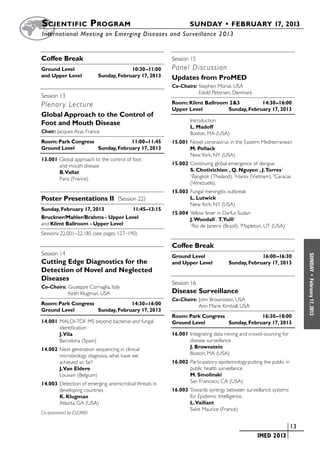 S cientific  Program 	                                         SUNDAY • FEBRUARY 17, 2013
	International Meeting on Emerging Diseases and Surveillance 2 013


Coffee Break                                            Session 15	 	
Ground Level	                          10:30–11:00      Panel Discussion
and Upper Level	          Sunday, February 17, 2013     Updates from ProMED
                                                        Co-Chairs:	Stephen Morse, USA
                                                        	          Eskild Petersen, Denmark
Session 13	 	
Plenar y Lecture                                        Room: Klimt Ballroom 2&3	        14:30–16:00
                                                        Upper Level	        Sunday, February 17, 2013
Global Approach to the Control of
                                                        	       Introduction
Foot and Mouth Disease
                                                                L. Madoff
Chair: Jacques Acar, France                                     Boston, MA (USA)
Room: Park Congress	              11:00–11:45           15.001	Novel coronavirus in the Eastern Mediterranean
Ground Level	        Sunday, February 17, 2013                 M. Pollack
                                                               New York, NY (USA)
13.001	Global approach to the control of foot
       and mouth disease                                15.002	Continuing global emergence of dengue
       B.Vallat                                                S. Chotivichien1, Q. Nguyen1, J.Torres3
       Paris (France)
                                                               1
                                                                 Bangkok (Thailand), 2Hanoi (Vietnam). 3Caracas
                                                               (Venezuela).
                                                        15.003	Fungal meningitis outbreak
Poster Presentations II (Session 22)                           L. Lutwick
                                                               New York, NY (USA)
Sunday, February 17, 2013	       11:45–13:15
                                                        15.004	Yellow fever in Darfur, Sudan
Bruckner/Mahler/Brahms - Upper Level                           J. Woodall1, T.Yuill2
and Klimt Ballroom - Upper Level                               1
                                                                Rio de Janeiro (Brazil), 2Mapleton, UT (USA)
Sessions 22.001–22.185 (see pages 127–190)

                                                        Coffee Break
Session 14	 	




                                                                                                                      SUNDAY
                                                        Ground Level	                          16:00–16:30
Cutting Edge Diagnostics for the                        and Upper Level	          Sunday, February 17, 2013
Detection of Novel and Neglected
Diseases



                                                                                                                        •
                                                        Session 16	 	



                                                                                                                      February 17, 2013
Co-Chairs:	Giuseppe Cornaglia, Italy
	          Keith Klugman, USA                           Disease Surveillance
                                                        Co-Chairs:	John Brownstein, USA
Room: Park Congress	              14:30–16:00           	          Ann Marie Kimball, USA
Ground Level	        Sunday, February 17, 2013
                                                        Room: Park Congress	              16:30–18:00
14.001	MALDI-TOF MS beyond bacterial and fungal         Ground Level	        Sunday, February 17, 2013
       identification
       J.Vila                                           16.001	Integrating data mining and crowd-sourcing for
       Barcelona (Spain)                                       disease surveillance
14.002	Next generation sequencing in clinical                  J. Brownstein
       microbiology diagnosis, what have we                    Boston, MA (USA)
       achieved so far?                                 16.002	Participatory epidemiology:putting the public in
       J.Van Eldere                                            public health surveillance
       Louvain (Belgium)                                       M. Smolinski
14.003	Detection of emerging antimicrobial threats in          San Francisco, CA (USA)
       developing countries                             16.003	Towards synergy between surveillance systems
       K. Klugman                                              for Epidemic Intelligence.
       Atlanta, GA (USA)                                       L.Vaillant
                                                               Saint Maurice (France)
Co-sponsored by ESCMID

                                                                                       	                       	 13
                                                                                       	       IMED 2013
 