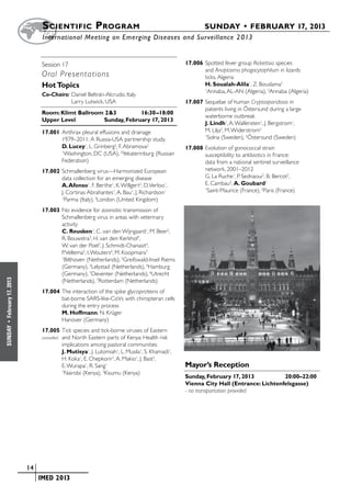S cientific  Program 	                                              SUNDAY • FEBRUARY 17, 2013
                           	International Meeting on Emerging Diseases and Surveillance 2 013


                           Session 17	 	                                                17.006	Spotted fever group Rickettsia species
                                                                                               and Anaplasma phagocytophilum in lizards
                           Oral Presentations                                                  ticks, Algeria
                           Hot Topics                                                          H. Soualah-Alila1, Z. Bouslama2
                                                                                               1
                                                                                                Annaba, AL-AN (Algeria), 2Annaba (Algeria)
                           Co-Chairs:	Daniel Beltrán-Alcrudo, Italy
                           	          Larry Lutwick, USA                                17.007	Sequelae of human Cryptosporidiosis in
                                                                                               patients living in Östersund during a large
                           Room: Klimt Ballroom 2&3	        16:30–18:00
                                                                                               waterborne outbreak
                           Upper Level	        Sunday, February 17, 2013
                                                                                               J. Lindh1, A. Wallensten1, J. Bergstrom1,
                           17.001	Anthrax pleural effusions and drainage                       M. Lilja2, M. Widerstrom2
                                  1979–2011: A Russia-USA partnership study.
                                                                                               1
                                                                                                 Solna (Sweden), 2Östersund (Sweden)
                                  D. Lucey1, L. Grinberg2, F. Abramova2                 17.008	Evolution of gonococcal strain
                                  1
                                    Washington, DC (USA), 2Yekaterinburg (Russian              susceptibility to antibiotics in France:
                                  Federation)                                                  data from a national sentinel surveillance
                           17.002	Schmallenberg virus—Harmonized European                      network, 2001–2012
                                  data collection for an emerging disease                      G. La Ruche1, P. Sednaoui2, B. Bercot2,
                                  A. Afonso1, F. Berthe1, K. Willgert2, D. Verloo1,            E. Cambau2, A. Goubard2
                                  J. Cortinas Abrahantes1, A. Bau1, J. Richardson1
                                                                                               1
                                                                                                Saint-Maurice (France), 2Paris (France)
                                  1
                                    Parma (Italy), 2London (United Kingdom)
                           17.003	No evidence for zoonotic transmission of
                                  Schmallenberg virus in areas with veterinary
                                  activity
                                  C. Reusken1, C. van den Wijngaard1, M. Beer2,
                                  R. Bouwstra3, H. van den Kerkhof1,
                                  W. van der Poel3, J. Schmidt-Chanasit4,
                                  P. Vellema5, I. Wouters6, M. Koopmans7
                                  1
                                   Bilthoven (Netherlands), 2Greifswald-Insel Riems
                                  (Germany), 3Lelystad (Netherlands), 4Hamburg
                                  (Germany), 5Deventer (Netherlands), 6Utrecht
February 17, 2013




                                  (Netherlands), 7Rotterdam (Netherlands)
                           17.004	The interaction of the spike glycoproteins of
                                  bat-borne SARS-like-CoVs with chiropteran cells
                                  during the entry process
                                  M. Hoffmann, N. Krüger
                                  Hanover (Germany)
 •
SUNDAY




                           17.005	Tick species and tick-borne viruses of Eastern
                           cancelled	
                                  and North Eastern parts of Kenya: Health risk
                                  implications among pastoral communities
                                  J. Mutisya1, J. Lutomiah1, L. Musila1, S. Khamadi1,
                                  H. Koka1, E. Chepkorir1, A. Makio1, J. Bast2,
                                  E. Wurapa1, R. Sang1                                  Mayor’s Reception
                                  1
                                   Nairobi (Kenya), 2Kisumu (Kenya)
                                                                                        Sunday, February 17, 2013	          20:00–22:00
                                                                                        Vienna City Hall (Entrance: Lichtenfelsgasse)
                                                                                        - no transportation provided




                    	 14
                    	    	 IMED 2013
 