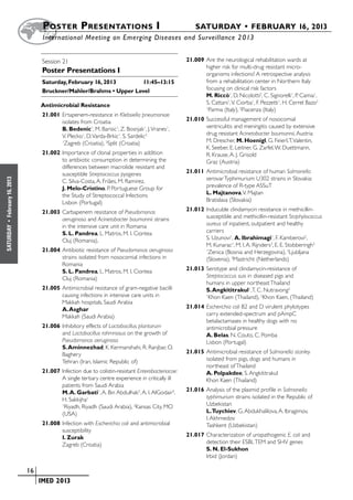 Poster  Presentations I	                                           SATURDAY • FEBRUARY 16, 2013
                           	International Meeting on Emerging Diseases and Surveillance 2 013


                           Session 21                                                      21.009	Are the neurological rehabilitation wards at
                                                                                                  higher risk for multi-drug resistant micro-
                           Poster Presentations I                                                 organisms infections? A retrospective analysis
                           Saturday, February 16, 2013	     11:45–13:15                           from a rehabilitation center in Northern Italy
                           Bruckner/Mahler/Brahms • Upper Level                                   focusing on clinical risk factors
                                                                                                  M. Riccò1, D. Nicolotti2, C. Signorelli1, P. Camia1,
                           Antimicrobial Resistance                                               S. Cattani1, V. Ciorba1, F. Pezzetti1, H. Cerrel Bazo2
                                                                                                  1
                                                                                                    Parma (Italy), 2Piacenza (Italy)
                           21.001	Ertapenem-resistance in Klebsiella pneumoniae
                                  isolates from Croatia                                    21.010	Successful management of nosocomial
                                  B. Bedenic1, M. Barisic1, Z. Bosnjak1, J. Vranes1,              ventriculitis and meningitis caused by extensive
                                  V. Plecko1, D. Varda-Brkic1, S. Sardelic2                       drug resistant Acinetobacter baumannii, Austria
                                  1
                                   Zagreb (Croatia), 2Split (Croatia)                             M. Drescher, M. Hoenigl, G. Feierl, T. Valentin,
                                                                                                  K. Seeber, E. Leitner, G. Zarfel, W. Duettmann,
                           21.002	Importance of clonal properties in addition                     R. Krause, A. J. Grisold
                                  to antibiotic consumption in determining the                    Graz (Austria)
                                  differences between macrolide resistant and
                                  susceptible Streptococcus pyogenes                       21.011	Antimicrobial resistance of human Salmonella
                                                                                                  serovar Typhimurium U302 strains in Slovakia:
February 16, 2013




                                  C. Silva-Costa, A. Friães, M. Ramirez,
                                  J. Melo-Cristino, P. Portuguese Group for                       prevalence of R-type ASSuT
                                  the Study of Streptococcal Infections                           L. Majtanova, V. Majtan
                                  Lisbon (Portugal)                                               Bratislava (Slovakia)

                           21.003	Carbapenem resistance of Pseudomonas                     21.012	Inducuble clindamycin resistance in methicillin-
                                  aeruginosa and Acinetobacter baumannii strains                  susceptible and methicillin-resistant Staphylococcus
 •




                                  in the intensive care unit in Romania                           aureus of inpatient, outpatient and healthy
SATURDAY




                                  S. L. Pandrea, L. Matros, M. I. Ciontea                         carriers
                                  Cluj (Romania),                                                 S. Uzunovi1, A. Ibrahimagi1, F. Kamberovi2,
                                                                                                  M. Kunarac1, M. I. A. Rijnders3, E. E. Stobberingh3
                           21.004	Antibiotic resistance of Pseudomonas aeruginosa                 1
                                                                                                   Zenica (Bosnia and Herzegovina), 2Ljubljana
                                  strains isolated from nosocomial infections in                  (Slovenia), 3Mastricht (Netherlands)
                                  Romania
                                  S. L. Pandrea, L. Matros, M. I. Ciontea                  21.013	Serotype and clindamycin-resistance of
                                  Cluj (Romania)                                                  Streptococcus suis in diseased pigs and
                                                                                                  humans in upper northeast Thailand
                           21.005	Antimicrobial resistance of gram-negative bacilli               S. Angkititrakul1, T. C. Nutravong2
                                  causing infections in intensive care units in                   1
                                                                                                    Khon Kaen (Thailand), 2Khon Kaen, (Thailand)
                                  Makkah hospitals, Saudi Arabia
                                  A. Asghar                                                21.014	Escherichia coli B2 and D virulent phylotypes
                                  Makkah (Saudi Arabia)                                           carry extended-spectrum and pAmpC
                                                                                                  betalactamases in healthy dogs with no
                           21.006	Inhibitory effects of Lactobacillus plantarum                   antimicrobial pressure
                                  and Lactobacillus rahmnosus on the growth of                    A. Belas, N. Couto, C. Pomba
                                  Pseudomonas aeruginosa                                          Lisbon (Portugal)
                                  S. Aminnezhad, K. Kermanshahi, R. Ranjbar, O.
                                  Baghery                                                  21.015	Antimicrobial resistance of Salmonella stanley
                                  Tehran (Iran, Islamic Republic of)                              isolated from pigs, dogs and humans in
                                                                                                  northeast of Thailand
                           21.007	Infection due to colistin-resistant Enterobacteriacae:          A. Polpakdee, S. Angkititrakul
                                  A single tertiary centre experience in critically ill           Khon Kaen (Thailand)
                                  patients from Saudi Arabia
                                  M. A. Garbati1, A. Bin Abdulhak2, A. I. AlGodair3,       21.016	Analysis of the plasmid profile in Salmonella
                                  H. Sakkijha1                                                    typhimurium strains isolated in the Republic of
                                  1
                                   Riyadh, Riyadh (Saudi Arabia), 2Kansas City, MO                Uzbekistan
                                  (USA)                                                           L.Tuychiev, G. Abdukhalilova, A. Ibragimov,
                                                                                                  I. Akhmedov
                           21.008	Infection with Escherichia coli and antimicrobial               Tashkent (Uzbekistan)
                                  susceptibility
                                  I. Zurak                                                 21.017	Characterization of uropathogenic E. coli and
                                  Zagreb (Croatia)                                                detection their ESBL TEM and SHV genes
                                                                                                  S. N. El-Sukhon
                                                                                                  Irbid (Jordan)

                    	 16
                    	    	 IMED 2013
 