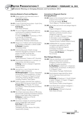 Poster  Presentations I	                                              SATURDAY • FEBRUARY 16, 2013
	International Meeting on Emerging Diseases and Surveillance 2 013


Infections Related to Travel and Migration                         Innovations in Diagnostic Tests for
21.170	Global migration and tuberculosis trends in                 Emerging Diseases
           non-endemic country                                     21.181	Isolation of the emerging foodborn pathogen
           A. M. S. A. AL-Harbie                                          Arcobacter from human stool
           Rumaithiya (Kuwait)                                            A.-M. Van den Abeele1, K. Houf2
21.171	A case of imported dracunculiasis—South Omo,
                                                                          1
                                                                            Ghent (Belgium), 2Merelbeke (Belgium)
cancelled	 Southern Ethiopia, May 2011                             21.182	Use of saliva and urine for early dengue diagnosis
           G. E.Yembo                                                     G.Yap
           Addis Ababa (Ethiopia)                                         Singapore (Singapore)
21.172	The use of diagnostic databases for arbovirus               21.183	Unbiased detection of infectious agents in
           monitoring and surveillance; a feasibility study               respiratory syndromes of poultry using a
           with a focus on dengue virus                                   metagenomic approach
           N. Cleton1, C. Reusken1, M. de Jong2, J.-L. Murk3,             E. Liais1, G. Croville1, J. Mariette2, C. Klopp2,
           A. van der Eijk3, M. Koopmans3                                 C. Donnadieu2, J. Lluch2, M. Ducatez1,
           1
             Bilthoven (Netherlands), 2Amsterdam                          C. Camus-Bouclainville1, J.-L. Guérin1
           (Netherlands), 3Rotterdam (Netherlands)                        1
                                                                           Toulouse (France), 2Castanet-Tolosan (France)




                                                                                                                                 SATURDAY
21.173	Dengue virus 4 infection with thrombocytopenia
                                                                   21.184	SHERPAxMAP: An innovative multiplex
           and acaclculous cholecystitis in a British traveller
                                                                          microsphere assay platform for the
           S. Mankad, B. Kapadiya
                                                                          surveillance and rapid serodiagnosis
           Ahmedabad, (India)
                                                                          of emerging viral diseases




                                                                                                                                   •
21.174	Understanding causes of death amongst                              J. Vanhomwegen, S. Paulous, J.-C. Manuguerra,




                                                                                                                                 February 16, 2013
           Indonesian Hajj pilgrims: Comparison of verbal                 P. Despres, L. I. O. Sawoo
           autopsy and death certificate data                             Paris (France)
           M. Pane1, S. Imari1, K. Alwi1, N. Kandun1,
           G. Samaan2                                              New Pathogen Discovery
           1
             Jakarta (Indonesia), 2Canberra, ACT (Australia)
                                                                   21.185	Molecular identification and susceptibility
21.175	Disseminated histoplasmosis in a domestic cat                      pattern of clinical Nocardia species:
           imported from the USA to Austria                               emergence of Nocardia crassostreae as
           A. Klang, I. Loncaric, J. Spergser, S. Eigelsreiter,           an agent of invasive nocardiosis
           H. Weissenboeck                                                S. J.Taj-Aldeen1, A. Deshmukh1, S. Doiphode1,
           Vienna (Austria)                                               A. Abdul Wahab1, M. Al lankawi1, A. AlMuzrkchi1,
21.176	Learning from a case of imported rabies to                         C. H. Klaassen2, J. Meis2
           establish a rabies control zone                                1
                                                                            Doha (Qatar), 2Nijmegen (Netherlands)
           W. Petsophonsakul1, T. Sripanya1, P. Khawplod2,         21.186	Bronchoalveolar lavage lateral-flow device
           W. Kheuanrat1, S. Phornwisedsirikun1, M. Srijun1,              test for diagnosing invasive pulmonary
           S. Jaisuda1, M. Moonpo3, A. Noguchi4, S. Inoue4                aspergillosis
           1
             Chiang Mai (Thailand), 2Bangkok (Thailand),                  M. Hoenigl1, W. Duettmann1, C. Koidl1, B. Waitzl1,
           3
             Lampang (Thailand), 4Tokyo (Japan)                           K. Seeber1, J. Wagner1, K. Troppan1, R. Raggam1,
21.177	Profile of measles confirmed cases notified to                     R. Krause1, C. Thornton2
           National CIEVS from January to June 2011, Brazil               1
                                                                            Graz (Austria), 2Exeter (United Kingdom)
           S. Lopes Dias1, E. T. Masuda1, M. É. Santos1,
                                                                   21.187	Acute febrile illness outbreak investigation—
           W. A. Oliveira1, P. Pereira Vasconcelos de Oliveira2,
                                                                          Zone1, Afar, Ethiopia, 2011
           G. S. Dimech1
                                                                          A. B. Woyessa, A. Ahmed, N. Asamneh
           1
             Brasilia, DF (Brazil), 2Brasilia (Brazil)
                                                                          Addis Ababa (Ethiopia)
21.178	Risk of latent tuberculosis infection (LTBI) among
           personnel after conducting humanitarian assistance
           aboard a United States military hospital ship
           N. Adams, E. Lederman, J. S. Parrish
           San Diego, CA (USA)
21.179	Intervention strategies for preventing pathogen
           spread via illegal tiger trade network
           N. G. Patel1, A. Sonricker Hansen2,
           J. Brownstein2, D. Joly3
           1
             Philadelphia, PA (USA), 2Boston, MA (USA),
           3
             Nanaimo, BC (Canada)
                                                                                                   	                      	 25
                                                                                                   	       IMED 2013
 