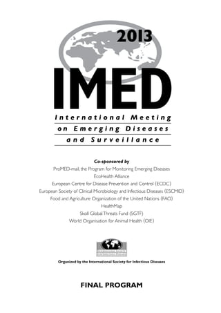 2013


     IMED
        International Meeting
         on E m e r g i n g D i s e a s e s
              and           Surveillance


                             Co-sponsored by
       ProMED-mail, the Program for Monitoring Emerging Diseases
                             EcoHealth Alliance
      European Centre for Disease Prevention and Control ( ECDC )
European Society of Clinical Microbiology and Infectious Diseases ( ESCMID)
     Food and Agriculture Organization of the United Nations ( FAO)
                                 HealthMap
                     Skoll Global Threats Fund (SGTF)
               World Organisation for Animal Health (OIE )




         Organized by the International Society for Infectious Diseases




                      FINAL PROGRAM
 