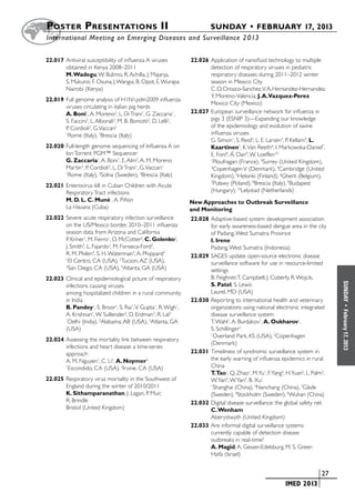Poster  Presentations II	                                              SUNDAY • FEBRUARY 17, 2013
	International Meeting on Emerging Diseases and Surveillance 2 013


22.017	Antiviral susceptibility of influenza A viruses          22.026	Application of nanofluid technology to multiple
       obtained in Kenya 2008–2011                                     detection of respiratory viruses in pediatric
       M. Wadegu, W. Bulimo, R. Achilla, J. Majanja,                   respiratory diseases during 2011–2012 winter
       S. Mukunzi, F. Osuna, J. Wangui, B. Opot, E. Wurapa             season in Mexico City
       Nairobi (Kenya)                                                 C. O. Orozco-Sanchez, V. A. Hernandez-Hernandez,
                                                                       Y. Moreno-Valencia, J. A.Vazquez-Perez
22.019	Full genome analysis of H1N1pdm2009 influenza
                                                                       Mexico City (Mexico)
       viruses circulating in italian pig herds
       A. Boni1, A. Moreno2, L. Di Trani1, G. Zaccaria1,        22.027	European surveillance network for influenza in
       S. Faccini2, L. Alborali2, M. B. Boniotti2, D. Lelli2,          pigs 3 (ESNIP 3)—Expanding our knowledge
       P. Cordioli2, G. Vaccari1                                       of the epidemiology and evolution of swine
       1
         Rome (Italy), 2Brescia (Italy)                                influenza viruses
                                                                       G. Simon1, S. Reid2, L. E. Larsen3, P. Kellam4, L.
22.020	Full-length genome sequencing of Influenza A on                 Kaartinen5, K. Van Reeth6, I. Markowska-Daniel7,
       Ion Torrent PGM™ Sequencer                                      E. Foni8, Á. Dan9, W. Loeffen10
       G. Zaccaria1, A. Boni1, E. Alm2, A. M. Moreno                   1
                                                                         Ploufragan (France), 2Surrey (United Kingdom),
       Martin3, P. Cordioli3, L. Di Trani1, G. Vaccari1                3
                                                                         Copenhagen V (Denmark), 4Cambridge (United
       1
        Rome (Italy), 2Solna (Sweden), 3Brescia (Italy)                Kingdom), 5Helsinki (Finland), 6Ghent (Belgium),
22.021	Enterovirus 68 in Cuban Children with Acute
                                                                       7
                                                                         Puławy (Poland), 8Brescia (Italy), 9Budapest
       Respiratory Tract infections                                    (Hungary), 10Lelystad (Netherlands)
       M. D. L. C. Muné , A. Piñon                              New Approaches to Outbreak Surveillance
       La Havana (Cuba)                                         and Monitoring
22.022	Severe acute respiratory infection surveillance          22.028	Adaptive-based system development association
       on the US/Mexico border, 2010–2011 influenza                    for early awareness-based dengue area in the city
       season data from Arizona and California                         of Padang, West Sumatra Province
       P. Kriner1, M. Fierro1, O. McCotter2, C. Golenko2,              I. Irene
       J. Smith3, L. Fajardo3, M. Fonseca-Ford3,                       Padang, West Sumatra (Indonesia)
       R. M. Philen4, S. H. Waterman3, A. Phippard3             22.029	SAGES update: open-source electronic disease
       1
         El Centro, CA (USA), 2Tucson, AZ (USA),                       surveillance software for use in resource-limited
       3
         San Diego, CA (USA), 4Atlanta, GA (USA)                       settings
22.023	Clinical and epidemiological pcture of respiratory              B. Feighner, T. Campbell, J. Coberly, R. Wojcik,




                                                                                                                              SUNDAY
       infections causing viruses                                      S. Patel, S. Lewis
       among hospitalized children in a rural community                Laurel, MD (USA)
       in India                                                 22.030	Reporting to international health and veterinary
       B. Pandey1, S. Broor1, S. Rai1, V. Gupta1, R. Wigh1,            organizations using national electronic integrated




                                                                                                                                •
                                                                                                                              February 17, 2013
       A. Krishnan1, W. Sullender2, D. Erdman3, R. Lal3                disease surveillance system
       1
        Delhi (India), 2Alabama, AB (USA), 3Atlanta, GA                T. Wahl1, A. Burdakov1, A. Oukharov1,
       (USA)                                                           S. Schillinger2
                                                                       1
                                                                         Overland Park, KS (USA), 2Copenhagen
22.024	Assessing the mortality link between respiratory
                                                                       (Denmark)
       infections and heart disease: a time-series
       approach                                                 22.031	Timeliness of syndromic surveillance system in
       A. M. Nguyen1, C. Li2, A. Noymer2                               the early warning of influenza epidemics in rural
       1
        Escondido, CA (USA), 2Irvine, CA (USA)                         China
                                                                       T.Tao1, Q. Zhao1, M.Yu1, F.Yang2, H.Yuan2, L. Palm3,
22.025	Respiratory virus mortality in the Southwest of                 W. Yan4, W. Yan5, B. Xu1
       England during the winter of 2010/2011                          1
                                                                         Shanghai (China), 2Nanchang (China), 3Gävle
       K. Sithamparanathan, J. Lagan, P. Muir,                         (Sweden), 4Stockholm (Sweden), 5Wuhan (China)
       R. Brindle                                               22.032	Digital disease surveillance: the global safety net
       Bristol (United Kingdom)                                        C. Wenham
                                                                       Aberystwyth (United Kingdom)
                                                                22.033	Are informal digital surveillance systems
                                                                       currently capable of detection disease
                                                                       outbreaks in real-time?
                                                                       A. Magid, A. Gesser-Edelsburg, M. S. Green
                                                                       Haifa (Israel)


                                                                                                	                      	 27
                                                                                                	        IMED 2013
 