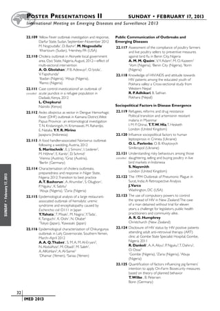 Poster  Presentations II	                                         SUNDAY • FEBRUARY 17, 2013
                           	International Meeting on Emerging Diseases and Surveillance 2 013


                           22.109	Yellow Fever outbreak investigation and response,   Public Communication of Outbreaks and
                                  Darfur State, Sudan, September–November 2012        Emerging Diseases
                                  M. Nogoudalla1, D. Bashir2, M. Nogoudalla1          22.117	Assessment of the compliance of poultry farmers
                                  1
                                   Khartoum (Sudan), 2Hershey, PA (USA)                      and live poultry sellers to preventive measures
                           22.110	Cholera outbreak in Akinyele local government              against bird flu in Benin City, Nigeria
                                  area, Oyo State, Nigeria, August, 2012—effect of           A. M. M. Qasim1, V. Y. Adam2, M. O. Kazeem3
                                  multi-sectoral intervention                                1
                                                                                               Vom (Nigeria), 2Benin City (Nigeria), 3Ilorin
                                  A. O. Gbolahan1, P. B. Adewuyi2, O. Iyiola1,               (Nigeria)
                                  V. Fapohunda3                                       22.118	Knowledge of HIV/AIDS and attitude towards
                                  1
                                    Ibadan (Nigeria), 2Abuja (Nigeria),                      HIV patients among the educated youth of
                                  3
                                    Remo (Nigeria)                                           Pokhara valley: a Cross-sectional study from
                           22.111	Case control investicationof an outbreak of                Western Nepal
                           cancelled	 acute jaundice in a refugee population in              R. P. Adhikari, B. Sathian
                                      Dadaab, Kenya, 2012                                    Pokhara (Nepal)
                                      L. Chepkurui
                                      Nairobi (Kenya)                                 Sociopolitical Factors in Disease Emergence
                           22.112	Aedes albopictus as vector in Dengue Hemorhagic     22.119	Refugees, reforms and drug resistance:
                                  Fever (DHF) outbreak in Kaimana District, West                 Political transition and artemisinin resistant
                                  Papua Province : an entomological investigation                malaria in Myanmar
                                  T. N. Kridaningsih, H. Krismawati, M. Rahardjo,                I. M. P. Ghinai, T.T. W. Hla, T. Hesketh
                                  E. Natalia, Y.Y. R. Mirino                                     London (United Kingdom)
                                  Jayapura (Indonesia)                                22.120	Influence sociopolitical factors to human
                           22.113	A food handler-associated Norovirus outbreak                   leptospirosis in Crimea (Ukraine)
                                  following a wedding, Austria, 2012                             O. L. Pavlenko, O. B. Khaytovych
                                  S. Maritschnik1, E. J. Simons1, I. Lederer2,                   Simferopol (Ukraine)
                                  M. Höhne3, E. Kanitz1, D. Schmid1                   22.121	Understanding risky behaviours among those
                                  1
                                    Vienna (Austria), 2Graz (Austria),                cancelled	 slaughtering, selling and buying poultry in live
                                  3
                                    Berlin (Germany)                                             bird markets in Indonesia
                                                                                                 S. Naysmith
                           22.114	Characterisation of cholera outbreaks,
                                                                                                 London (United Kingdom)
                                  preparedness and response in Niger State,
February 17, 2013




                                  Nigeria 2012: Transition to best practice           22.122	The 1994 Outbreak of Pneumonic Plague in
                                  A.T. Bashorun1, A. Ahumibe1, S. Olugbon1,                      Surat, India: A Retrospective Analysis
                                  P. Nguku1, K. Sabitu2                                          J.Varco
                                  1
                                   Abuja (Nigeria), 2Zaria (Nigeria)                             Washington, DC (USA)
                           22.115	Epidemiological analysis of a large restaurant-     22.123	The use of compulsory powers to control
                                  associated outbreak of hemolytic uremic                        the spread of HIV in New Zealand: The case
 •




                                  syndrome and encephalopathy caused by                          of a man detained without trial for eleven
SUNDAY




                                  Escherichia coli O111 in Japan                                 years; a challenge for legislators, public health
                                  Y.Yahata1, T. Misaki1, M. Nagira1, Y. Tada1,                   practitioners and community alike.
                                  K. Taniguchi1, K. Oishi1, N. Okabe2                            A. R. G. Humphrey
                                  1
                                    Tokyo (Japan), 2Kawasaki (Japan)                             Christchurch (New Zealand)
                           22.116	Epidemiological characterization of Chikungunya     22.124	Disclosure of HIV status by HIV positive patients
                                  outbreak in Lahj Governorate, Southern Yemen,                  attending adult anti-retrovival therapy (ART)
                                  March–April 2012                                               clinic at Gombe State Specialist Hospital, Gombe,
                                  A. A. Q.Thabet1, S. M. A. M. Al-Eryani2,                       Nigeria 2011
                                  N. AbdulAziz2, M. Obadi2, M. Saleh2,                           R. Dankoli1, A. A. Aliyu2, P. Nguku3, T. Dahiru2,
                                  A. AlKohlani2, A. Al-Samei2                                    O. Ossai3
                                  1
                                    Dhamar (Yemen), 2Sanaa (Yemen)
                                                                                                 1
                                                                                                   Gombe (Nigeria), 2Zaria (Nigeria), 3Abuja
                                                                                                 (Nigeria)
                                                                                      22.125	Quantification of factors influencing pig farmers’
                                                                                                 intention to apply On-Farm Biosecurity measures
                                                                                                 based on theory of planned behavior
                                                                                                 T. Wilke , B. Petersen
                                                                                                 Bonn (Germany)


                    	 32
                    	    	 IMED 2013
 