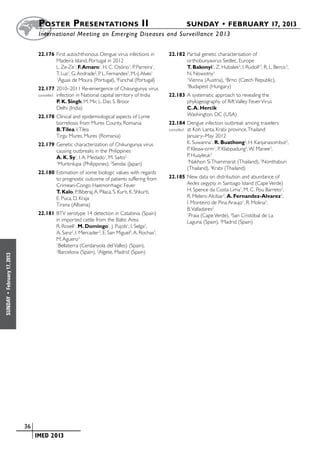 Poster  Presentations II	                                             SUNDAY • FEBRUARY 17, 2013
                           	International Meeting on Emerging Diseases and Surveillance 2 013


                           22.176	First autochthonous Dengue virus infections in          22.182	Partial genetic characterisation of
                                  Madeira Island, Portugal in 2012                               orthobunyavirus Sedlec, Europe
                                  L. Ze-Ze1, F. Amaro1, H. C. Osório1, P. Parreira1,             T. Bakonyi1, Z. Hubalek2, I. Rudolf 2, R. L. Bercic3,
                                  T. Luz1, G. Andrade2, P. L. Fernandes2, M.-J. Alves1           N. Nowotny1
                                  1
                                   Águas de Moura (Portugal), 2Funchal (Portugal)                1
                                                                                                  Vienna (Austria), 2Brno (Czech Republic),
                           22.177	2010–2011 Re-emergence of Chikungunya virus
                                                                                                 3
                                                                                                  Budapest (Hungary)
                           cancelled	
                                  infection in National capital territory of India        22.183	A systematic approach to revealing the
                                  P. K. Singh, M. Mir, L. Dar, S. Broor                          phylogeography of Rift Valley Fever Virus
                                  Delhi (India)                                                  C. A. Hercik
                           22.178	Clinical and epidemiological aspects of Lyme                   Washington, DC (USA)
                                  borreliosis from Mures County, Romania                  22.184	Dengue infection outbreak among travelers
                                  B.Tilea, I. Tilea                                       cancelled	 at Koh Lanta, Krabi province, Thailand
                                  Tirgu Mures, Mures (Romania)                                       January–May 2012
                           22.179	Genetic characterization of Chikungunya virus                      K. Suwanna1, R. Buathong2, H. Kanjanasombut2,
                                  causing outbreaks in the Philippines                               P. Kleaw-orm1, P. Klabpadung3, W. Manee3,
                                  A. K. Sy1, I. A. Medado1, M. Saito2                                P. Huayleuk3
                                  1
                                   Muntinlupa (Philippines), 2Sendai (Japan)
                                                                                                     1
                                                                                                      Nakhon Si Thammarat (Thailand), 2Nonthaburi
                                                                                                     (Thailand), 3Krabi (Thailand)
                           22.180	Estimation of some biologic values with regards
                                  to prognostic outcome of patients suffering from        22.185	New data on distribution and abundance of
                                  Crimean-Congo Haemorrhagic Fever                               Aedes aegypty in Santiago Island (Cape Verde)
                                  T. Kalo, P. Biberaj, A. Pilaca, S. Kurti, K. Shkurti,          H. Spence da Costa Lima1, M. C. Pou Barreto2,
                                  E. Puca, D. Kraja                                              R. Melero Alcibar3, A. Fernandez-Alvarez2,
                                  Tirana (Albania)                                               I. Monteiro de Pina Araujo1, R. Molina3,
                                                                                                 B. Valladares2
                           22.181	BTV serotype 14 detection in Catalonia (Spain)                 1
                                                                                                  Praia (Cape Verde), 2San Cristóbal de La
                                  in imported cattle from the Baltic Area                        Laguna (Spain), 3Madrid (Spain)
                                  R. Rosell1, M. Domingo1, J. Pujols1, I. Selga2,
                                  A. Sanz2, I. Mercader 2, E. San Miguel3, A. Rochas3,
                                  M. Aguero3
                                  1
                                    Bellaterra (Cerdanyola del Valles) (Spain),
                                  2
                                    Barcelona (Spain), 3Algete, Madrid (Spain)
February 17, 2013
 •
SUNDAY




                    	 36
                    	    	 IMED 2013
 