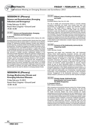A bstracts	                                                                        FRIDAY • FEBRUARY 15, 2013
                            	International Meeting on Emerging Diseases and Surveillance 2 013


                       Session 01 (Plenary)                                                         02.001 Different views of looking at biodiversity
                                                                                                               and health
                       Science and Sensationalism, Emerging                                        W. Karesh
                       Infections and Emergency!                                                   EcoHealth Alliance, New York, NY, USA
February 15, 2013




                                                                                                   The role of wildlife and environmental factors in zoonotic disease
                       Friday, February 15, 2013                                                   emergence specifically and health more broadly have been well
                       Room: Park Congress • Ground Level                                          documented, but engagement of experts and authorities in these
                                                                                                   sectors in One Health efforts is lagging. How do we strengthen
                       14:20–15:00                                                                 participation from sectors outside of public health and veterinary
                                                                                                   services to create more effective and sustainable programs? Who are
                       01.001 Science and Sensationalism, Emerging                                 these people, agencies, and organizations and what are their interests
 •




                                                                                                   and mandates? How do we find ways to achieve mutual benefits even if
FRIDAY




                                  Infections and Emergency!                                        we do not share missions? This paper discusses current strengths and
                      A. Schuchat                                                                  limitations of existing structures and offers guidance on identifying and
                      Centers for Disease Control and Prevention (CDC), Atlanta, GA, USA           engaging the wildlife and environment sectors (both public and private)
                      Emerging infections garner substantial public interest when their impact     in One Health to build collaboration, broaden impact, and improve and
                      has consequences that are easily visible or understood, but an effective     strengthen systems.
                      strategy for addressing emerging diseases includes early detection,
                      prompt response, successful control and ultimately prevention of future       02.002 Concerns of the biodiversity community for
                      consequences. The better the strategy, the smaller the problem will be.
                                                                                                               integrating health
                      The emergence of the novel SARS coronavirus 10 years ago resulted
                                                                                                   D. Coates
                      in unprecedented economic and social effects, in addition to the direct
                                                                                                   SCBD, Montreal, Canada
                      illness and death associated with severe respiratory disease outbreaks
                      that occurred in multiple countries. Subsequent adoption of the              Biodiversity and health have inextricable links, with biodiversity
                      International Health Regulations offered the potential to mitigate delays    offering critical health-supporting ecosystem services, and public
                      in recognition and response to possible health events of international       health arguments increasingly acknowledged as an opportunity for the
                      concern. While public health and scientific advances improve our ability     conservation and sustainable use of biodiversity. Emerging infectious
                      to detect, control, and prevent emerging infections, a 24/7 sensation-       disease presents an example of a direct link to biodiversity and
                      hungry media and competition for resources with “emergencies” in             ecosystem interactions with human health. Anthropogenic practices
                      other sectors have introduced challenges to assuring that emerging           such as land use change, expansion of agriculture, and trade of wild
                      diseases garner the serious, persistent focus they require. It is critical   animals and livestock, present opportunities for zoonotic disease
                      that we navigate today’s communication challenges in ways that sustain       spread as well as direct detrimental effects to biodiversity. Thus,
                      the credibility of scientific and public health institutions but make an     human health should not be viewed in isolation of our environment. The
                      effective case for the need for attention to emerging disease threats.       Ecosystem Approach or One Health perspectives present allows us a
                                                                                                   broader understanding of health and biodiversity links to support both
                                                                                                   public health and sustainability use of biodiversity, including species
                                                                                                   conservation, social sustainability, and provision of other ecosystem
                       Session 02 (Plenary)                                                        services. Engagement of the biodiversity community in emerging
                                                                                                   disease research, prevention and control can offer important synergies.
                       Ecology, Biodiversity, Climate and
                       Emerging Infectious Diseases                                                02.003 Climate change, biodiversity loss,
                       Friday, February 15, 2013                                                               desertification and human health—
                       Room: Park Congress • Ground Level                                                      The WHO Perspective
                                                                                                   D. Campbell-Lendrum
                       15:00–16:30                                                                 WHO, Geneva, Switzerland

                       Co-sponsored by EcoHealth Alliance                                          With increasing environmental pressures arising from climate change,
                                                                                                   biodiversity loss, desertification and other pressures, the role and
                                                                                                   effects of the environment on health are increasingly relevant for
                                                                                                   the health community. Modern day human practices are rapidly
                                                                                                   exacerbating environmental change and are also heightening our risks
                                                                                                   of both noncommunicable and emerging diseases. For example, trade
                                                                                                   and climate-related shifting species and corresponding habitat ranges
                                                                                                   are facilitating spread of disease in previously unaffected populations,
                                                                                                   and extreme weather events and changing weather patterns are
                                                                                                   threatening health-supporting resources, including water and food
                                                                                                   security. Low-income populations, which currently face high health and
                                                                                                   livelihood burdens from infectious diseases, are especially impacted by
                                                                                                   negative health effects from climate and other environmental changes.




                    	 38
                    	    	 IMED 2013
 