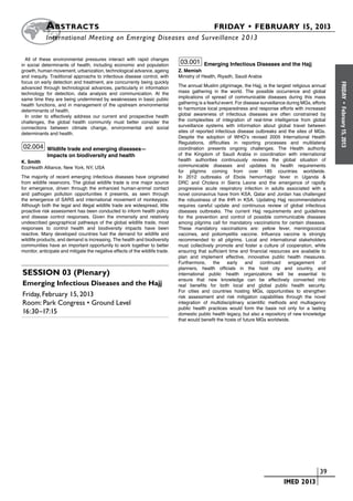 A bstracts	                                                                         FRIDAY • FEBRUARY 15, 2013
           	International Meeting on Emerging Diseases and Surveillance 2 013

  All of these environmental pressures interact with rapid changes
in social determinants of health, including economic and population
                                                                                03.001 Emerging Infectious Diseases and the Hajj
growth, human movement, urbanization, technological advance, ageing            Z. Memish
and inequity. Traditional approachs to infectious disease control, with        Ministry of Health, Riyadh, Saudi Arabia
focus on early detection and treatment, are concurrenty being quickly




                                                                                                                                                            FRIDAY
advanced through technological advances, particularly in information           The annual Muslim pilgrimage, the Hajj, is the largest religious annual
technology for detection, data analysis and communication. At the              mass gathering in the world. The possible occurrence and global
same time they are being undermined by weaknesses in basic public              implications of spread of communicable diseases during this mass
health functions, and in management of the upstream environmental              gathering is a fearful event. For disease surveillance during MGs, efforts




                                                                                                                                                              •
                                                                               to harmonize local preparedness and response efforts with increased




                                                                                                                                                            February 15, 2013
determinants of health.
  In order to effectively address our current and prospective health           global awareness of infectious diseases are often constrained by
challenges, the global health community must better consider the               the complexities of integration of real-time intelligence from global
connections between climate change, environmental and social                   surveillance systems with information about global travel between
determinants and health.                                                       sites of reported infectious disease outbreaks and the sites of MGs.
                                                                               Despite the adoption of WHO’s revised 2005 International Health
                                                                               Regulations, difficulties in reporting processes and multilateral
 02.004 Wildlife trade and emerging diseases—                                  coordination presents ongoing challenges. The Health authority
             Impacts on biodiversity and health                                of the Kingdom of Saudi Arabia in coordination with international
K. Smith                                                                       health authorities continuously reviews the global situation of
EcoHealth Alliance, New York, NY, USA                                          communicable diseases and updates its health requirements
                                                                               for pilgrims coming from over 185 countries worldwide.
The majority of recent emerging infectious diseases have originated            In 2012 outbreaks of Ebola hemorrhagic fever in Uganda &
from wildlife reservoirs. The global wildlife trade is one major source        DRC and Cholera in Sierra Leone and the emergence of rapidly
for emergence, driven through the enhanced human-animal contact                progressive acute respiratory infection in adults associated with a
and pathogen pollution opportunities it presents, as seen through              novel coronavirus have from KSA, Qatar and Jordan has challenged
the emergence of SARS and international movement of monkeypox.                 the robustness of the IHR in KSA. Updating Hajj recommendations
Although both the legal and illegal wildlife trade are widespread, little      requires careful update and continuous review of global infectious
proactive risk assessment has been conducted to inform health policy           diseases outbreaks. The current Hajj requirements and guidelines
and disease control responses. Given the immensity and relatively              for the prevention and control of possible communicable diseases
undescribed geographical pathways of the global wildlife trade, most           among pilgrims call for mandatory vaccinations for certain diseases.
responses to control health and biodiversity impacts have been                 These mandatory vaccinations are: yellow fever, meningococcal
reactive. Many developed countries fuel the demand for wildlife and            vaccines, and poliomyelitis vaccine. Influenza vaccine is strongly
wildlife products, and demand is increasing. The health and biodiversity       recommended to all pilgrims. Local and international stakeholders
communities have an important opportunity to work together to better           must collectively promote and foster a culture of cooperation, while
monitor, anticipate and mitigate the negative effects of the wildlife trade.   ensuring that sufficient time and financial resources are available to
                                                                               plan and implement effective, innovative public health measures.
                                                                               Furthermore,      the    early     and    continued     engagement      of
                                                                               planners, health officials in the host city and country, and
Session 03 (Plenary)                                                           international public health organizations will be essential to
                                                                               ensure that new knowledge can be effectively converted into
Emerging Infectious Diseases and the Hajj                                      real benefits for both local and global public health security.
                                                                               For cities and countries hosting MGs, opportunities to strengthen
Friday, February 15, 2013                                                      risk assessment and risk mitigation capabilities through the novel
Room: Park Congress • Ground Level                                             integration of multidisciplinary scientific methods and multiagency
                                                                               public health practices would form the basis not only for a lasting
16:30–17:15                                                                    domestic public health legacy, but also a repository of new knowledge
                                                                               that would benefit the hosts of future MGs worldwide.




                                                                                                                          	                        	 39
                                                                                                                          	        IMED 2013
 