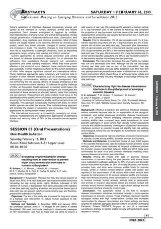 A bstracts	                                                                SATURDAY • FEBRUARY 16, 2013
           	International Meeting on Emerging Diseases and Surveillance 2 013

Today’s epidemics of infectious diseases increasingly emerge and             safe source of raw sap. We subsequently selected a random sample
spread at the interface of human, domestic animal and wildlife               of 77 sap harvesters and 77 tree owners for follow-up. We compared
populations. Such disease emergence is triggered by multiple,                the proportion of sap harvesters and tree owners that used skirts and
interrelated factors: changing human and animal demographics, climate        abstained from consuming raw sap prior to intervention and 1 month and
change, globalization, increased mobility and trade, urbanization, land      1 year after the intervention.
degradation, drug resistance and intensive production. Most of these           Results: Prior to intervention, 3% of sap-harvesters and 1% of tree-
factors are largely related to the booming demand for animal-source          owners reported using skirts and 3% of sap-harvesters and 3% of tree-
protein, which has driven dramatic changes in animal production              owners did not drink raw date palm sap. One month after intervention,
and increases in trade. The resulting changes to host environments           30% of sap-harvesters and 10% of tree-owners reported using skirts and
have led to adjustments in pathogen dynamics, such as expanding              24% of sap-harvesters and 36% of tree-owners reported not drinking raw
geographic range, jumping host species and shifts in virulence.              date palm sap. One year after intervention, 9% of sap-harvesters and 4%
  Current approaches to animal disease prevention and control                of tree-owners reported using skirts and 21% of sap-harvesters and 37%
are based on disease transmission disruption, i.e. to eliminate the          of tree-owners reported not drinking raw date palm sap.
pathogens from populations through stamping out, vaccination,                  Conclusion: The intervention increased the use of skirts, but uptake
quarantine and other sanitary measures. While they have proven               was low and decreased over time. Although we did not discourage
effective in the control of some diseases, these methods have been           drinking raw date palm sap as part of the intervention, raw sap
less successful in other instances as shown by the current persistence       consumption decreased and was better sustained over time than skirt
of H5N1 HPAI despite significant national and international efforts.         use, perhaps because people found it easier to abstain than to use skirts.
These traditional approaches apply veterinary and medicine tools in          Future intervention efforts should focus on achieving higher uptake and
isolation of other relevant disciplines such as economics, sociology,        should consider formally including messages to discourage drinking raw
anthropology, communication, ecology and land management, thus               date palm sap.
not confronting the root causes (drivers) of disease emergence at the




                                                                                                                                                          SATURDAY
human-animal-environment interface. To address the global challenge           05.002 Characterizing high risk disease transmission
of EIDs, an Ecosystem Health approach is needed, which takes into
account the biocomplexity of emerging pathogens and investigates the                     interfaces in the global pursuit of emerging
interaction of these elements in a holistic fashion, rather than isolating               zoonotic diseases
one key element. Researchers and policy-makers must focus on the             C. K. Johnson1, T. W. Smiley1, T. Goldstein1, W. Karesh2,




                                                                                                                                                            •
identification of the specific drivers of disease emergence and outbreaks,   D. Joly3, P. Daszak2, J. Mazet1




                                                                                                                                                          February 16, 2013
ensuring that the role of ecosystems, wildlife, and human factors are not    1
                                                                               University of California-Davis, Davis, CA, USA, 2EcoHealth Alliance,
neglected. This approach is especially important with EIDs, for which        New York, NY, USA, 3Wildlife Conservation Society, Nanaimo, BC,
wildlife species are often the source. This multidisciplinary approach       Canada
will minimize the impact of epidemics, and encourage more holistic
approaches for solving health-related problems.                              Background: Effective prevention and control of infectious diseases
  The international community is increasingly converging on cross-           without available vaccines calls for an appreciation of the biological,
sectoral, multidisciplinary and collaborative approaches of addressing       ecological, and social processes promoting disease transmission
threats and reducing risks of EIDs at the animal-human-ecosystem             in the 21st century. Recent emerging infectious disease events
interface.                                                                   involving wildlife have prompted large scale surveillance for novel
                                                                             zoonotic pathogens in areas where high density human populations
                                                                             coincide with wildlife biodiversity. Investigation of disease transmission
                                                                             interfaces common to zoonotic viruses will identify high risk settings
Session 05 (Oral Presentations)                                              and ecological niches that can be targeted for surveillance and disease
One Health in Action                                                         control efforts.
                                                                               Objectives: Characterize high risk interfaces involved in transmission
Saturday, February 16, 2013                                                  of zoonotic viruses among wildlife, domestic animals and humans.
                                                                               Methods and Materials: A systematic review of over 2,000 papers
Room: Klimt Ballroom 2–3 • Upper Level                                       in the scientific literature was used to evaluate human activities, social
08:30–10:30                                                                  settings, and animal hosts implicated at the point of disease spillover
                                                                             for zoonotic viruses transmitted between 2000 and 2010. Data were
                                                                             summarized for each virus and common interfaces enabling cross-
                                                                             species disease transmission were identified.
 05.001 Evaluating long-term behavior change                                   Results: Among 88 viruses with data on zoonotic disease
            resulting from an intervention to prevent                        transmission to humans during the past decade, wild animal hosts
            Nipah virus transmission from bats to                            were implicated in pathogen spillover for 93% of viruses and domestic
            humans in Bangladesh                                             animal hosts were implicated for 28% of viruses. Rodents, non-human
                                                                             primates, bats, and birds were common wildlife hosts for zoonotic
R. Sultana, U. K. Mondal, J. Abedin, M. J. Hossain,
                                                                             viruses. Direct or indirect contact between wildlife and people was
M. A. Y. Sharker, N. A. Rimi, E. Gurley, N. Nahar, S. P. Luby
                                                                             reported in the transmission of 49 viruses while insect vectors were
icddr,b, Dhaka, Bangladesh
                                                                             required for transmission of 30 viruses between wildlife and humans.
Background: In Bangladesh, Pteropus fruit bats, the natural reservoir of     High risk interfaces enabling direct transmission of viruses from wildlife
Nipah virus (NiV), drink fresh date palm sap made accessible by humans       to humans involved hunted animals, animals held at sanctuaries,
harvesting the sap during winter nights. Multiple outbreaks of NiV           and animals in research laboratories. Direct and indirect contact with
infection of humans in Bangladesh have been associated with ingestion        animals around human dwellings and in agricultural settings was the
of raw date palm sap. Applying a bamboo skirt around the shaved part of      transmission interface shared by most viruses.
date palm tree can prevent bats from contaminating sap, and therefore,         Conclusion: This systematic review is the first to compare
prevent NiV outbreaks in humans.                                             disease transmission interfaces implicated recently in cross-species
  Objectives: The aim of this study was to assess the long-term uptake       transmission of zoonotic viruses. These interfaces represent specific
of a bamboo skirt intervention to reduce human exposure to bat-              ecological niches with high human-animal contact and increased
contaminated sap                                                             opportunities for disease transmission and these settings are being
  Methods and Materials: In December 2009 and January 2010,                  targeted for zoonotic pathogen discovery efforts in USAID’s Emerging
we promoted bamboo skirts in 15 villages in one district in central          Pandemic Threats PREDICT Program as part of a risk-based
Bangladesh. We used community meetings to disseminate messages               surveillance strategy to identify wildlife viruses with potential to cause
on NiV transmission, and how to make and use skirts to ensure a              disease in humans.
                                                                                                                        	                        	 41
                                                                                                                        	        IMED 2013
 