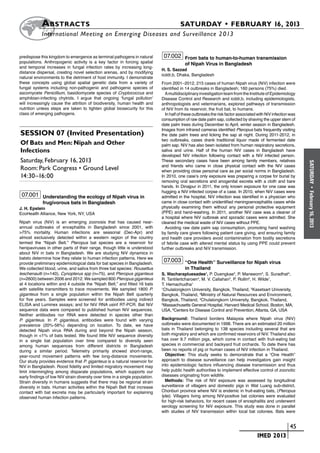 A bstracts	                                                                  SATURDAY • FEBRUARY 16, 2013
           	International Meeting on Emerging Diseases and Surveillance 2 013


predispose this kingdom to emergence as terminal pathogens in natural           07.002 From bats to human-to-human transmission
populations. Anthropogenic activity is a key factor in forcing spatial                      of Nipah Virus in Bangladesh
and temporal increases in fungal infection rates by increasing long-
                                                                               H. S. Sazzad
distance dispersal, creating novel selection arenas, and by modifying
                                                                               icddr,b, Dhaka, Bangladesh
natural environments to the detriment of host immunity. I demonstrate
these concepts using global spatial genetic data from a variety of             From 2001–2012, 215 cases of human Nipah virus (NiV) infection were
fungal systems including non-pathogenic and pathogenic species of              identified in 14 outbreaks in Bangladesh; 160 persons (75%) died.
ascomycete Penicillium, basidiomycete species of Cryptococcus and                A multidisciplinary investigation team from the Institute of Epidemiology
amphibian-infecting chytrids. I argue that ongoing ‘fungal pollution’          Disease Control and Research and icddr,b, including epidemiologists,
will increasingly cause the attrition of biodiversity, human health and        anthropologists and veterinarians, explored pathways of transmission
nutrition unless steps are taken to tighten global biosecurity for this        of NiV from its reservoir, the fruit bat, to humans.
class of emerging pathogens.                                                     In half of these outbreaks the risk factor associated with NiV infection was
                                                                               consumption of raw date palm sap, collected by shaving the upper stem of
                                                                               date palm trees during December to April, winter season in Bangladesh.
                                                                               Images from infrared cameras identified Pteropus bats frequently visiting
Session 07 (Invited Presentation)                                              the date palm trees and licking the sap at night. During 2011-2012, in
                                                                               two outbreaks, cases drank traditional liquor made of fermented date
Of Bats and Men: Nipah and Other                                               palm sap. NiV has also been isolated from human respiratory secretions,
Infections                                                                     saliva and urine. Half of the human NiV cases in Bangladesh have
                                                                               developed NiV infection following contact with a NiV infected person.
Saturday, February 16, 2013                                                    These secondary cases have been among family members, relatives




                                                                                                                                                                SATURDAY
                                                                               and friends who came in close physical contact with the NiV cases
Room: Park Congress • Ground Level                                             when providing close personal care as per social norms in Bangladesh.
14:30–16:00                                                                    In 2010, one case’s only exposure was preparing a corpse for burial by
                                                                               removing oral secretions and anogenital excreta with a cloth and bare
                                                                               hands. In Dinajpur in 2011, the only known exposure for one case was




                                                                                                                                                                  •
                                                                               hugging a NiV infected corpse of a case. In 2010, when NiV cases were
 07.001 Understanding the ecology of Nipah virus in




                                                                                                                                                                February 16, 2013
                                                                               admitted in the hospital, NiV infection was identified in a physician who
             frugivorous bats in Bangladesh                                    came in close contact with unidentified meningoencephalitis cases while
J. H. Epstein                                                                  physically examining them without any personal protective equipment
EcoHealth Alliance, New York, NY, USA                                          (PPE) and hand-washing. In 2011, another NiV case was a cleaner of
                                                                               a hospital where NiV outbreak and sporadic cases were admitted. She
Nipah virus (NiV) is an emerging zoonosis that has caused near-                cleaned the medical waste of NiV cases without PPE.
annual outbreaks of encephalitis in Bangladesh since 2001, with                  Avoiding raw date palm sap consumption, promoting hand washing
>75% mortality. Human infections are seasonal (Dec-Apr) and                    by family care givers following patient care giving, and ensuring family
almost exclusively detected within a western region of the country             and health care providers avoid contamination from bodily secretions
termed the “Nipah Belt.” Pteropus bat species are a reservoir for              of febrile case with altered mental status by using PPE could prevent
henipaviruses in other parts of their range, though little is understood       further outbreaks and NiV transmission.
about NiV in bats in Bangladesh. We are studying NiV dynamics in
batsto determine how they relate to human infection patterns. Here we
provide preliminary epidemiological data for bat species in Bangladesh.
                                                                                07.003 “One Health” Surveillance for Nipah virus
We collected blood, urine, and saliva from three bat species: Rousettus                     in Thailand
leschenaulti (n=140), Cynopterus spp (n=75), and Pteropus giganteus            S. Wacharapluesadee1, P. Duengkae2, P. Maneeorn3, S. Suradhat4,
(n=2600) between 2006 and 2012. We sampled 800 Pteropus giganteus              R. Tantilertcharoen4, M. V. Callahan5, P. Rollin6, H. Wilde1,
at 4 locations within and 4 outside the “Nipah Belt,” and fitted 16 bats       T. Hemachudha1
with satellite transmitters to trace movements. We sampled 1800 P.             1
                                                                                 Chulalongkorn University, Bangkok, Thailand, 2Kasetsart University,
giganteus from a single population within the Nipah Belt quarterly             Bangkok, Thailand, 3Ministry of Natural Resources and Environment,
for five years. Samples were screened for antibodies using indirect            Bangkok, Thailand, 4Chulalongkorn University, Bangkok, Thailand,
ELISA and Luminex assays; and for NiV RNA usinf RT-PCR. Bat NiV                5
                                                                                Massachusetts General Hospital, Harvard Medical School, Boston, MA,
sequence data were compared to published human NiV sequences.                  USA, 6Centers for Disease Control and Prevention, Atlanta, GA, USA
Neither antibodies nor RNA were detected in species other than
P. giganteus. In P. giganteus, antibodies were found with varying              Background: Thailand borders Malaysia where Nipah virus (NiV)
prevalence (20%-56%) depending on location. To date, we have                   outbreaks were documented in 1998. There are an estimated 20 million
detected Nipah virus RNA during and beyond the Nipah season,                   bats in Thailand belonging to 138 species including several that are
though in <1% of bats tested. We found little NiV sequence diversity           both migratory and which are confirmed reservoirs of NiV. Thailand also
in a single bat population over time compared to diversity seen                has over 9.7 million pigs, which come in contact with fruit-eating bat
among human sequences from different districts in Bangladesh                   species in commercial and backyard fruit orchards. To date there has
during a similar period. Telemetry primarily showed short-range,               been no reports of pig or human cases of NiV infection in Thailand.
year-round movement patterns with few long-distance movements.                   Objective: This study seeks to demonstrate that a “One Health”
Our study provides evidence that P. giganteus is a natural reservoir for       approach to disease surveillance can help investigators gain insight
NiV in Bangladesh. Roost fidelity and limited migratory movement may           into epidemiologic factors influencing disease transmission and thus
limit intermingling among disparate populations, which supports our            help public health authorities to implement effective control of zoonotic
early findings of low NiV strain diversity over time in a single population.   diseases originating from wildlife.
Strain diversity in humans suggests that there may be regional strain            Methods: The risk of NiV exposure was assessed by longitudinal
diversity in bats. Human activities within the Nipah Belt that increase        surveillance of villagers and domestic pigs in Wat Luang sub-district,
contact with bat excreta may be particularly important for explaining          Chonburi province where NiV is endemic in fruit-eating bats, (Pteropus
observed human infection patterns.                                             lylei). Villagers living among NiV-positive bat colonies were evaluated
                                                                               for high-risk behaviors, for recent cases of encephalitis and underwent
                                                                               serology screening for NiV exposure. This study was done in parallel
                                                                               with studies of NiV transmission within local bat colonies. Bats were


                                                                                                                            	                          	 45
                                                                                                                            	         IMED 2013
 