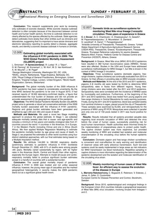 A bstracts	                                                                      SUNDAY • FEBRUARY 17, 2013
                            	International Meeting on Emerging Diseases and Surveillance 2 013

                        Conclusion: This research supplements prior work by reviewing
                      only outbreaks of zoonotic diseases. While zoonotic disease outbreak
                                                                                                     12.007 Domestic birds as surveillance systems for
                      detection is often complex because of the disconnect between animal                       monitoring West Nile virus lineage 2 enzootic
                      health and human health sectors, the time to outbreak detection is not                    circulation: Three years of experience in Greece
                      clearly affected by the species affected by the outbreak. State agencies      C. I. Dovas1, S. C. Chaintoutis1, A. Chaskopoulou2, S. Gewehr3,
                      detect outbreaks more slowly than other entities such as clinicians and       M. Papanastassopoulou1, S. Mourelatos3, S. Zientara4,
                      laboratories, suggesting that it is important to have astute clinicians and   S. Lecollinet4, K. Danis5, T. Panagiotopoulos5
                      electronic laboratory reporting to quickly detect a disease, aggregate        1
                                                                                                      Aristotle University of Thessaloniki, Thessaloniki, Greece, 2United
                      results, and identify a zoonotic disease outbreak in humans or animals.       States Department of Agriculture-Agricultural Research Service
                                                                                                    (USDA-ARS), Thessaloniki, Greece, 3Ecodevelopment, Thessaloniki,
                       12.006 Estimating global mortality associated with                           Greece, 4European Reference Laboratory for equine diseases,
                                                                                                    Maisons-Alfort, France, 5Hellenic Center for Disease Control and
                                   the influenza A H1N1 pandemic in 2009: The                       Prevention (HCDCP), Athens, Greece
                                   WHO Global Pandemic Mortality Assessment
                                   (GLaMOR) project                                                 Background: In Greece, West Nile virus (WNV) 2010-2012 epidemics
                      L. Simonsen , P. Spreeuwenberg , R. Lustig , R. J. Talyor ,
                                   1                      2          3              3               have resulted in 382 human neuroinvasive cases (WNND). Horses
                      D. M. Fleming4, M. Kroneman2, L. W. Kim3, M. D. Van Kerkhove5,                were also affected. Studies in the USA and Europe have addressed
                      A. W. Mounts6, J. W. Paget2                                                   surveillance methodologies for WNV lineage 1, but little is known in the
                      1
                        George Washington University, Washington DC, DC, USA,                       context of WNV lineage 2 circulation.
                      2
                        NIVEL, Utrecht, Netherlands, 3Sage Analytica, Bethesda, DC,                   Objectives: Three surveillance systems (domestic pigeons, free-
                      USA, 4Royal College of General Practitioners, Birmingham, United              range chickens, captive chickens) are continually evaluated from 2010 in
                      Kingdom, 5Imperial College, London, United Kingdom, 6World Health             Greece, for their efficacy in providing data on WNV enzootic circulation.
                      Organization, Geneva, Switzerland                                               Methods and Materials: At the end of the 2010 and 2011 epidemics,
                                                                                                    pigeons 2–8 months old were tested by ELISA to determine WNV
                      Background: The global mortality burden of the 2009 influenza A               seropositivity rates in flocks from different regions. Young free-
                      H1N1 pandemic has been subject to considerable uncertainty. By the            range chickens were also tested after the 2011 and 2012 epidemics.
                      time WHO declared the pandemic to be over in August 2010, it had              Seropositivity rates were correlated with the incidence of WNND cases
                      received reports of 18,500 laboratory-confirmed deaths, a figure that         by municipality and prefecture. Furthermore, at the beginning of the
                      underestimated the true burden of disease and did not provide an              2011 and 2012 epidemics, blood was tested from young pigeons and
                      accurate assessment of the geographical impact of the pandemic.               free-range chickens in Central Macedonia for early warning purposes.
                        Objectives: The WHO Global Pandemic Mortality Burden (GLaMOR)               Finally, during the 2011 and 2012 epidemics, blood was sampled weekly
                      project aims to generate a robust yet conservative estimate of the 2009       from sentinel chickens in cages, placed around the city of Thessaloniki.
                      mortality burden associated with the influenza A H1N1 pandemic.               These samples were examined by ELISA, and retrospectively for the
                      Regional and global burden estimates have been generated and                  presence of WNV using RT-PCR. Mosquitoes were collected in parallel
                      stratified by age (<65 and +65) and cause of death.                           and only one out of 150 pools tested in 2011 was found positive for
                        Methods and Materials: We used a novel two Stage modelling                  WNV.
                      approach to produce the global estimate. In Stage 1, we collected               Results: Results indicated that all systems provided valuable data
                      adequate mortality (weekly data that is cause- and age-specific and           regarding local enzootic circulation of WNV and detected the virus
                      includes a minimum of five years) and weekly virological data from 21         before the onset of human cases, successfully predicting risk for
                      countries around the world: 4 countries in the Americas, 9 in Europe,         local human transmission. Health authorities were informed timely for
February 17, 2013




                      7 in the Western Pacific (including China) and one in Africa (South           the implementation of preparedness plans to protect public health.
                      Africa). We then applied Multiple Regression Modelling to estimate            The captive chicken system was more expensive, but provided
                      the pandemic mortality burden by age group and cause of death. In             weekly monitoring of WNV and enabled fast isolation and molecular
                      Stage 2, we projected the estimates to other world countries using four       characterisation of the circulating virus before the human epidemic
                      distinct statistical approaches, with our final estimates being based on      onset.
                      a Multiple Imputation method.                                                   Conclusion: Domestic pigeon and free-range chicken surveillance
                        Results: We attribute 144,000 to 189,000 respiratory deaths                 is convenient and cost-effective for early warning and identification
                      (preliminary estimate) to pandemic influenza A H1N1 worldwide                 of reservoir areas with early arbovirus transmission. Such low-cost
 •
SUNDAY




                      through December 31, 2009, with 61% of deaths were among people               systems could be easily implemented in large areas as risk indicators
                      <65 years. Mortality varied substantially by region, with far higher          for WNV transmission via blood transfusions. Repetitive sampling in
                      rates in the Americas (North, Central and South) than other regions,          captive chickens is more informative regarding the determination of the
                      especially the Europe region. Attempts to model all-cause and cardio-         epidemic development and the isolation and molecular identification of
                      respiratory mortality failed to produce significant burden estimates          the circulating virus strain.
                      except in a handful of countries with a substantial burden.
                        Conclusion: The overall global mortality impact of pandemic                  12.008 Weekly monitoring of human cases of West Nile
                      influenza A H1N1 in 2009 was modest and not unlike seasonal
                      influenza; however, the young mean age of casualties and the marked                       fever: An efficient way to assess the evolution
                      geographical heterogeneity in severity makes the 2009 pandemic                            of the disease in Europe
                      stand out as a significant global health event.                               L. Marrama Rakotoarivony, C. Bogaardt, E. Robinson, V. Estevez, J.
                                                                                                    Jansa, H. Zeller, D. Coulombier
                                                                                                    European Centre for Disease Pervention and Control, Stockholm,
                                                                                                    Sweden
                                                                                                    Background: Since 2010, epidemiological and virological findings in
                                                                                                    the European Union (EU) countries indicate a geographical expansion
                                                                                                    of West Nile (WN) virus circulation, involving viruses from lineages 1
                                                                                                    and 2.




                    	 54
                    	    	 IMED 2013
 