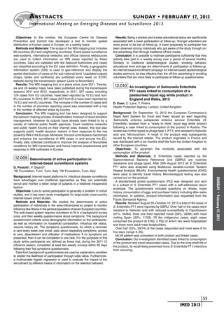 A bstracts	                                                                        SUNDAY • FEBRUARY 17, 2013
            	International Meeting on Emerging Diseases and Surveillance 2 013

  Objectives: In this context, the European Centre for Disease                     Results: Being a smoker and a lower educational status are significantly
Prevention and Control has developed a tool to monitor spatial                  associated with a lower participation at follow-up. Younger volunteers are
distribution of human cases in Europe, on a weekly basis.                       more prone to be lost at follow-up. A lower propensity to participate has
  Methods and Materials: The scope of the WN mapping tool includes              been observed among individuals who got aware of the study through on-
65 countries (EU and neighboring countries). Event-based surveillance           line advertising than through traditional off-line media.
web-systems, international networks and official national websources               Conclusion: It is possible to motivate participants sufficiently that they
are used to collect information on WN cases reported by these                   actively take part in a weekly survey over a period of several months.
countries. Data are validated with the National Authorities and cases           Similarly to traditional epidemiological studies, smoking behavior,
are classified according to the EU case definition. Finally, a geographic       educational level and age are determinants of participation to follows-up.
information system (GIS) is used to geo-reference and display the               An internet-based enrollment campaign for internet-based epidemiological
spatial distribution of cases at the sub-national level. Uupdated outputs       studies seems to be less effective than the off-line advertising in enrolling
(maps, tables and synthesis) are published every week on ECDC                   volunteers that are more likely to participate at follow-up questionnaires.
website during the transmission season (June to November).
  Results: The WN mapping tool is in place since June 2011. Twenty-              12.010 An investigation of Salmonella Enteritidis
six and 24 weekly maps have been published during the transmission
seasons 2011 and 2012, respectively. In 2011, 327 cases, including                           PT1 cases linked to consumption of a
124 cases from EU countries, have been reported by 10 EU and non-                            pasteurised liquid egg white product in
EU countries. In 2012, 907 cases (237 from EU) have been reported by                         England and Wales, 2012
15 EU and non-EU countries. The increase in the number of cases and             O. Esan, C. Lane, T. Peters
in the number of countries reporting cases was associated with a rise           Health Protection Agency, London, United Kingdom
in the number of affected areas by country.
  Conclusion: The WN mapping tool has been designed to support                  Background: On September 12, 2012 the European Commission’s
the decision making process of stakeholders involved in blood donation          Rapid Alert System for Food and Feed issued an alert regarding
management. However its outputs have already been linked to by a                Salmonella enterica subspecies enterica serovar Enteritidis (S.
variety of national public health agencies, travel medicine networks            Enteritidis) isolated from a “ready to drink” liquid egg white product
and public health forums on their internet sites. Indeed, this tool also        following a case linked to consumption of the product in Austria. The
supports public health decision makers in their response to the risk            isolate was further typed as phage type 1 (PT1) and resistant to Nalixidic
posed by WN in the Europe. Moreover, this tool contributes to harmonize         acid and Nitrofurantoin. A recall of the product was subsequently
and enhance the surveillance of WN cases in and around the EU.                  issued by the internet retailer. The product originated in France and
Finally, data collected contribute to improve the analysis of favourable        was distributed with a six months shelf life from the United Kingdom to
conditions for WN transmission and hence improve preparedness and               other European countries.
response to WN outbreaks in Europe.                                                Objectives: To ascertain the morbidity associated with the
                                                                                consumption of the product
                                                                                   Methods and Materials: S. Enteritidis cases reported by the
 12.009 Determinants of active participation in                                 Gastrointestinal Bacteria Reference Unit (GBRU) are routinely
             internet-based surveillance systems                                resistance and phage typed. After 20th August 2012 all S. Enteritidis
D. Paolotti1, P. Bajardi2                                                       PT1 were also analysed using Multilocus variable-number Tandem
1
 ISI Foundation, Turin, Turin, Italy, 2ISI Foundation, Turin, Italy             Repeat Analysis (MLVA). Environmental health questionnaires (EHQ)
                                                                                were used to identify travel history. Microbiological testing was also
Background: Internet-based platforms for infectious disease surveillance        carried out on the product.




                                                                                                                                                                SUNDAY
have advantages over traditional approaches as they can potentially                A standardised postal questionnaire (PQ) was designed and sent
recruit and monitor a wider range of subjects in a relatively inexpensive       to a subset of S. Enteritidis PT1 cases with a self-addressed return
fashion.                                                                        envelope. The questionnaire included questions on illness, travel
  Objectives: Loss to active participation is generally a problem in cohort     history, consumption of eggs and purchase history including after-sales




                                                                                                                                                                  •
studies, and it has been rarely investigated for large-scale cross-country      information. In addition, product information was requested from the




                                                                                                                                                                February 17, 2013
internet-based cohort studies.                                                  Foods Standards Agency.
  Methods and Materials: We studied the determinants of active                     Results: Between August 20–October 10, 2012 a total of 84 cases of
participation of individuals in the www.influenzanet.eu project to monitor      S. Enteritidis PT1 were reported by GBRU. Over half of the cases were
influenza-like-illness in the general population of seven European countries.   resistant to Nalixidic acid with reduced susceptibility to Ciprofloxacin
The web-based system requires volunteers to fill in a background survey         (61%, 54/84). Over one third reported travel (39%, 33/84) with most
once, and then weekly questionnaires about symptoms. The background             visiting Spain (33%, 11/33). Of the indigenous cases, eight cases
questionnaire collects socio-demographic information on the participants,       consumed the product (6 EHQ, 2 PQ) of whom two were hospitalised
as well as information on household composition, influenza risk status,         and three were adult male bodybuilders.
vaccine history etc. The symptoms questionnaire, for which a reminder              Over half (53%, 39/74) of the cases responded and most were ill for
is sent every week over email, asks about respiratory symptoms, access          five days (range 4–35).
to care, absenteeism and utilization of medications. If no symptoms are            MLVA pattern was consistent in both product and linked cases.
presented, then it can be completed in one click. For the purposes of this         Conclusion: Our investigation identified cases linked to consumption
study active participants are defined as those that, during the 2011-12         of the product and travel associated cases. Due to the long-shelf-life of
influenza season, completed at least two weekly surveys within 60 days          the product, its recall likely prevented more S. Enteritidis PT1 infections
following their first symptoms questionnaire.                                   from occurring.
  Data from background questionnaires are used as explanatory variables
to predict the likelihood of participation through odds ratios. Furthermore,
a multivariable logistic regression is used to evaluate the impact of the
recruitment by different means of information on the retention behavior.




                                                                                                                            	                          	 55
                                                                                                                            	          IMED 2013
 