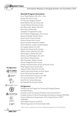 Committees
        		                      International Meeting on Emerging Diseases and Surveillance 2 013


                   Scientific Program Committee
                   Larry Madoff, Boston, MA, USA – Chair
                   Jacques Acar, Paris, France
                   Yin Myo Aye, Bangkok, Thailand
                   Daniel Beltrán-Alcrudo, Rome, Italy
                   Timothy Brewer, Montreal, Canada
                   John Brownstein, Boston, MA, USA
                   Ilaria Capua, Padova, Italy
                   Giuseppe Cornaglia, Verona, Italy
                   Sidi Coulibaly, Ouagadougou, Burkina Faso
                   Benson Estambale, Nairobi, Kenya
                   David Fisman, Toronto, Canada
                   Antoine Flahault, Paris, France
                   Johann Giesecke, Stockholm, Sweden
                   David Heymann, London, United Kingdom
                   Jim Hughes, Atlanta, GA, USA
                   Damien Joly, Nanaimo, BC, Canada
                   William Karesh, New York, NY, USA
                   Keith Klugman, Atlanta, GA, USA
                   Daniel Lucey, Washington, DC, USA
                   Nina Marano, Nairobi, Kenya
                   Abla Mawadeku, Ottawa, Canada
                   Kazuaki Miyagishima, Paris, France
                   Norbert Nowotny, Vienna, Austria & Muscat, Oman
                   Philip Polgreen, Iowa City, IA, USA
    Co-Sponsors
                   Marjorie Pollack, New York, NY, USA
                   Natalia Psenichnaya, Rostov-on-Don, Russia
                   Arnon Shimshony, Jerusalem, Israel
                   Mark Smolinski, San Francisco, CA, USA
                   Eric Summers, Boston, MA., USA
                   Jaime Torres, Caracas, Venezuela
                   Jack Woodall, Rio de Janeiro, Brazil

                   Co-Sponsors
             *     ProMED-mail, the Program for Monitoring Emerging Diseases
                   EcoHealth Alliance
                   European Centre for Disease Prevention and Control (ECDC)
                   European Society of Clinical Microbiology and Infectious Diseases (ESCMID)
                   Food and Agriculture Organization of the United Nations ( FAO)*
                   HealthMap
                   Skoll Global Threats Fund (SGTF)
                   World Organisation for Animal Health (OIE)
                   * With a technical contribution from the Food and Agriculture Organization of the United Nations.
	   2
	    	 IMED 2013
 