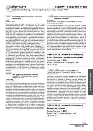 A bstracts	                                                                     SUNDAY • FEBRUARY 17, 2013
           	International Meeting on Emerging Diseases and Surveillance 2 013


 14.001 MALDI-TOF MS beyond bacterial and fungal                              14.003 Detection of emerging antimicrobial threats in
            identification                                                               developing countries
J. Vila                                                                      K. Klugman
Barcelona, Spain                                                             Rollins School of Public Health and School of Medicine, Emory
                                                                             University, Atlanta, GA, USA
Matrix-assisted laser desorption ionization-time of flight mass
spectrometry (MALDI-TOF MS) is a rapid technique used for bacterial          The rapid financial emergence of the two most populated countries
identification performed by the analysis of the protein spectrum of the      on earth, India and China, has created an emergency of emerging
microorganism. However, applications other than bacterial and fungal         antimicrobial resistance. Access of millions of people to antibiotics has
identification can be implemented for MALDI-TOF MS. The first and            reduced important indicators of mortality, such as deaths in infants in
most useful so far has been its use as a typing method. The use of           those countries, but has been accompanied by a surge of antimicrobial
MALDI-TOF MS to identify locally dominant bacterial clones would             resistance. The spread of resistance determinants selected by this
prompt the rapid identification of outbreaks and cross-transmission          massive increase in antimicrobial exposure, has been fuelled by a lack
events and allow the implementation of containment measures.                 of infection control in hospitals and lack of sanitation in the community
Recently, a genetic algorithm to identify S. aureus isolates belonging to    which allows hospital pathogens to spread widely. Capacity in
the USA300 family based on only three discriminating mass peaks has          developing countries to detect emerging antimicrobial threats is almost
been developed and other studies have also evaluated the potential of        nil outside of a handful of internationally supported research units. The
MALDI-TOF MS to differentiate MRSA lineages and even identify an             development of laboratory capacity by a number of donor Foundations
outbreak-causing MRSA strain based on the presence of PVL.                   and donor countries has recently increased capacity for detection of
  We have evaluated the ability of MALDI-TOF MS to differentiate             these threats in many developing countries, but a network of reference
among distinct dominant MRSA lineages (clonal complexes, CC).                labs in developing countries, able to detect resistant pathogens, as well
Eight different sequence type (ST) groups: ST 146, ST125, ST 228             as an ability to track their epidemiology and spread, is a major need in
of CC5, ST 22 of CC22, ST 398 of CC398, and ST8, ST 247, ST1819              the fight against emerging microbial threats.
of CC8 were used. A reference MS database library originated from
36 S. aureus isolates, belonging to these four different CC, was
developed. Reproducible spectrum differences were observed allowing
the identification of specific mass peaks whose presence/absence             Session 15 (Invited Presentation)
could be associated with each clonal complex, thus providing a robust
classification of the isolates. These results highlight the potential of
                                                                             Panel Discussion: Updates from ProMED
MALDI-TOF MS as a rapid and accurate approach to evaluate the local          Sunday, February 17, 2013
epidemiology of MRSA. MALDI-TOF Ms has also being used to detect
the presence of beta-lactamases such as extended-spectrum beta-              Room: Klimt Ballroom 2–3 • Upper Level
lactamases (ESBLs) and carbapenemases, by analyzing the hydrolysis           14:30–16:00
of a third generation-cephalosporin or a carbapenem, respectively. In
this sense MALDI-TOF can contribute to the identification of these
mechanisms of resistance and to a better selection of antibiotic
treatment.                                                                    15.001–15.004 Updates from ProMED-mail
                                                                             L. Madoff, M.P. Pollack, S. Chotivichien, Q. Nguyen, J. Torres,
 14.002 Next generation sequencing in clinical                               J. Woodall, T. Yuill




                                                                                                                                                         SUNDAY
            microbiology diagnosis, what have we                             The Program for Monitoring Emerging Diseases from the International
            achieved so far?                                                 Society for Infectious Diseases began in 1994. It serves to provide
J. Van Eldere                                                                early warnings of outbreaks of emerging infectious diseases and




                                                                                                                                                           •
Louvain, Belgium                                                             provide a forum for discussion of these outbreaks. It relies on informal




                                                                                                                                                         February 17, 2013
                                                                             sources of data from a variety of sources including media reports (many
Clinical microbiology includes the rapid identification and susceptibility   retrieved by automated websearching in collaboration with HealthMap.
testing of pathogens to direct management of infections at an individual     org), official sources and reports from more than 65,000 reader-
patient level and the monitoring of pathogens at a public health level.      participants. This session will describe ProMED’s background and
Identification and prediction of antimicrobial resistance in clinical        provide an overview of its operation and its regional networks. ProMED
materials by molecular methods is now routinely used in many diagnostic      editors and moderators will describe some recent developments that
laboratories but remains limited to specific questions and has evolved       have appeared in ProMED posts: The recent detection of a novel
less rapidly than predicted. Next-generation sequencing technologies         coronavirus in the Middle East, the ongoing resurgence of dengue
are now able to sequence multitudes of bacterial genomes and deliver         (focusing on Southeast Asia and Latin America), the ongoing outbreak
and interpret the resultant sequence information in near “real-time”. As     of fungal meningitis in the US due to a contaminated corticosteroid
a result, whole-genome sequencing of bacteria is emerging as a cost-         preparation, and the recent epidemic of Yellow Fever occurring in
effective and convenient approach for addressing many microbiological        the Darfur region of Sudan. The session will provide ample time for
questions. Next-generation sequencing has already begun to transform         questions and discussion.
microbiology, in particular in the fields of fundamental microbiology
and public health microbiology. The use of microbial sequence data
for “real-time” patient management is not yet realized. However, given
the current rate of technological evolution, it can be predicted that        Session 16 (Invited Presentation)
next-generation sequencing will soon be sufficiently fast, accurate and
cheap to be used in routine patient-management clinical microbiology.        Disease Surveillance
                                                                             Sunday, February 17, 2013
                                                                             Room: Park Congress • Ground Level
                                                                             16:30–18:00



                                                                                                                       	                         	 57
                                                                                                                       	         IMED 2013
 