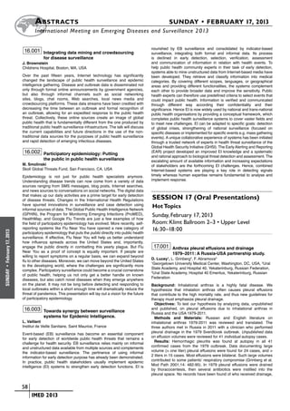 A bstracts	                                                                      SUNDAY • FEBRUARY 17, 2013
                             	International Meeting on Emerging Diseases and Surveillance 2 013

                                                                                                     nourished by EB surveillance and consolidated by indicator-based
                       16.001 Integrating data mining and crowdsourcing                              surveillance, integrating both formal and informal data. Its process
                                   for disease surveillance                                          is declined in early detection, selection, verification, assessment
                      J. Brownstein                                                                  and communication of information in relation with health events. To
                      Childrens Hospital, Boston, MA, USA                                            help public health community experts in their task of early detection,
                                                                                                     systems able to mine unstructured data from Internet-based media have
                      Over the past fifteen years, Internet technology has significantly             been developed. They retrieve and classify information into medical
                      changed the landscape of public health surveillance and epidemic               categories. By covering different scopes, languages, or geographical
                      intelligence gathering. Disease and outbreak data is disseminated not          areas and providing different functionalities, the systems complement
                      only through formal online announcements by government agencies,               each other to provide broader data and improve the sensitivity. Public
                      but also through informal channels such as social networking                   health experts can therefore use predefined criteria to select events that
                      sites, blogs, chat rooms, Web searches, local news media and                   could impact public health. Information is verified and communicated
                      crowdsourcing platforms. These data streams have been credited with            through different way according their confidentiality and their
                      decreasing the time between an outbreak and formal recognition of              significance. Hence EI is now widely used by national and trans-national
                      an outbreak, allowing for an expedited response to the public health           public health organisations by providing a conceptual framework, which
                      threat. Collectively, these online sources create an image of global           completes public health surveillance systems to cover vaster fields and
                      public health that is fundamentally different from the one produced by         to meet new challenges. EI can be adapted to specific goals: detection
                      traditional public health surveillance infrastructure. The talk will discuss   of global crises, strengthening of national surveillance (focused on
                      the current capabilities and future directions in the use of the non-          specific diseases or implemented for specific events e.g. mass gathering
                      traditional data sources for the purposes of public health surveillance        events). A unique collaborative experience of systems has been initiated
                      and rapid detection of emerging infectious diseases.                           through a trusted network of experts in health threat surveillance of the
                                                                                                     Global Health Security Initiative (GHSI). The Early Alerting and Reporting
                       16.002 Participatory epidemiology: Putting                                    (EAR) project developed an improved EI knowledge and a systematic
                                                                                                     and rational approach to biological threat detection and assessment. The
                                   the public in public health surveillance                          escalating amount of available information and increasing expectations
                      M. Smolinski                                                                   of stakeholders are the forthcoming EI challenges. Hence, combined
                      Skoll Global Threats Fund, San Francisco, CA, USA                              Internet-based systems are playing a key role in detecting signals
                      Epidemiology is not just for public health specialists anymore.                timely whereas human expertise remains fundamental to analyse and
                      Understanding disease trends can now come from a variety of data               implement response.
                      sources ranging from SMS messages, blog posts, Internet searches,
                      and news sources to conversations on social networks. The digital data
                      that makes up our daily activities are a prime target for early detection
                      of disease threats. Changes in the International Health Regulations            Session 17 (Oral Presentations)
                      have spurred innovations in surveillance and case detection using              Hot Topics
                      informal sources of data. The Global Public Health Intelligence Network
                      (GPHIN), the Program for Monitoring Emerging Infections (ProMED),              Sunday, February 17, 2013
                      HealthMap, and Google Flu Trends are just a few examples of how
                      the field of participatory epidemiology has evolved. More recently, self-      Room: Klimt Ballroom 2–3 • Upper Level
                      reporting systems like Flu Near You have opened a new category of              16:30–18:00
February 17, 2013




                      participatory epidemiology that puts the public directly into public health
                      surveillance. If effective, Flu Near You will help us better understand
                      how influenza spreads across the United States and, importantly,
                      engage the public directly in combatting this yearly plague. But Flu            17.001 Anthrax pleural effusions and drainage
                      Near You as a proof of concept is equally important. If people are
                                                                                                                 1979–2011: A Russia-USA partnership study.
                      willing to report symptoms on a regular basis, we can expand beyond
                                                                                                     D. Lucey1, L. Grinberg2, F. Abramova3
                      flu to other diseases. Moreover, we can move beyond the United States          1
                                                                                                       Georgetown University Medical Center, Washington, DC, USA, 2Ural
                      to the developing world, where the challenges are significantly more
 •




                                                                                                     State Academy, and Hospital 40, Yekaterinburg, Russian Federation,
                      complex. Participatory surveillance could become a crucial cornerstone
SUNDAY




                                                                                                     3
                                                                                                       Ural State Academy, Hospital 40 Emeritus, Yekaterinburg, Russian
                      of public health, helping us not only get a better handle on known
                                                                                                     Federation
                      diseases, but also catch novel diseases when they emerge anywhere
                      on the planet. It may not be long before detecting and responding to           Background: Inhalational anthrax is a highly fatal disease. We
                      local outbreaks within a short enough time will dramatically reduce the        hypothesize that inhalation anthrax often causes pleural effusions
                      threat of pandemics. This presentation will lay out a vision for the future    that contribute to the high mortality rate, and thus new guidelines for
                      of participatory epidemiology.                                                 therapy must emphasize pleural drainage.
                                                                                                       Objectives: To test our hypothesis by analyzing data, unpublished
                       16.003 Towards synergy between surveillance                                   and published, on pleural effusions due to inhalational anthrax in
                                                                                                     Russia and the USA 1979-2011.
                                   systems for Epidemic Intelligence.                                  Methods and Materials: Russian and English literature on
                      L. Vaillant                                                                    inhalational anthrax 1979-2011 was reviewed and translated. The
                      Institut de Veille Sanitaire, Saint Maurice, France                            three authors met in Russia in 2011 with a clinician who performed
                                                                                                     pleural drainage in the 1979 Sverdlovsk outbreak. Unpublished data
                      Event-based (EB) surveillance has become an essential component
                                                                                                     on effusion volumes were reviewed for 41 individual autopsy cases.
                      for early detection of worldwide public health threats that remains a
                                                                                                       Results: Hemorrhagic pleuritis was found at autopsy in all 41
                      challenge for health security. EB surveillance relies mainly on informal
                                                                                                     confirmed cases from the 1979 outbreak. Data documenting large
                      and unstructured data available from multiple sources and complements
                                                                                                     volume (> one liter) pleural effusions were found for 24 cases, and >
                      the indicator-based surveillance. The pertinence of using informal
                                                                                                     2 liters in 15 cases. Most effusions were bilateral. Such large volumes
                      information for early detection purpose has already been demonstrated.
                                                                                                     contributed to some patients’ respiratory compromise (Grinberg et al.
                      In practice, public health stakeholders usually implement epidemic
                                                                                                     Mod Path 2001;14: 482-95). In 1979 pleural effusions were drained
                      intelligence (EI) systems to strengthen early detection functions. EI is
                                                                                                     by thoracocentesis, then several antibiotics were instilled into the
                                                                                                     pleural space. No records have been found of who received drainage,


                    	 58
                    	    	 IMED 2013
 