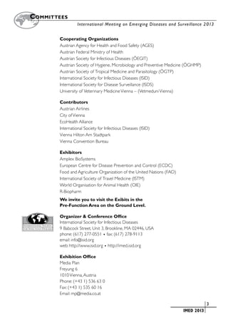 Committees
		                International Meeting on Emerging Diseases and Surveillance 2 013


        Cooperating Organizations
        Austrian Agency for Health and Food Safety (AGES)
        Austrian Federal Ministry of Health
        Austrian Society for Infectious Diseases (ÖEGIT)
        Austrian Society of Hygiene, Microbiology and Preventive Medicine (ÖGHMP)
        Austrian Society of Tropical Medicine and Parasitology (ÖGTP)
        International Society for Infectious Diseases (ISID)
        International Society for Disease Surveillance (ISDS)
        University of Veterinary Medicine Vienna – (Vetmeduni Vienna)

        Contributors
        Austrian Airlines
        City of Vienna
        EcoHealth Alliance
        International Society for Infectious Diseases (ISID)
        Vienna Hilton Am Stadtpark
        Vienna Convention Bureau

        Exhibitors
        Amplex BioSystems
        European Centre for Disease Prevention and Control (ECDC)
        Food and Agriculture Organization of the United Nations (FAO)
        International Society of Travel Medicine (ISTM)
        World Organisation for Animal Health (OIE)
        R-Biopharm
        We invite you to visit the Exibits in the
        Pre-Function Area on the Ground Level.

        Organizer & Conference Office
        International Society for Infectious Diseases
        9 Babcock Street, Unit 3, Brookline, MA 02446, USA
        phone: (617) 277-0551 • fax: (617) 278-9113
        email: info@isid.org
        web: http://www.isid.org • http://imed.isid.org

        Exhibition Office
        Media Plan
        Freyung 6
        1010 Vienna, Austria
        Phone: (+43 1) 536 63 0
        Fax: (+43 1) 535 60 16
        Email: mp@media.co.at

                                                                  	                 	3
                                                                  	     IMED 2013
 