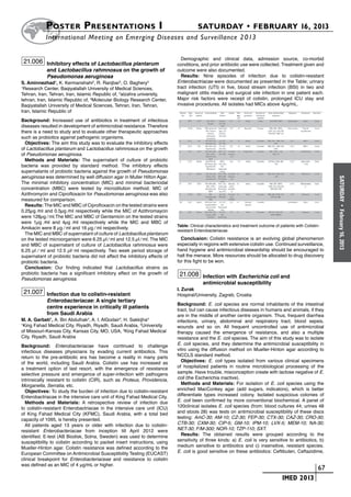 Poster  Presentations I	                                                    SATURDAY • FEBRUARY 16, 2013
           	International Meeting on Emerging Diseases and Surveillance 2 013

                                                                               Demographic and clinical data, admission source, co-morbid
 21.006 Inhibitory effects of Lactobacillus plantarum                        conditions, and prior antibiotic use were collected. Treatment given and
            and Lactobacillus rahmnosus on the growth of                     outcome were also documented.
            Pseudomonas aeruginosa                                             Results: Nine episodes of infection due to colistin-resistant
S. Aminnezhad1, K. Kermanshahi2, R. Ranjbar3, O. Baghery3                    Enterobactriacae were documented as presented in the Table; urinary
1
 Research Center, Baqiyatallah University of Medical Sciences,               tract infection (UTI) in five, blood stream infection (BSI) in two and
Tehran, Iran, Tehran, Iran, Islamic Republic of, 2alzahra university,        malignant otitis media and surgical site infection in one patient each.
tehran, Iran, Islamic Republic of, 3Molecular Biology Research Center,       Major risk factors were receipt of colistin, prolonged ICU stay and
Baqiyatallah University of Medical Sciences, Tehran, Iran, Tehran,           invasive procedures. All isolates had MICs above 4µg/mL.
Iran, Islamic Republic of
Background: Increased use of antibiotics in treatment of infectious
diseases resulted in development of antimicrobial resistance. Therefore
there is a need to study and to evaluate other therapeutic approaches
such as probiotics against pathogenic organisms.
  Objectives: The aim this study was to evaluate the inhibitory effects
of Lactobacillus plantarum and Lactobacillus rahmnosus on the growth
of Pseudomonas aeruginosa.
  Methods and Materials: The supernatant of culture of probiotic
bacteria was provided by standard method. The inhibitory effects
supernatants of probiotic bacteria against the growth of Pseudomonas
aeruginosa was determined by well diffusion agar in Muller Hilton Agar.




                                                                                                                                                                SATURDAY
The minimal inhibitory concentration (MIC) and minimal bactericidal
concentration (MBC) were tested by microdilution method. MIC of
Azithromycin and Ciprofloxacin for Pseudomonas aeruginosa was also
measured for comparison.
  Results: The MIC and MBC of Ciprofloxacin on the tested strains were




                                                                                                                                                                  •
0.25µg ⁄ml and 0.5µg ⁄ml respectively while the MIC of Azithromaycin




                                                                                                                                                                February 16, 2013
were 128µg ⁄ ml.The MIC and MBC of Gentamicin on the tested strains
were 1µg ⁄ml and 4µg ⁄ml respectively while the MIC and MBC of
                                                                             Table: Clinical characteristics and treatment outcome of patients with Colistin-
Amikacin were 8 µg ⁄ ml and 16 µg ⁄ ml respectively.
                                                                             resistant Enterobacteriacae
  The MIC and MBC of supernatant of culture of Lactobacillus plantarum
on the tested microorganism were 6.25 µl ⁄ ml and 12.5 µl ⁄ ml. The MIC        Conclusion: Colistin resistance is an evolving global phenomenon
and MBC of supernatant of culture of Lactobacillus rahmnosus were            especially in regions with extensive colistin use. Continued surveillance,
6.25 µl ⁄ ml and 12.5 µl⁄ ml respectively. Two week period storage of        hand hygiene and antimicrobial stewardship should be encouraged to
supernatant of probiotic bacteria did not affect the inhibitory effects of   halt the menace. More resources should be allocated to drug discovery
probiotic bacteria.                                                          for this fight to be won.
  Conclusion: Our finding indicated that Lactobacillus strains as
probiotic bacteria has a significant inhibitory effect on the growth of       21.008 Infection with Escherichia coli and
Pseudomonas aeruginosa.
                                                                                           antimicrobial susceptibility
                                                                             I. Zurak
 21.007 Infection due to colistin-resistant                                  Hospiral/University, Zagreb, Croatia
            Enterobacteriacae: A single tertiary
                                                                             Background: E. coli species are normal inhabitants of the intestinal
            centre experience in critically ill patients                     tract, but can cause infectious diseases in humans and animals, if they
            from Saudi Arabia                                                are in the middle of another centre organism. Thus, frequent diarrhea
M. A. Garbati1, A. Bin Abdulhak2, A. I. AlGodair3, H. Sakkijha3              infections, urinary, abdominal and respiratory tract, blood sepsis,
1
 King Fahad Medical City, Riyadh, Riyadh, Saudi Arabia, 2University          wounds and so on. All frequent uncontrolled use of antimicrobial
of Missouri-Kansas City, Kansas City, MO, USA, 3King Fahad Medical           therapy caused the emergence of resistance, and also a multiple
City, Riyadh, Saudi Arabia                                                   resistance and the E. coli species. The aim of this study was to isolate
Background: Enterobacteriacae have continued to challenge                    E. coli species, and they determine the antimicrobial susceptibility in
infectious diseases physicians by evading current antibiotics. This          vitro using the diffusion method on Mueller-Hinton agar according to
return to the pre-antibiotic era has become a reality in many parts          NCCLS standard method.
of the world, including Saudi Arabia. Colistin use has increased as            Objectives: E. coli types isolated from various clinical specimens
a treatment option of last resort, with the emergence of resistance          of hospitalized patients in routine microbiological processing of the
selective pressure and emergence of super-infection with pathogens           sample. Have trouble, misconception create with lactose negative of E.
intrinsically resistant to colistin (CIR), such as Proteus, Providencia,     coli (the Escherichia inactive).
Morganella, Serratia, etc.                                                     Methods and Materials: For isolation of E. coli species using the
  Objectives: To study the burden of infection due to colistin-resistant     enriched MacConkey agar (add sugars, indicators), which is better
Enterobactriacae in the intensive care unit of King Fahad Medical City.      differentiate types increased colony. Isolated suspicious colonies of
  Methods and Materials: A retrospective review of infection due             E. coli been confirmed by more conventional biochemical. A panel of
to colistin-resistant Enterobactriacae in the intensive care unit (ICU)      120clinical isolates E. coli species (from: blood cultures 44; urines 48
of King Fahad Medical City (KFMC), Saudi Arabia, with a total bed            and stools 28) was tests on antimicrobial susceptibility of these discs
capacity of 1095, is hereby presented.                                       testing: AmC-30; AM-10; CZ-30; FEP-30; CTX-30; CAZ-30; CRO-30;
  All patients aged 13 years or older with infection due to colistin-        CTB-30; CXM-30; CIP-5; GM-10; IPM-10; LVX-5; MEM-10; NA-30;
resistant Enterobacteriacae from inception till April 2012 were              NET-30; F/M-300; NOR-10; TZP-110; SXT.
identified. E-test (AB Biodisk, Solna, Sweden) was used to determine           Results: The obtained results were grouped according to the
susceptibility to colistin according to packet insert instructions, using    sensitivity of three kinds: a) E. coli is very sensitive to antibiotics, b)
Mueller-Hinton agar. Colistin resistance was defined according to the        medium sensitive to antibiotics and c) insensitive, resistant species.
European Committee on Antimicrobial Susceptibility Testing (EUCAST)          E. coli is good sensitive on these antibiotics: Ceftibuten, Ceftazidime,
clinical breakpoint for Enterobacteriaceae and resistance to colistin
was defined as an MIC of 4 μg/mL or higher.
                                                                                                                             	                           	 67
                                                                                                                             	          IMED 2013
 